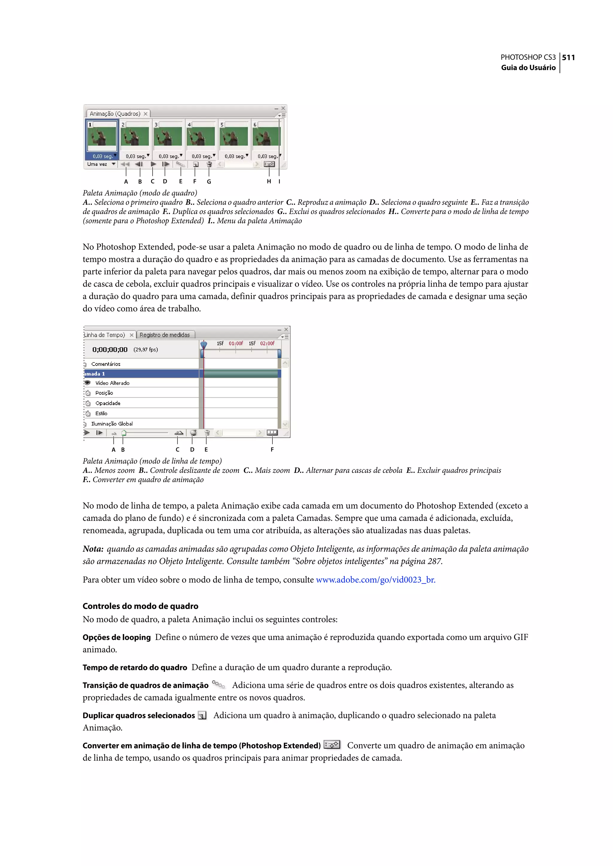 PHOTOSHOP CS3 511
                                                                                                                                  Guia do Usuário




            A    B   C   D    E   F   G                  H    I
Paleta Animação (modo de quadro)
A.. Seleciona o primeiro quadro B.. Seleciona o quadro anterior C.. Reproduz a animação D.. Seleciona o quadro seguinte E.. Faz a transição
de quadros de animação F.. Duplica os quadros selecionados G.. Exclui os quadros selecionados H.. Converte para o modo de linha de tempo
(somente para o Photoshop Extended) I.. Menu da paleta Animação


No Photoshop Extended, pode-se usar a paleta Animação no modo de quadro ou de linha de tempo. O modo de linha de
tempo mostra a duração do quadro e as propriedades da animação para as camadas de documento. Use as ferramentas na
parte inferior da paleta para navegar pelos quadros, dar mais ou menos zoom na exibição de tempo, alternar para o modo
de casca de cebola, excluir quadros principais e visualizar o vídeo. Use os controles na própria linha de tempo para ajustar
a duração do quadro para uma camada, definir quadros principais para as propriedades de camada e designar uma seção
do vídeo como área de trabalho.




         A B                 C    D   E                   F
Paleta Animação (modo de linha de tempo)
A.. Menos zoom B.. Controle deslizante de zoom C.. Mais zoom D.. Alternar para cascas de cebola E.. Excluir quadros principais
F.. Converter em quadro de animação


No modo de linha de tempo, a paleta Animação exibe cada camada em um documento do Photoshop Extended (exceto a
camada do plano de fundo) e é sincronizada com a paleta Camadas. Sempre que uma camada é adicionada, excluída,
renomeada, agrupada, duplicada ou tem uma cor atribuída, as alterações são atualizadas nas duas paletas.

Nota: quando as camadas animadas são agrupadas como Objeto Inteligente, as informações de animação da paleta animação
são armazenadas no Objeto Inteligente. Consulte também “Sobre objetos inteligentes” na página 287.

Para obter um vídeo sobre o modo de linha de tempo, consulte www.adobe.com/go/vid0023_br.

Controles do modo de quadro
No modo de quadro, a paleta Animação inclui os seguintes controles:
Opções de looping Define o número de vezes que uma animação é reproduzida quando exportada como um arquivo GIF
animado.
Tempo de retardo do quadro Define a duração de um quadro durante a reprodução.

Transição de quadros de animação      Adiciona uma série de quadros entre os dois quadros existentes, alterando as
propriedades de camada igualmente entre os novos quadros.
Duplicar quadros selecionados             Adiciona um quadro à animação, duplicando o quadro selecionado na paleta
Animação.
Converter em animação de linha de tempo (Photoshop Extended)         Converte um quadro de animação em animação
de linha de tempo, usando os quadros principais para animar propriedades de camada.
 