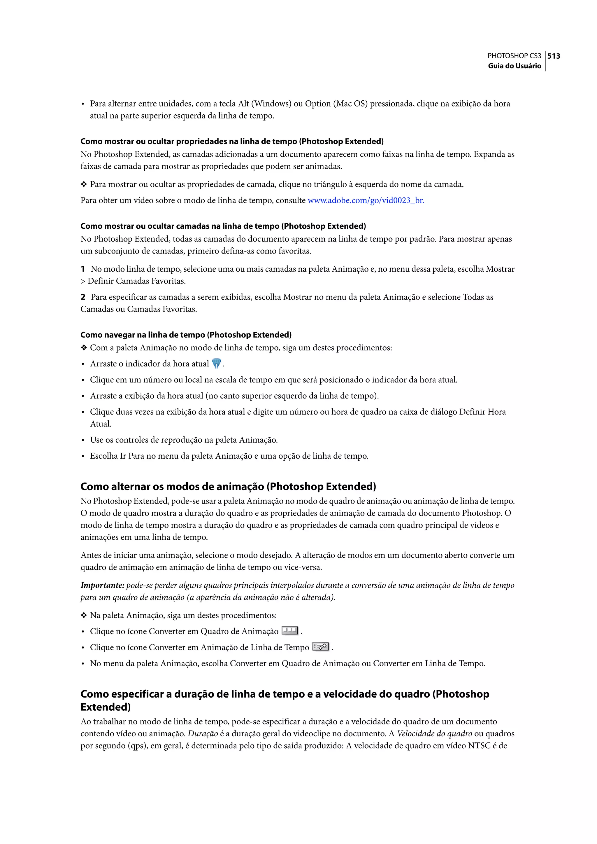 PHOTOSHOP CS3 513
                                                                                                               Guia do Usuário




• Para alternar entre unidades, com a tecla Alt (Windows) ou Option (Mac OS) pressionada, clique na exibição da hora
  atual na parte superior esquerda da linha de tempo.

Como mostrar ou ocultar propriedades na linha de tempo (Photoshop Extended)
No Photoshop Extended, as camadas adicionadas a um documento aparecem como faixas na linha de tempo. Expanda as
faixas de camada para mostrar as propriedades que podem ser animadas.

❖ Para mostrar ou ocultar as propriedades de camada, clique no triângulo à esquerda do nome da camada.
Para obter um vídeo sobre o modo de linha de tempo, consulte www.adobe.com/go/vid0023_br.

Como mostrar ou ocultar camadas na linha de tempo (Photoshop Extended)
No Photoshop Extended, todas as camadas do documento aparecem na linha de tempo por padrão. Para mostrar apenas
um subconjunto de camadas, primeiro defina-as como favoritas.

1 No modo linha de tempo, selecione uma ou mais camadas na paleta Animação e, no menu dessa paleta, escolha Mostrar
> Definir Camadas Favoritas.
2 Para especificar as camadas a serem exibidas, escolha Mostrar no menu da paleta Animação e selecione Todas as
Camadas ou Camadas Favoritas.

Como navegar na linha de tempo (Photoshop Extended)
❖ Com a paleta Animação no modo de linha de tempo, siga um destes procedimentos:
• Arraste o indicador da hora atual   .
• Clique em um número ou local na escala de tempo em que será posicionado o indicador da hora atual.
• Arraste a exibição da hora atual (no canto superior esquerdo da linha de tempo).
• Clique duas vezes na exibição da hora atual e digite um número ou hora de quadro na caixa de diálogo Definir Hora
  Atual.
• Use os controles de reprodução na paleta Animação.
• Escolha Ir Para no menu da paleta Animação e uma opção de linha de tempo.


Como alternar os modos de animação (Photoshop Extended)
No Photoshop Extended, pode-se usar a paleta Animação no modo de quadro de animação ou animação de linha de tempo.
O modo de quadro mostra a duração do quadro e as propriedades de animação de camada do documento Photoshop. O
modo de linha de tempo mostra a duração do quadro e as propriedades de camada com quadro principal de vídeos e
animações em uma linha de tempo.

Antes de iniciar uma animação, selecione o modo desejado. A alteração de modos em um documento aberto converte um
quadro de animação em animação de linha de tempo ou vice-versa.

Importante: pode-se perder alguns quadros principais interpolados durante a conversão de uma animação de linha de tempo
para um quadro de animação (a aparência da animação não é alterada).

❖ Na paleta Animação, siga um destes procedimentos:
• Clique no ícone Converter em Quadro de Animação           .
• Clique no ícone Converter em Animação de Linha de Tempo           .
• No menu da paleta Animação, escolha Converter em Quadro de Animação ou Converter em Linha de Tempo.


Como especificar a duração de linha de tempo e a velocidade do quadro (Photoshop
Extended)
Ao trabalhar no modo de linha de tempo, pode-se especificar a duração e a velocidade do quadro de um documento
contendo vídeo ou animação. Duração é a duração geral do videoclipe no documento. A Velocidade do quadro ou quadros
por segundo (qps), em geral, é determinada pelo tipo de saída produzido: A velocidade de quadro em vídeo NTSC é de
 