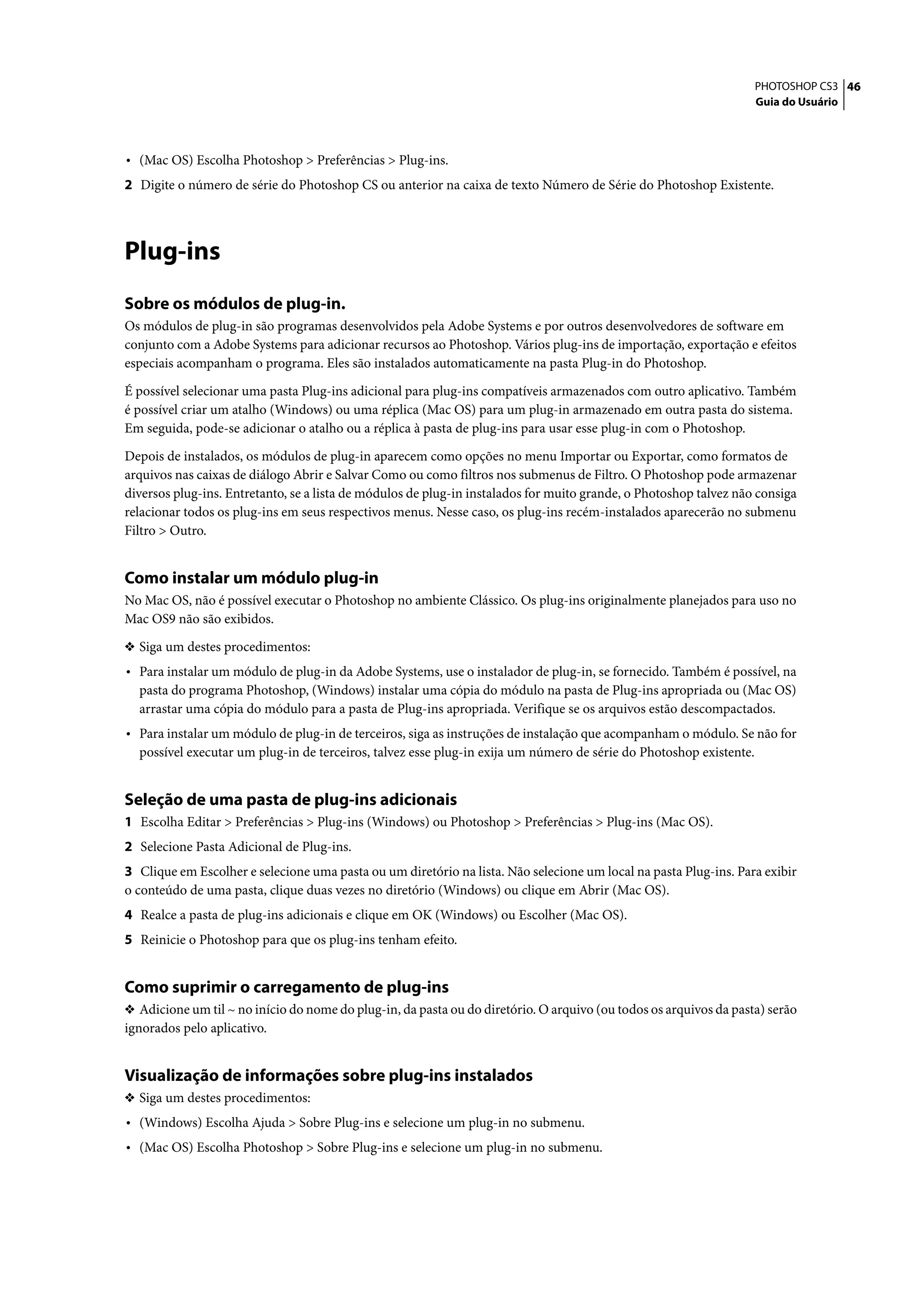 PHOTOSHOP CS3 46
                                                                                                                    Guia do Usuário




• (Mac OS) Escolha Photoshop > Preferências > Plug-ins.
2 Digite o número de série do Photoshop CS ou anterior na caixa de texto Número de Série do Photoshop Existente.




Plug-ins
Sobre os módulos de plug-in.
Os módulos de plug-in são programas desenvolvidos pela Adobe Systems e por outros desenvolvedores de software em
conjunto com a Adobe Systems para adicionar recursos ao Photoshop. Vários plug-ins de importação, exportação e efeitos
especiais acompanham o programa. Eles são instalados automaticamente na pasta Plug-in do Photoshop.

É possível selecionar uma pasta Plug-ins adicional para plug-ins compatíveis armazenados com outro aplicativo. Também
é possível criar um atalho (Windows) ou uma réplica (Mac OS) para um plug-in armazenado em outra pasta do sistema.
Em seguida, pode-se adicionar o atalho ou a réplica à pasta de plug-ins para usar esse plug-in com o Photoshop.

Depois de instalados, os módulos de plug-in aparecem como opções no menu Importar ou Exportar, como formatos de
arquivos nas caixas de diálogo Abrir e Salvar Como ou como filtros nos submenus de Filtro. O Photoshop pode armazenar
diversos plug-ins. Entretanto, se a lista de módulos de plug-in instalados for muito grande, o Photoshop talvez não consiga
relacionar todos os plug-ins em seus respectivos menus. Nesse caso, os plug-ins recém-instalados aparecerão no submenu
Filtro > Outro.


Como instalar um módulo plug-in
No Mac OS, não é possível executar o Photoshop no ambiente Clássico. Os plug-ins originalmente planejados para uso no
Mac OS9 não são exibidos.

❖ Siga um destes procedimentos:
• Para instalar um módulo de plug-in da Adobe Systems, use o instalador de plug-in, se fornecido. Também é possível, na
  pasta do programa Photoshop, (Windows) instalar uma cópia do módulo na pasta de Plug-ins apropriada ou (Mac OS)
  arrastar uma cópia do módulo para a pasta de Plug-ins apropriada. Verifique se os arquivos estão descompactados.
• Para instalar um módulo de plug-in de terceiros, siga as instruções de instalação que acompanham o módulo. Se não for
  possível executar um plug-in de terceiros, talvez esse plug-in exija um número de série do Photoshop existente.


Seleção de uma pasta de plug-ins adicionais
1 Escolha Editar > Preferências > Plug-ins (Windows) ou Photoshop > Preferências > Plug-ins (Mac OS).
2 Selecione Pasta Adicional de Plug-ins.
3 Clique em Escolher e selecione uma pasta ou um diretório na lista. Não selecione um local na pasta Plug-ins. Para exibir
o conteúdo de uma pasta, clique duas vezes no diretório (Windows) ou clique em Abrir (Mac OS).
4 Realce a pasta de plug-ins adicionais e clique em OK (Windows) ou Escolher (Mac OS).
5 Reinicie o Photoshop para que os plug-ins tenham efeito.


Como suprimir o carregamento de plug-ins
❖ Adicione um til ~ no início do nome do plug-in, da pasta ou do diretório. O arquivo (ou todos os arquivos da pasta) serão
ignorados pelo aplicativo.


Visualização de informações sobre plug-ins instalados
❖ Siga um destes procedimentos:
• (Windows) Escolha Ajuda > Sobre Plug-ins e selecione um plug-in no submenu.
• (Mac OS) Escolha Photoshop > Sobre Plug-ins e selecione um plug-in no submenu.
 