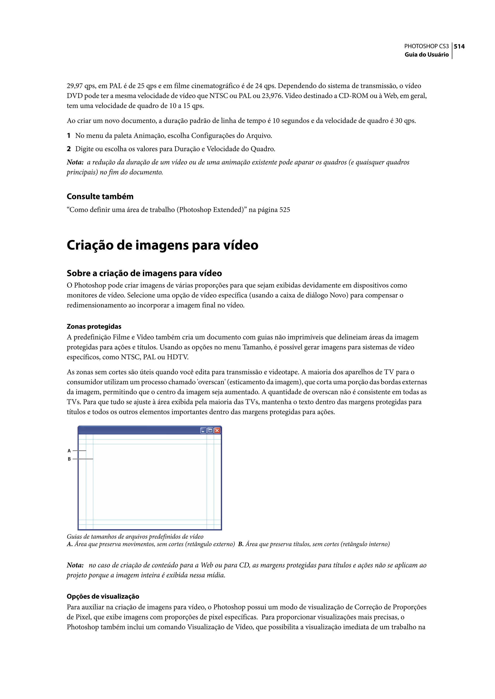 PHOTOSHOP CS3 514
                                                                                                                               Guia do Usuário




29,97 qps, em PAL é de 25 qps e em filme cinematográfico é de 24 qps. Dependendo do sistema de transmissão, o vídeo
DVD pode ter a mesma velocidade de vídeo que NTSC ou PAL ou 23,976. Vídeo destinado a CD-ROM ou à Web, em geral,
tem uma velocidade de quadro de 10 a 15 qps.

Ao criar um novo documento, a duração padrão de linha de tempo é 10 segundos e da velocidade de quadro é 30 qps.

1 No menu da paleta Animação, escolha Configurações do Arquivo.
2 Digite ou escolha os valores para Duração e Velocidade do Quadro.
Nota: a redução da duração de um vídeo ou de uma animação existente pode aparar os quadros (e quaisquer quadros
principais) no fim do documento.


Consulte também
“Como definir uma área de trabalho (Photoshop Extended)” na página 525




Criação de imagens para vídeo
Sobre a criação de imagens para vídeo
O Photoshop pode criar imagens de várias proporções para que sejam exibidas devidamente em dispositivos como
monitores de vídeo. Selecione uma opção de vídeo específica (usando a caixa de diálogo Novo) para compensar o
redimensionamento ao incorporar a imagem final no vídeo.

Zonas protegidas
A predefinição Filme e Vídeo também cria um documento com guias não imprimíveis que delineiam áreas da imagem
protegidas para ações e títulos. Usando as opções no menu Tamanho, é possível gerar imagens para sistemas de vídeo
específicos, como NTSC, PAL ou HDTV.

As zonas sem cortes são úteis quando você edita para transmissão e videotape. A maioria dos aparelhos de TV para o
consumidor utilizam um processo chamado 'overscan' (esticamento da imagem), que corta uma porção das bordas externas
da imagem, permitindo que o centro da imagem seja aumentado. A quantidade de overscan não é consistente em todas as
TVs. Para que tudo se ajuste à área exibida pela maioria das TVs, mantenha o texto dentro das margens protegidas para
títulos e todos os outros elementos importantes dentro das margens protegidas para ações.




A
B




Guias de tamanhos de arquivos predefinidos de vídeo
A. Área que preserva movimentos, sem cortes (retângulo externo) B. Área que preserva títulos, sem cortes (retângulo interno)


Nota: no caso de criação de conteúdo para a Web ou para CD, as margens protegidas para títulos e ações não se aplicam ao
projeto porque a imagem inteira é exibida nessa mídia.

Opções de visualização
Para auxiliar na criação de imagens para vídeo, o Photoshop possui um modo de visualização de Correção de Proporções
de Pixel, que exibe imagens com proporções de pixel específicas. Para proporcionar visualizações mais precisas, o
Photoshop também inclui um comando Visualização de Vídeo, que possibilita a visualização imediata de um trabalho na
 