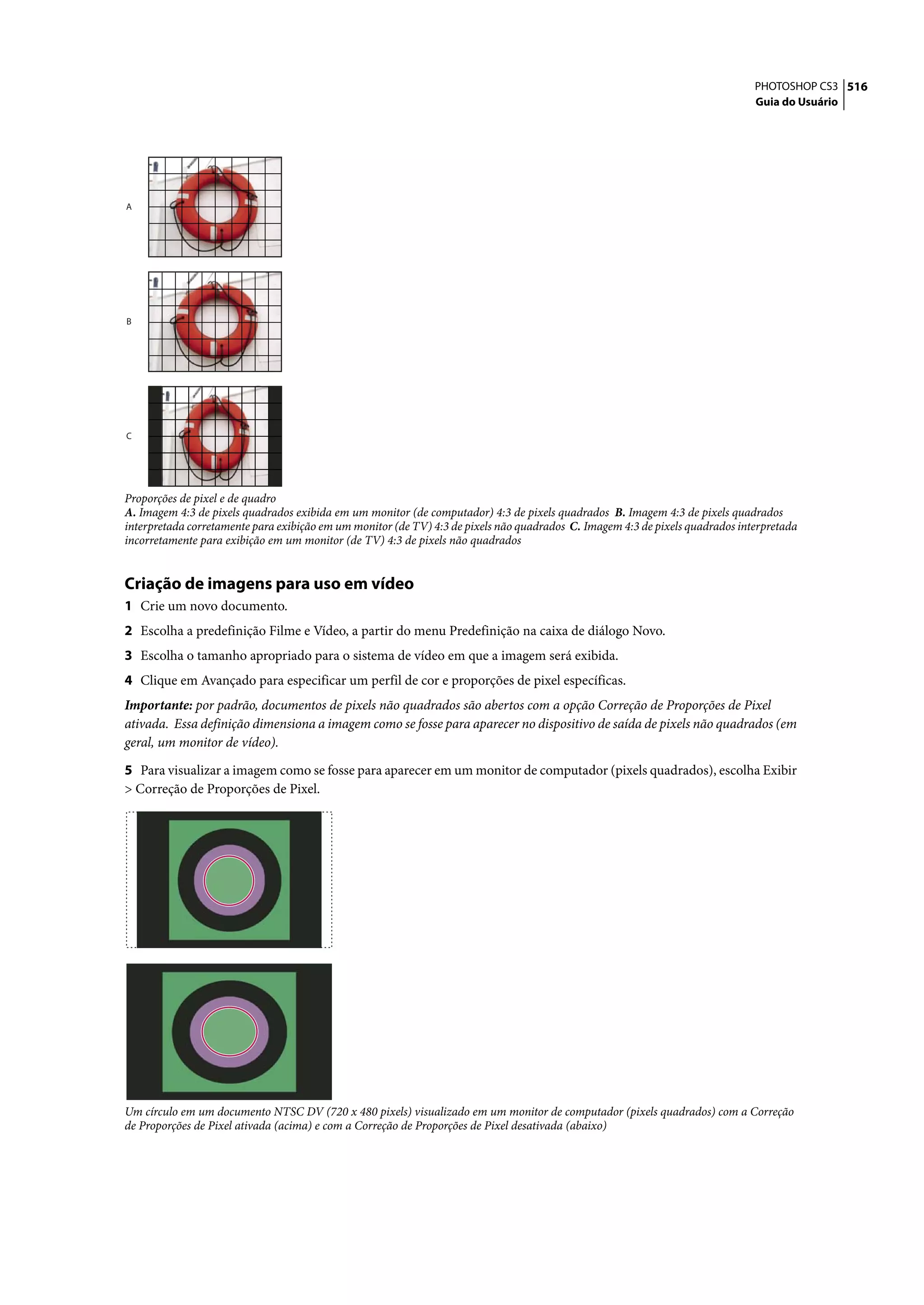 PHOTOSHOP CS3 516
                                                                                                                               Guia do Usuário




A




B




C




Proporções de pixel e de quadro
A. Imagem 4:3 de pixels quadrados exibida em um monitor (de computador) 4:3 de pixels quadrados B. Imagem 4:3 de pixels quadrados
interpretada corretamente para exibição em um monitor (de TV) 4:3 de pixels não quadrados C. Imagem 4:3 de pixels quadrados interpretada
incorretamente para exibição em um monitor (de TV) 4:3 de pixels não quadrados


Criação de imagens para uso em vídeo
1 Crie um novo documento.
2 Escolha a predefinição Filme e Vídeo, a partir do menu Predefinição na caixa de diálogo Novo.
3 Escolha o tamanho apropriado para o sistema de vídeo em que a imagem será exibida.
4 Clique em Avançado para especificar um perfil de cor e proporções de pixel específicas.
Importante: por padrão, documentos de pixels não quadrados são abertos com a opção Correção de Proporções de Pixel
ativada. Essa definição dimensiona a imagem como se fosse para aparecer no dispositivo de saída de pixels não quadrados (em
geral, um monitor de vídeo).

5 Para visualizar a imagem como se fosse para aparecer em um monitor de computador (pixels quadrados), escolha Exibir
> Correção de Proporções de Pixel.




Um círculo em um documento NTSC DV (720 x 480 pixels) visualizado em um monitor de computador (pixels quadrados) com a Correção
de Proporções de Pixel ativada (acima) e com a Correção de Proporções de Pixel desativada (abaixo)
 