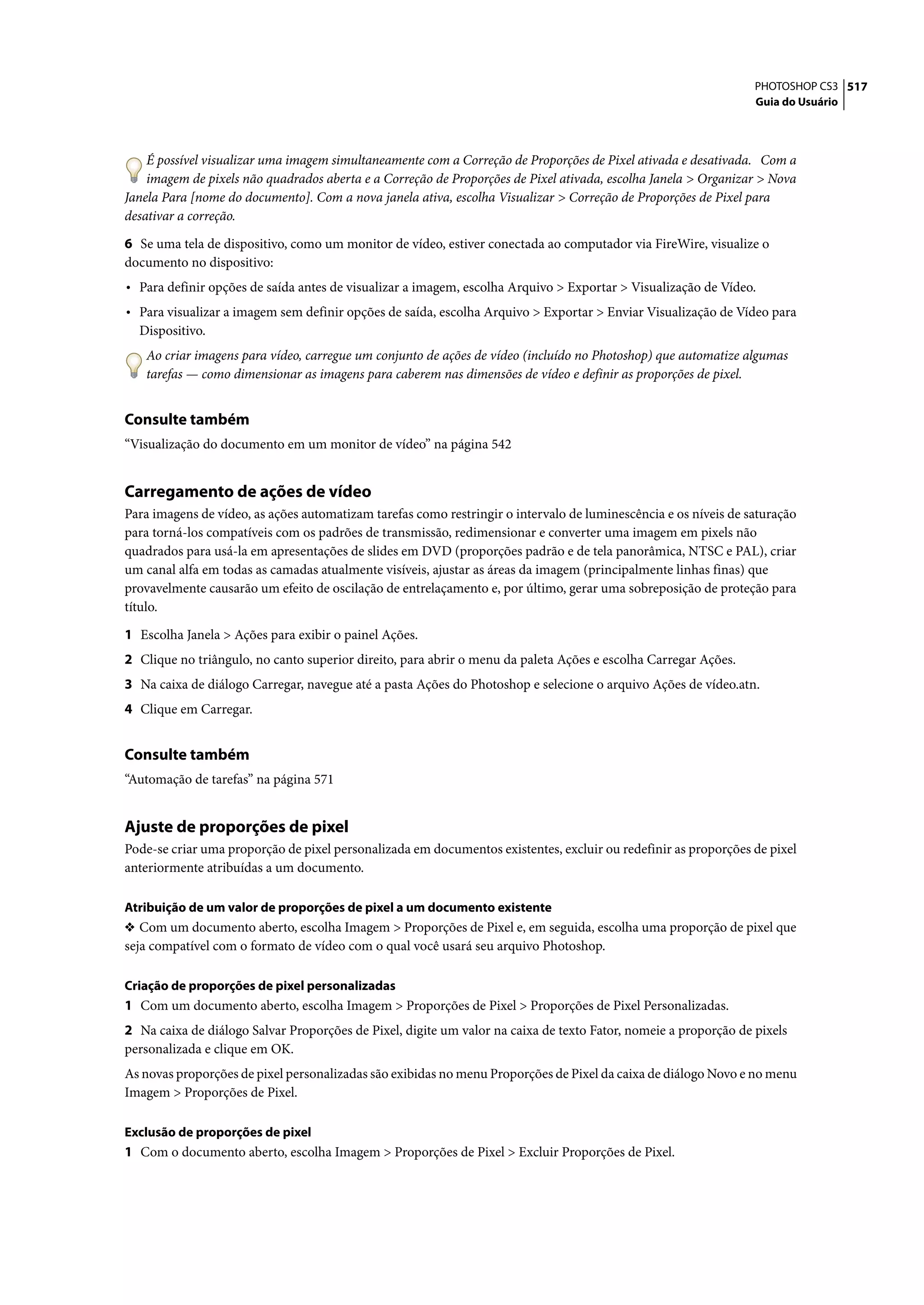 PHOTOSHOP CS3 517
                                                                                                                 Guia do Usuário




    É possível visualizar uma imagem simultaneamente com a Correção de Proporções de Pixel ativada e desativada. Com a
    imagem de pixels não quadrados aberta e a Correção de Proporções de Pixel ativada, escolha Janela > Organizar > Nova
Janela Para [nome do documento]. Com a nova janela ativa, escolha Visualizar > Correção de Proporções de Pixel para
desativar a correção.

6 Se uma tela de dispositivo, como um monitor de vídeo, estiver conectada ao computador via FireWire, visualize o
documento no dispositivo:
• Para definir opções de saída antes de visualizar a imagem, escolha Arquivo > Exportar > Visualização de Vídeo.
• Para visualizar a imagem sem definir opções de saída, escolha Arquivo > Exportar > Enviar Visualização de Vídeo para
  Dispositivo.
   Ao criar imagens para vídeo, carregue um conjunto de ações de vídeo (incluído no Photoshop) que automatize algumas
   tarefas — como dimensionar as imagens para caberem nas dimensões de vídeo e definir as proporções de pixel.


Consulte também
“Visualização do documento em um monitor de vídeo” na página 542


Carregamento de ações de vídeo
Para imagens de vídeo, as ações automatizam tarefas como restringir o intervalo de luminescência e os níveis de saturação
para torná-los compatíveis com os padrões de transmissão, redimensionar e converter uma imagem em pixels não
quadrados para usá-la em apresentações de slides em DVD (proporções padrão e de tela panorâmica, NTSC e PAL), criar
um canal alfa em todas as camadas atualmente visíveis, ajustar as áreas da imagem (principalmente linhas finas) que
provavelmente causarão um efeito de oscilação de entrelaçamento e, por último, gerar uma sobreposição de proteção para
título.

1 Escolha Janela > Ações para exibir o painel Ações.
2 Clique no triângulo, no canto superior direito, para abrir o menu da paleta Ações e escolha Carregar Ações.
3 Na caixa de diálogo Carregar, navegue até a pasta Ações do Photoshop e selecione o arquivo Ações de vídeo.atn.
4 Clique em Carregar.


Consulte também
“Automação de tarefas” na página 571


Ajuste de proporções de pixel
Pode-se criar uma proporção de pixel personalizada em documentos existentes, excluir ou redefinir as proporções de pixel
anteriormente atribuídas a um documento.

Atribuição de um valor de proporções de pixel a um documento existente
❖ Com um documento aberto, escolha Imagem > Proporções de Pixel e, em seguida, escolha uma proporção de pixel que
seja compatível com o formato de vídeo com o qual você usará seu arquivo Photoshop.

Criação de proporções de pixel personalizadas
1 Com um documento aberto, escolha Imagem > Proporções de Pixel > Proporções de Pixel Personalizadas.
2 Na caixa de diálogo Salvar Proporções de Pixel, digite um valor na caixa de texto Fator, nomeie a proporção de pixels
personalizada e clique em OK.
As novas proporções de pixel personalizadas são exibidas no menu Proporções de Pixel da caixa de diálogo Novo e no menu
Imagem > Proporções de Pixel.

Exclusão de proporções de pixel
1 Com o documento aberto, escolha Imagem > Proporções de Pixel > Excluir Proporções de Pixel.
 