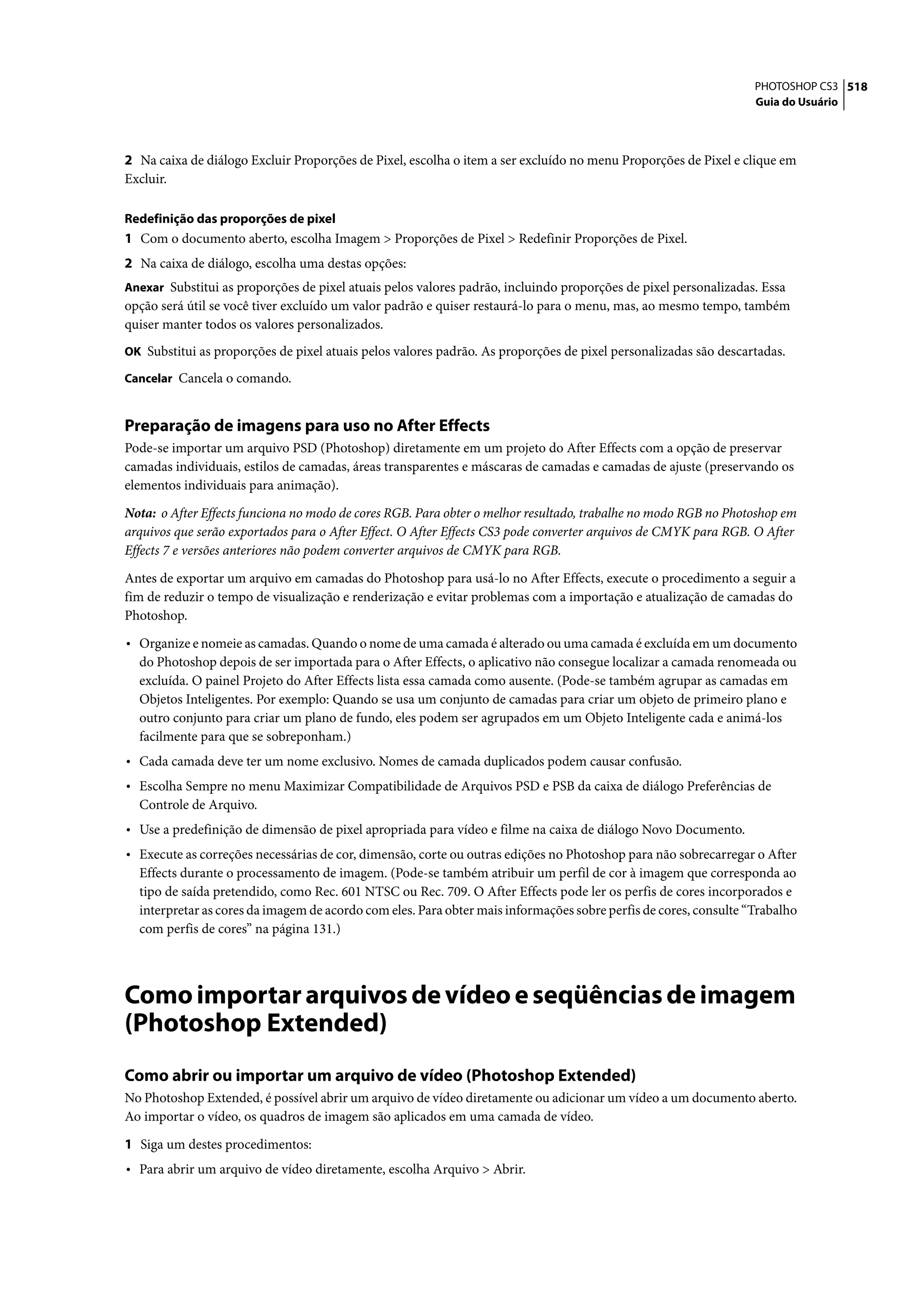 PHOTOSHOP CS3 518
                                                                                                                  Guia do Usuário




2 Na caixa de diálogo Excluir Proporções de Pixel, escolha o item a ser excluído no menu Proporções de Pixel e clique em
Excluir.

Redefinição das proporções de pixel
1 Com o documento aberto, escolha Imagem > Proporções de Pixel > Redefinir Proporções de Pixel.
2 Na caixa de diálogo, escolha uma destas opções:
Anexar Substitui as proporções de pixel atuais pelos valores padrão, incluindo proporções de pixel personalizadas. Essa
opção será útil se você tiver excluído um valor padrão e quiser restaurá-lo para o menu, mas, ao mesmo tempo, também
quiser manter todos os valores personalizados.
OK Substitui as proporções de pixel atuais pelos valores padrão. As proporções de pixel personalizadas são descartadas.

Cancelar Cancela o comando.


Preparação de imagens para uso no After Effects
Pode-se importar um arquivo PSD (Photoshop) diretamente em um projeto do After Effects com a opção de preservar
camadas individuais, estilos de camadas, áreas transparentes e máscaras de camadas e camadas de ajuste (preservando os
elementos individuais para animação).
Nota: o After Effects funciona no modo de cores RGB. Para obter o melhor resultado, trabalhe no modo RGB no Photoshop em
arquivos que serão exportados para o After Effect. O After Effects CS3 pode converter arquivos de CMYK para RGB. O After
Effects 7 e versões anteriores não podem converter arquivos de CMYK para RGB.

Antes de exportar um arquivo em camadas do Photoshop para usá-lo no After Effects, execute o procedimento a seguir a
fim de reduzir o tempo de visualização e renderização e evitar problemas com a importação e atualização de camadas do
Photoshop.

• Organize e nomeie as camadas. Quando o nome de uma camada é alterado ou uma camada é excluída em um documento
  do Photoshop depois de ser importada para o After Effects, o aplicativo não consegue localizar a camada renomeada ou
  excluída. O painel Projeto do After Effects lista essa camada como ausente. (Pode-se também agrupar as camadas em
  Objetos Inteligentes. Por exemplo: Quando se usa um conjunto de camadas para criar um objeto de primeiro plano e
  outro conjunto para criar um plano de fundo, eles podem ser agrupados em um Objeto Inteligente cada e animá-los
  facilmente para que se sobreponham.)
• Cada camada deve ter um nome exclusivo. Nomes de camada duplicados podem causar confusão.
• Escolha Sempre no menu Maximizar Compatibilidade de Arquivos PSD e PSB da caixa de diálogo Preferências de
  Controle de Arquivo.
• Use a predefinição de dimensão de pixel apropriada para vídeo e filme na caixa de diálogo Novo Documento.
• Execute as correções necessárias de cor, dimensão, corte ou outras edições no Photoshop para não sobrecarregar o After
  Effects durante o processamento de imagem. (Pode-se também atribuir um perfil de cor à imagem que corresponda ao
  tipo de saída pretendido, como Rec. 601 NTSC ou Rec. 709. O After Effects pode ler os perfis de cores incorporados e
  interpretar as cores da imagem de acordo com eles. Para obter mais informações sobre perfis de cores, consulte “Trabalho
  com perfis de cores” na página 131.)




Como importar arquivos de vídeo e seqüências de imagem
(Photoshop Extended)
Como abrir ou importar um arquivo de vídeo (Photoshop Extended)
No Photoshop Extended, é possível abrir um arquivo de vídeo diretamente ou adicionar um vídeo a um documento aberto.
Ao importar o vídeo, os quadros de imagem são aplicados em uma camada de vídeo.

1 Siga um destes procedimentos:
• Para abrir um arquivo de vídeo diretamente, escolha Arquivo > Abrir.
 