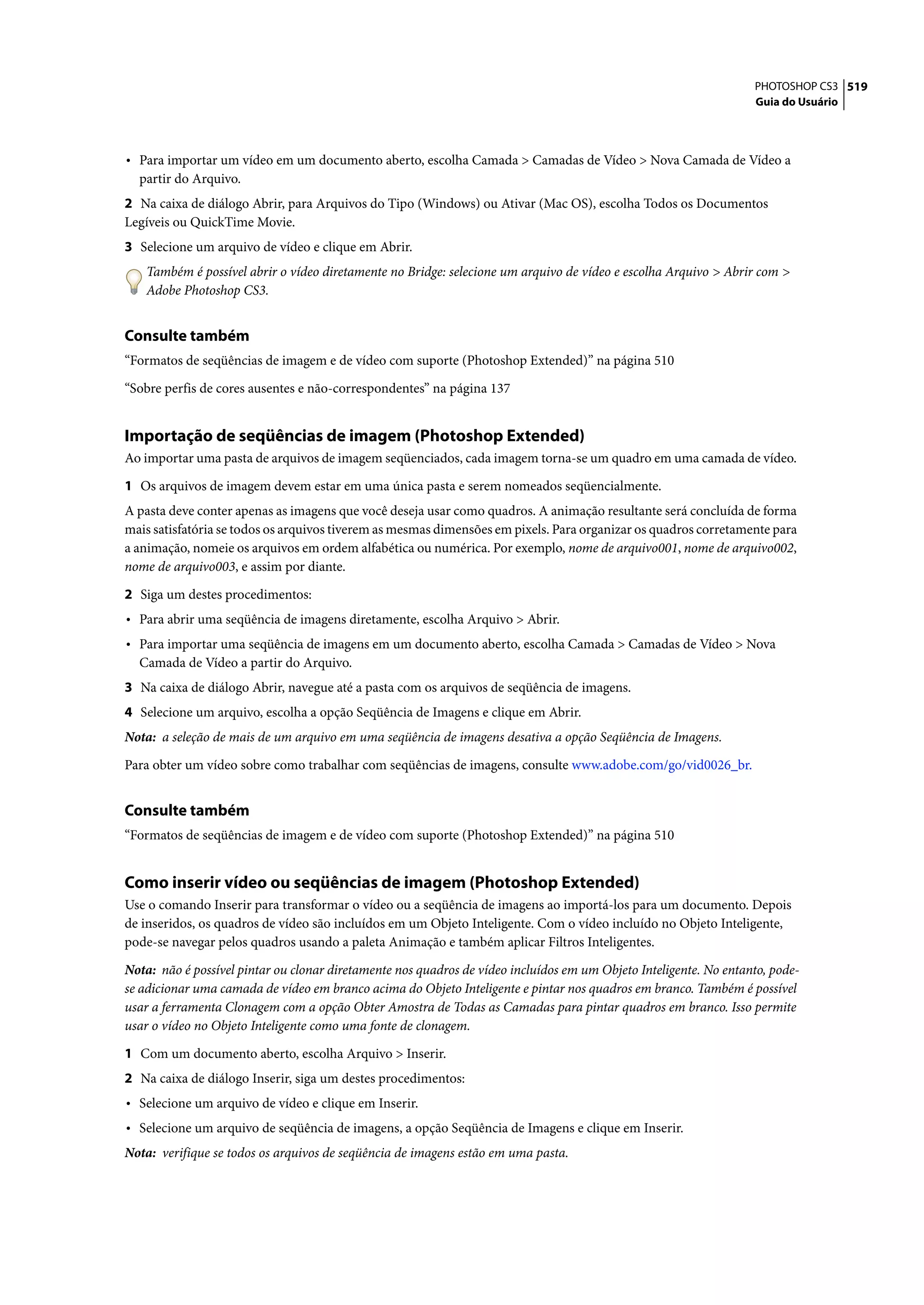 PHOTOSHOP CS3 519
                                                                                                                   Guia do Usuário




• Para importar um vídeo em um documento aberto, escolha Camada > Camadas de Vídeo > Nova Camada de Vídeo a
  partir do Arquivo.
2 Na caixa de diálogo Abrir, para Arquivos do Tipo (Windows) ou Ativar (Mac OS), escolha Todos os Documentos
Legíveis ou QuickTime Movie.
3 Selecione um arquivo de vídeo e clique em Abrir.
   Também é possível abrir o vídeo diretamente no Bridge: selecione um arquivo de vídeo e escolha Arquivo > Abrir com >
   Adobe Photoshop CS3.


Consulte também
“Formatos de seqüências de imagem e de vídeo com suporte (Photoshop Extended)” na página 510

“Sobre perfis de cores ausentes e não-correspondentes” na página 137


Importação de seqüências de imagem (Photoshop Extended)
Ao importar uma pasta de arquivos de imagem seqüenciados, cada imagem torna-se um quadro em uma camada de vídeo.

1 Os arquivos de imagem devem estar em uma única pasta e serem nomeados seqüencialmente.
A pasta deve conter apenas as imagens que você deseja usar como quadros. A animação resultante será concluída de forma
mais satisfatória se todos os arquivos tiverem as mesmas dimensões em pixels. Para organizar os quadros corretamente para
a animação, nomeie os arquivos em ordem alfabética ou numérica. Por exemplo, nome de arquivo001, nome de arquivo002,
nome de arquivo003, e assim por diante.

2 Siga um destes procedimentos:
• Para abrir uma seqüência de imagens diretamente, escolha Arquivo > Abrir.
• Para importar uma seqüência de imagens em um documento aberto, escolha Camada > Camadas de Vídeo > Nova
  Camada de Vídeo a partir do Arquivo.
3 Na caixa de diálogo Abrir, navegue até a pasta com os arquivos de seqüência de imagens.
4 Selecione um arquivo, escolha a opção Seqüência de Imagens e clique em Abrir.
Nota: a seleção de mais de um arquivo em uma seqüência de imagens desativa a opção Seqüência de Imagens.

Para obter um vídeo sobre como trabalhar com seqüências de imagens, consulte www.adobe.com/go/vid0026_br.


Consulte também
“Formatos de seqüências de imagem e de vídeo com suporte (Photoshop Extended)” na página 510


Como inserir vídeo ou seqüências de imagem (Photoshop Extended)
Use o comando Inserir para transformar o vídeo ou a seqüência de imagens ao importá-los para um documento. Depois
de inseridos, os quadros de vídeo são incluídos em um Objeto Inteligente. Com o vídeo incluído no Objeto Inteligente,
pode-se navegar pelos quadros usando a paleta Animação e também aplicar Filtros Inteligentes.

Nota: não é possível pintar ou clonar diretamente nos quadros de vídeo incluídos em um Objeto Inteligente. No entanto, pode-
se adicionar uma camada de vídeo em branco acima do Objeto Inteligente e pintar nos quadros em branco. Também é possível
usar a ferramenta Clonagem com a opção Obter Amostra de Todas as Camadas para pintar quadros em branco. Isso permite
usar o vídeo no Objeto Inteligente como uma fonte de clonagem.

1 Com um documento aberto, escolha Arquivo > Inserir.
2 Na caixa de diálogo Inserir, siga um destes procedimentos:
• Selecione um arquivo de vídeo e clique em Inserir.
• Selecione um arquivo de seqüência de imagens, a opção Seqüência de Imagens e clique em Inserir.
Nota: verifique se todos os arquivos de seqüência de imagens estão em uma pasta.
 
