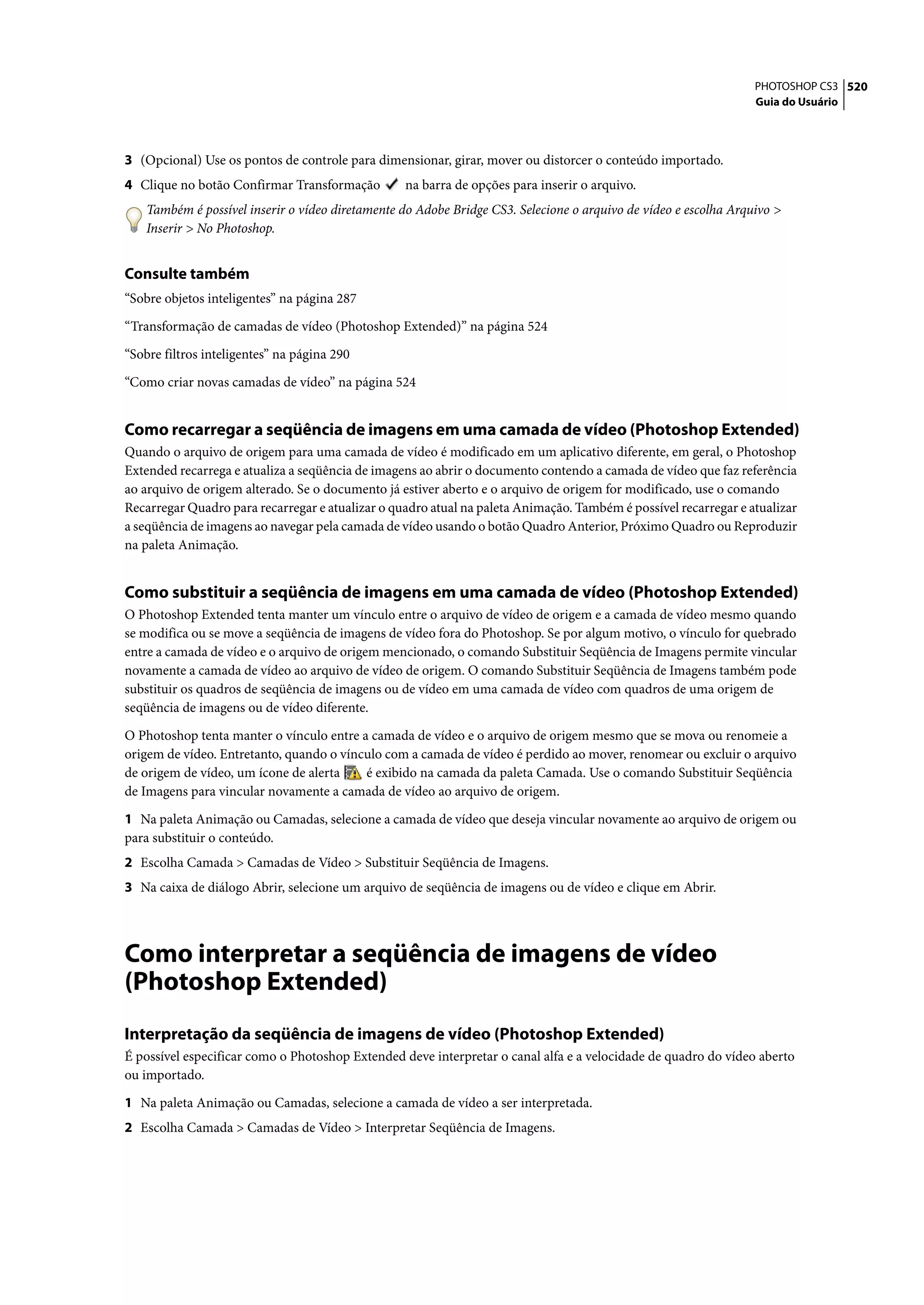 PHOTOSHOP CS3 520
                                                                                                                  Guia do Usuário




3 (Opcional) Use os pontos de controle para dimensionar, girar, mover ou distorcer o conteúdo importado.
4 Clique no botão Confirmar Transformação         na barra de opções para inserir o arquivo.
    Também é possível inserir o vídeo diretamente do Adobe Bridge CS3. Selecione o arquivo de vídeo e escolha Arquivo >
    Inserir > No Photoshop.


Consulte também
“Sobre objetos inteligentes” na página 287

“Transformação de camadas de vídeo (Photoshop Extended)” na página 524

“Sobre filtros inteligentes” na página 290

“Como criar novas camadas de vídeo” na página 524


Como recarregar a seqüência de imagens em uma camada de vídeo (Photoshop Extended)
Quando o arquivo de origem para uma camada de vídeo é modificado em um aplicativo diferente, em geral, o Photoshop
Extended recarrega e atualiza a seqüência de imagens ao abrir o documento contendo a camada de vídeo que faz referência
ao arquivo de origem alterado. Se o documento já estiver aberto e o arquivo de origem for modificado, use o comando
Recarregar Quadro para recarregar e atualizar o quadro atual na paleta Animação. Também é possível recarregar e atualizar
a seqüência de imagens ao navegar pela camada de vídeo usando o botão Quadro Anterior, Próximo Quadro ou Reproduzir
na paleta Animação.


Como substituir a seqüência de imagens em uma camada de vídeo (Photoshop Extended)
O Photoshop Extended tenta manter um vínculo entre o arquivo de vídeo de origem e a camada de vídeo mesmo quando
se modifica ou se move a seqüência de imagens de vídeo fora do Photoshop. Se por algum motivo, o vínculo for quebrado
entre a camada de vídeo e o arquivo de origem mencionado, o comando Substituir Seqüência de Imagens permite vincular
novamente a camada de vídeo ao arquivo de vídeo de origem. O comando Substituir Seqüência de Imagens também pode
substituir os quadros de seqüência de imagens ou de vídeo em uma camada de vídeo com quadros de uma origem de
seqüência de imagens ou de vídeo diferente.

O Photoshop tenta manter o vínculo entre a camada de vídeo e o arquivo de origem mesmo que se mova ou renomeie a
origem de vídeo. Entretanto, quando o vínculo com a camada de vídeo é perdido ao mover, renomear ou excluir o arquivo
de origem de vídeo, um ícone de alerta    é exibido na camada da paleta Camada. Use o comando Substituir Seqüência
de Imagens para vincular novamente a camada de vídeo ao arquivo de origem.

1 Na paleta Animação ou Camadas, selecione a camada de vídeo que deseja vincular novamente ao arquivo de origem ou
para substituir o conteúdo.
2 Escolha Camada > Camadas de Vídeo > Substituir Seqüência de Imagens.
3 Na caixa de diálogo Abrir, selecione um arquivo de seqüência de imagens ou de vídeo e clique em Abrir.




Como interpretar a seqüência de imagens de vídeo
(Photoshop Extended)
Interpretação da seqüência de imagens de vídeo (Photoshop Extended)
É possível especificar como o Photoshop Extended deve interpretar o canal alfa e a velocidade de quadro do vídeo aberto
ou importado.

1 Na paleta Animação ou Camadas, selecione a camada de vídeo a ser interpretada.
2 Escolha Camada > Camadas de Vídeo > Interpretar Seqüência de Imagens.
 