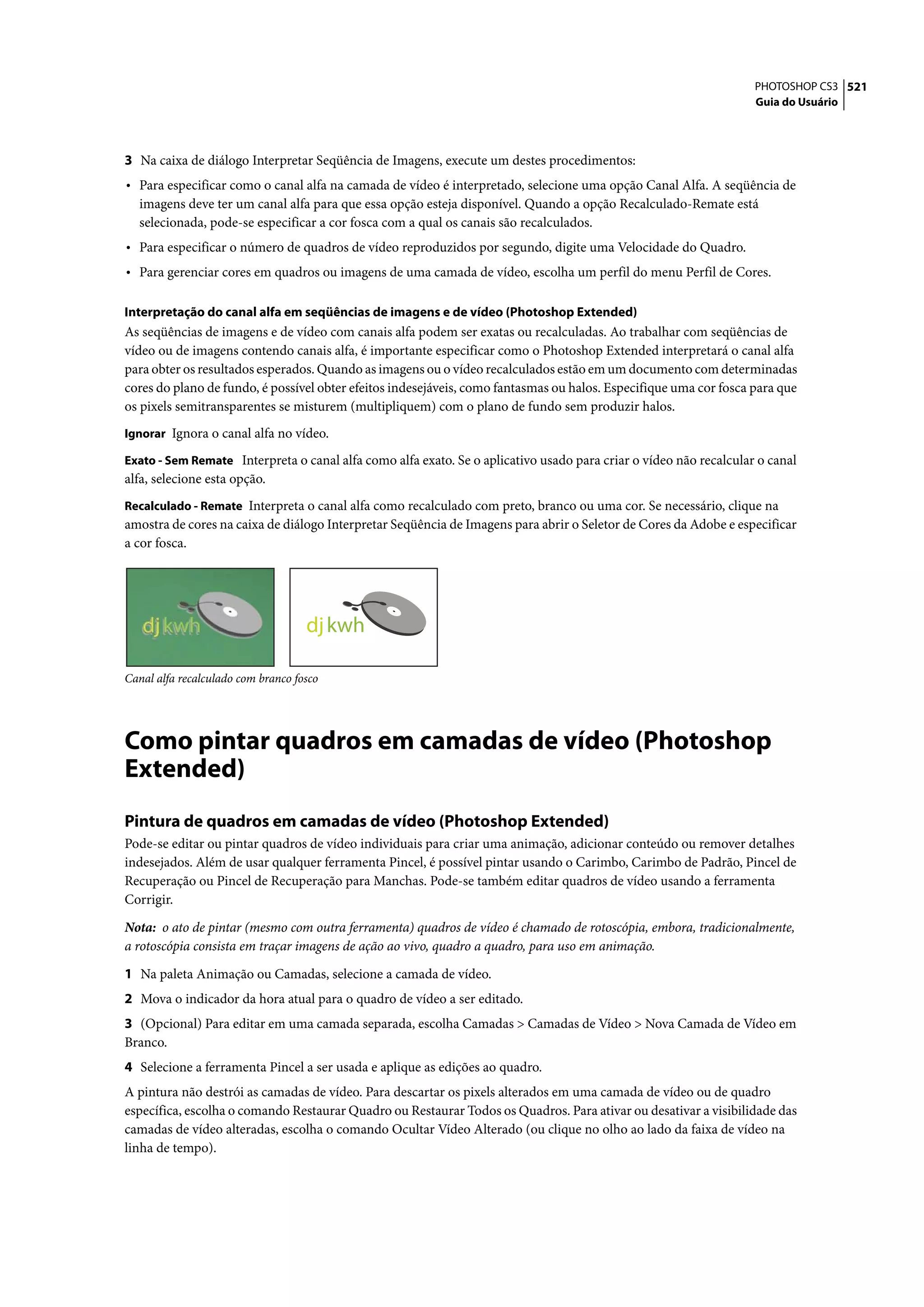 PHOTOSHOP CS3 521
                                                                                                                   Guia do Usuário




3 Na caixa de diálogo Interpretar Seqüência de Imagens, execute um destes procedimentos:
• Para especificar como o canal alfa na camada de vídeo é interpretado, selecione uma opção Canal Alfa. A seqüência de
  imagens deve ter um canal alfa para que essa opção esteja disponível. Quando a opção Recalculado-Remate está
  selecionada, pode-se especificar a cor fosca com a qual os canais são recalculados.
• Para especificar o número de quadros de vídeo reproduzidos por segundo, digite uma Velocidade do Quadro.
• Para gerenciar cores em quadros ou imagens de uma camada de vídeo, escolha um perfil do menu Perfil de Cores.

Interpretação do canal alfa em seqüências de imagens e de vídeo (Photoshop Extended)
As seqüências de imagens e de vídeo com canais alfa podem ser exatas ou recalculadas. Ao trabalhar com seqüências de
vídeo ou de imagens contendo canais alfa, é importante especificar como o Photoshop Extended interpretará o canal alfa
para obter os resultados esperados. Quando as imagens ou o vídeo recalculados estão em um documento com determinadas
cores do plano de fundo, é possível obter efeitos indesejáveis, como fantasmas ou halos. Especifique uma cor fosca para que
os pixels semitransparentes se misturem (multipliquem) com o plano de fundo sem produzir halos.
Ignorar Ignora o canal alfa no vídeo.

Exato - Sem Remate Interpreta o canal alfa como alfa exato. Se o aplicativo usado para criar o vídeo não recalcular o canal
alfa, selecione esta opção.
Recalculado - Remate Interpreta o canal alfa como recalculado com preto, branco ou uma cor. Se necessário, clique na
amostra de cores na caixa de diálogo Interpretar Seqüência de Imagens para abrir o Seletor de Cores da Adobe e especificar
a cor fosca.




                                    dj kwh

Canal alfa recalculado com branco fosco




Como pintar quadros em camadas de vídeo (Photoshop
Extended)
Pintura de quadros em camadas de vídeo (Photoshop Extended)
Pode-se editar ou pintar quadros de vídeo individuais para criar uma animação, adicionar conteúdo ou remover detalhes
indesejados. Além de usar qualquer ferramenta Pincel, é possível pintar usando o Carimbo, Carimbo de Padrão, Pincel de
Recuperação ou Pincel de Recuperação para Manchas. Pode-se também editar quadros de vídeo usando a ferramenta
Corrigir.

Nota: o ato de pintar (mesmo com outra ferramenta) quadros de vídeo é chamado de rotoscópia, embora, tradicionalmente,
a rotoscópia consista em traçar imagens de ação ao vivo, quadro a quadro, para uso em animação.

1 Na paleta Animação ou Camadas, selecione a camada de vídeo.
2 Mova o indicador da hora atual para o quadro de vídeo a ser editado.
3 (Opcional) Para editar em uma camada separada, escolha Camadas > Camadas de Vídeo > Nova Camada de Vídeo em
Branco.
4 Selecione a ferramenta Pincel a ser usada e aplique as edições ao quadro.
A pintura não destrói as camadas de vídeo. Para descartar os pixels alterados em uma camada de vídeo ou de quadro
específica, escolha o comando Restaurar Quadro ou Restaurar Todos os Quadros. Para ativar ou desativar a visibilidade das
camadas de vídeo alteradas, escolha o comando Ocultar Vídeo Alterado (ou clique no olho ao lado da faixa de vídeo na
linha de tempo).
 
