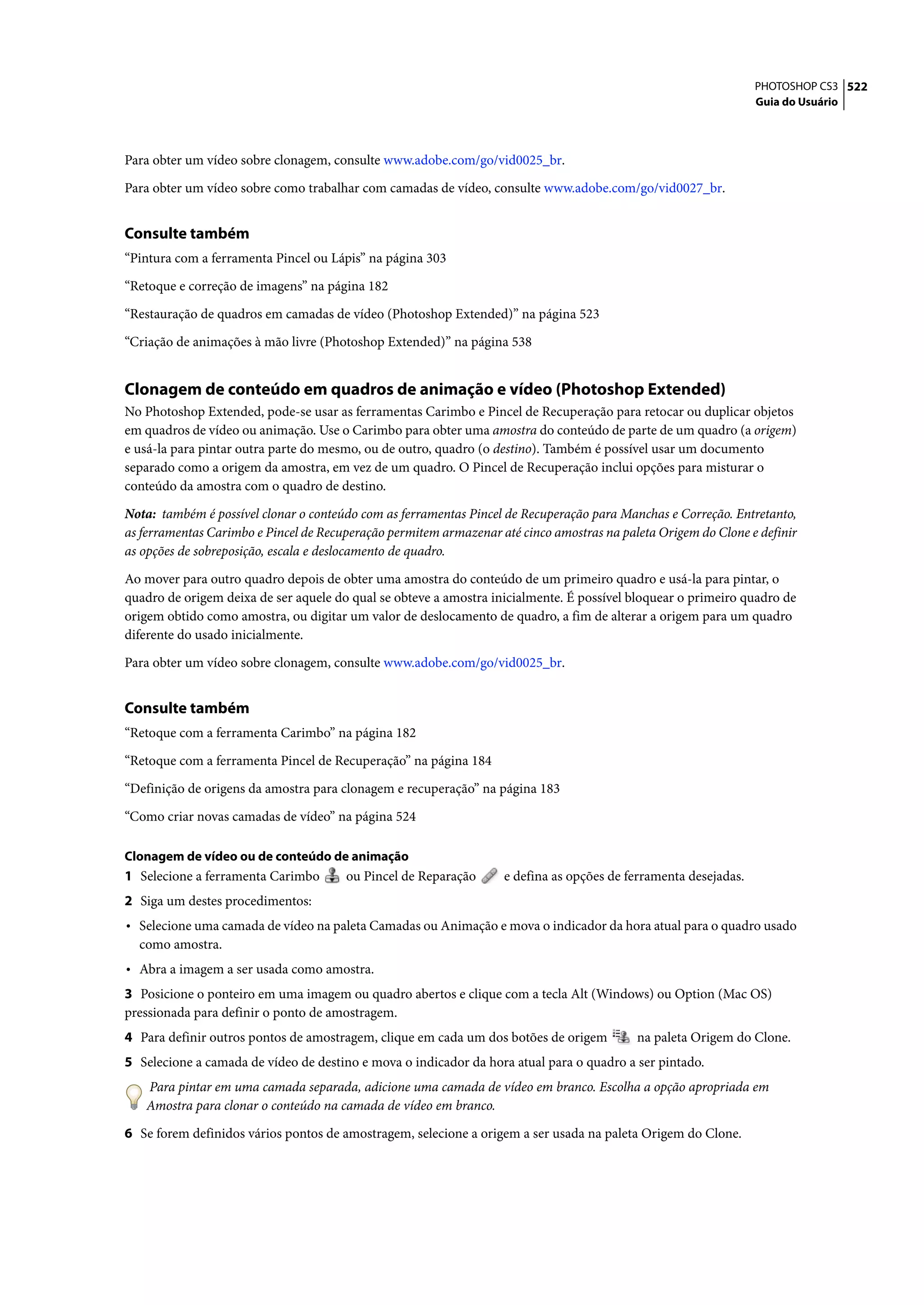 PHOTOSHOP CS3 522
                                                                                                                 Guia do Usuário




Para obter um vídeo sobre clonagem, consulte www.adobe.com/go/vid0025_br.

Para obter um vídeo sobre como trabalhar com camadas de vídeo, consulte www.adobe.com/go/vid0027_br.


Consulte também
“Pintura com a ferramenta Pincel ou Lápis” na página 303

“Retoque e correção de imagens” na página 182

“Restauração de quadros em camadas de vídeo (Photoshop Extended)” na página 523

“Criação de animações à mão livre (Photoshop Extended)” na página 538


Clonagem de conteúdo em quadros de animação e vídeo (Photoshop Extended)
No Photoshop Extended, pode-se usar as ferramentas Carimbo e Pincel de Recuperação para retocar ou duplicar objetos
em quadros de vídeo ou animação. Use o Carimbo para obter uma amostra do conteúdo de parte de um quadro (a origem)
e usá-la para pintar outra parte do mesmo, ou de outro, quadro (o destino). Também é possível usar um documento
separado como a origem da amostra, em vez de um quadro. O Pincel de Recuperação inclui opções para misturar o
conteúdo da amostra com o quadro de destino.

Nota: também é possível clonar o conteúdo com as ferramentas Pincel de Recuperação para Manchas e Correção. Entretanto,
as ferramentas Carimbo e Pincel de Recuperação permitem armazenar até cinco amostras na paleta Origem do Clone e definir
as opções de sobreposição, escala e deslocamento de quadro.

Ao mover para outro quadro depois de obter uma amostra do conteúdo de um primeiro quadro e usá-la para pintar, o
quadro de origem deixa de ser aquele do qual se obteve a amostra inicialmente. É possível bloquear o primeiro quadro de
origem obtido como amostra, ou digitar um valor de deslocamento de quadro, a fim de alterar a origem para um quadro
diferente do usado inicialmente.

Para obter um vídeo sobre clonagem, consulte www.adobe.com/go/vid0025_br.


Consulte também
“Retoque com a ferramenta Carimbo” na página 182

“Retoque com a ferramenta Pincel de Recuperação” na página 184

“Definição de origens da amostra para clonagem e recuperação” na página 183

“Como criar novas camadas de vídeo” na página 524

Clonagem de vídeo ou de conteúdo de animação
1 Selecione a ferramenta Carimbo       ou Pincel de Reparação      e defina as opções de ferramenta desejadas.
2 Siga um destes procedimentos:
• Selecione uma camada de vídeo na paleta Camadas ou Animação e mova o indicador da hora atual para o quadro usado
  como amostra.
• Abra a imagem a ser usada como amostra.
3 Posicione o ponteiro em uma imagem ou quadro abertos e clique com a tecla Alt (Windows) ou Option (Mac OS)
pressionada para definir o ponto de amostragem.
4 Para definir outros pontos de amostragem, clique em cada um dos botões de origem         na paleta Origem do Clone.
5 Selecione a camada de vídeo de destino e mova o indicador da hora atual para o quadro a ser pintado.
   Para pintar em uma camada separada, adicione uma camada de vídeo em branco. Escolha a opção apropriada em
   Amostra para clonar o conteúdo na camada de vídeo em branco.

6 Se forem definidos vários pontos de amostragem, selecione a origem a ser usada na paleta Origem do Clone.
 