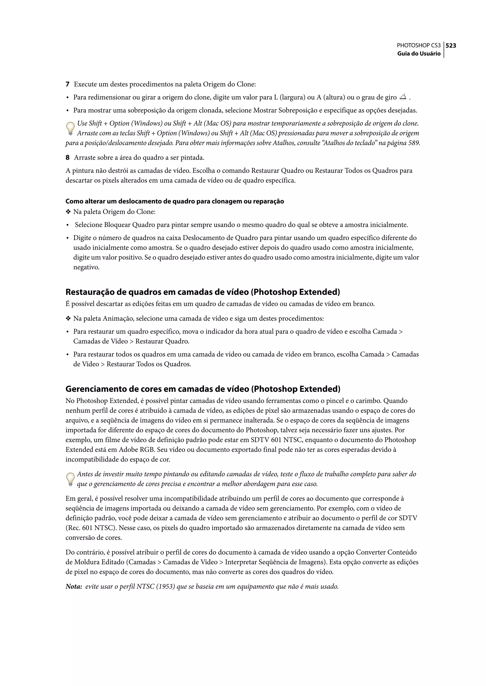 PHOTOSHOP CS3 523
                                                                                                                    Guia do Usuário




7 Execute um destes procedimentos na paleta Origem do Clone:
• Para redimensionar ou girar a origem do clone, digite um valor para L (largura) ou A (altura) ou o grau de giro       .
• Para mostrar uma sobreposição da origem clonada, selecione Mostrar Sobreposição e especifique as opções desejadas.
    Use Shift + Option (Windows) ou Shift + Alt (Mac OS) para mostrar temporariamente a sobreposição de origem do clone.
    Arraste com as teclas Shift + Option (Windows) ou Shift + Alt (Mac OS) pressionadas para mover a sobreposição de origem
para a posição/deslocamento desejado. Para obter mais informações sobre Atalhos, consulte “Atalhos do teclado” na página 589.

8 Arraste sobre a área do quadro a ser pintada.
A pintura não destrói as camadas de vídeo. Escolha o comando Restaurar Quadro ou Restaurar Todos os Quadros para
descartar os pixels alterados em uma camada de vídeo ou de quadro específica.

Como alterar um deslocamento de quadro para clonagem ou reparação
❖ Na paleta Origem do Clone:
• Selecione Bloquear Quadro para pintar sempre usando o mesmo quadro do qual se obteve a amostra inicialmente.
• Digite o número de quadros na caixa Deslocamento de Quadro para pintar usando um quadro específico diferente do
  usado inicialmente como amostra. Se o quadro desejado estiver depois do quadro usado como amostra inicialmente,
  digite um valor positivo. Se o quadro desejado estiver antes do quadro usado como amostra inicialmente, digite um valor
  negativo.


Restauração de quadros em camadas de vídeo (Photoshop Extended)
É possível descartar as edições feitas em um quadro de camadas de vídeo ou camadas de vídeo em branco.

❖ Na paleta Animação, selecione uma camada de vídeo e siga um destes procedimentos:
• Para restaurar um quadro específico, mova o indicador da hora atual para o quadro de vídeo e escolha Camada >
  Camadas de Vídeo > Restaurar Quadro.
• Para restaurar todos os quadros em uma camada de vídeo ou camada de vídeo em branco, escolha Camada > Camadas
  de Vídeo > Restaurar Todos os Quadros.


Gerenciamento de cores em camadas de vídeo (Photoshop Extended)
No Photoshop Extended, é possível pintar camadas de vídeo usando ferramentas como o pincel e o carimbo. Quando
nenhum perfil de cores é atribuído à camada de vídeo, as edições de pixel são armazenadas usando o espaço de cores do
arquivo, e a seqüência de imagens do vídeo em si permanece inalterada. Se o espaço de cores da seqüência de imagens
importada for diferente do espaço de cores do documento do Photoshop, talvez seja necessário fazer uns ajustes. Por
exemplo, um filme de vídeo de definição padrão pode estar em SDTV 601 NTSC, enquanto o documento do Photoshop
Extended está em Adobe RGB. Seu vídeo ou documento exportado final pode não ter as cores esperadas devido à
incompatibilidade do espaço de cor.

    Antes de investir muito tempo pintando ou editando camadas de vídeo, teste o fluxo de trabalho completo para saber do
    que o gerenciamento de cores precisa e encontrar a melhor abordagem para esse caso.

Em geral, é possível resolver uma incompatibilidade atribuindo um perfil de cores ao documento que corresponde à
seqüência de imagens importada ou deixando a camada de vídeo sem gerenciamento. Por exemplo, com o vídeo de
definição padrão, você pode deixar a camada de vídeo sem gerenciamento e atribuir ao documento o perfil de cor SDTV
(Rec. 601 NTSC). Nesse caso, os pixels do quadro importado são armazenados diretamente na camada de vídeo sem
conversão de cores.

Do contrário, é possível atribuir o perfil de cores do documento à camada de vídeo usando a opção Converter Conteúdo
de Moldura Editado (Camadas > Camadas de Vídeo > Interpretar Seqüência de Imagens). Esta opção converte as edições
de pixel no espaço de cores do documento, mas não converte as cores dos quadros do vídeo.

Nota: evite usar o perfil NTSC (1953) que se baseia em um equipamento que não é mais usado.
 