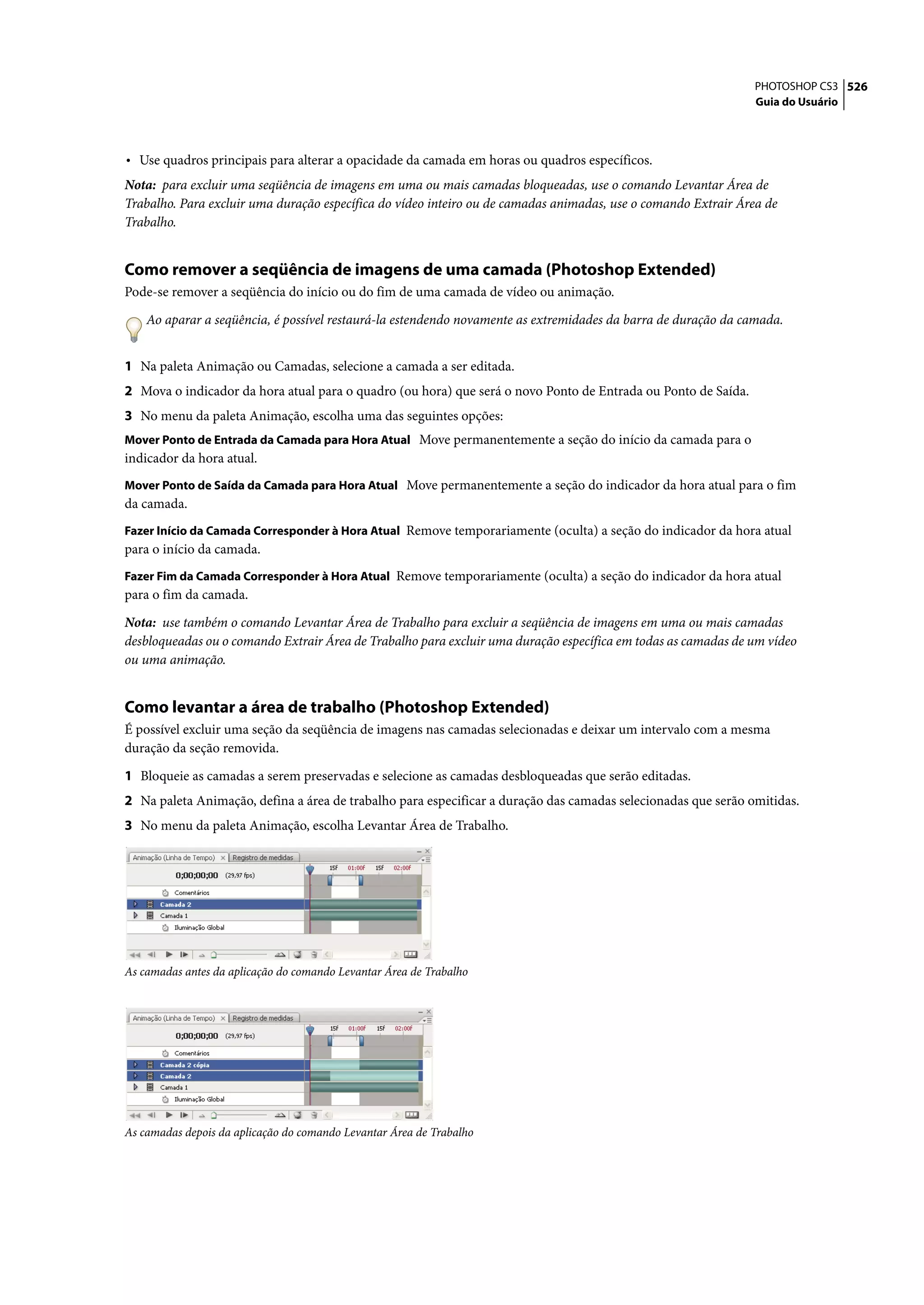 PHOTOSHOP CS3 526
                                                                                                               Guia do Usuário




• Use quadros principais para alterar a opacidade da camada em horas ou quadros específicos.
Nota: para excluir uma seqüência de imagens em uma ou mais camadas bloqueadas, use o comando Levantar Área de
Trabalho. Para excluir uma duração específica do vídeo inteiro ou de camadas animadas, use o comando Extrair Área de
Trabalho.


Como remover a seqüência de imagens de uma camada (Photoshop Extended)
Pode-se remover a seqüência do início ou do fim de uma camada de vídeo ou animação.

    Ao aparar a seqüência, é possível restaurá-la estendendo novamente as extremidades da barra de duração da camada.


1 Na paleta Animação ou Camadas, selecione a camada a ser editada.
2 Mova o indicador da hora atual para o quadro (ou hora) que será o novo Ponto de Entrada ou Ponto de Saída.
3 No menu da paleta Animação, escolha uma das seguintes opções:
Mover Ponto de Entrada da Camada para Hora Atual Move permanentemente a seção do início da camada para o
indicador da hora atual.
Mover Ponto de Saída da Camada para Hora Atual Move permanentemente a seção do indicador da hora atual para o fim
da camada.
Fazer Início da Camada Corresponder à Hora Atual Remove temporariamente (oculta) a seção do indicador da hora atual
para o início da camada.
Fazer Fim da Camada Corresponder à Hora Atual Remove temporariamente (oculta) a seção do indicador da hora atual
para o fim da camada.

Nota: use também o comando Levantar Área de Trabalho para excluir a seqüência de imagens em uma ou mais camadas
desbloqueadas ou o comando Extrair Área de Trabalho para excluir uma duração específica em todas as camadas de um vídeo
ou uma animação.


Como levantar a área de trabalho (Photoshop Extended)
É possível excluir uma seção da seqüência de imagens nas camadas selecionadas e deixar um intervalo com a mesma
duração da seção removida.

1 Bloqueie as camadas a serem preservadas e selecione as camadas desbloqueadas que serão editadas.
2 Na paleta Animação, defina a área de trabalho para especificar a duração das camadas selecionadas que serão omitidas.
3 No menu da paleta Animação, escolha Levantar Área de Trabalho.




As camadas antes da aplicação do comando Levantar Área de Trabalho




As camadas depois da aplicação do comando Levantar Área de Trabalho
 