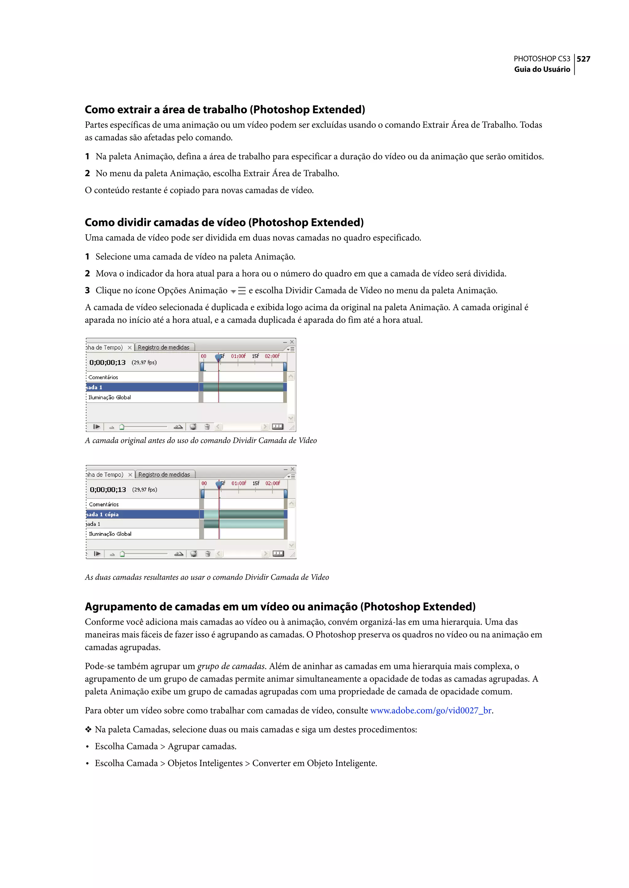PHOTOSHOP CS3 527
                                                                                                              Guia do Usuário




Como extrair a área de trabalho (Photoshop Extended)
Partes específicas de uma animação ou um vídeo podem ser excluídas usando o comando Extrair Área de Trabalho. Todas
as camadas são afetadas pelo comando.

1 Na paleta Animação, defina a área de trabalho para especificar a duração do vídeo ou da animação que serão omitidos.
2 No menu da paleta Animação, escolha Extrair Área de Trabalho.
O conteúdo restante é copiado para novas camadas de vídeo.


Como dividir camadas de vídeo (Photoshop Extended)
Uma camada de vídeo pode ser dividida em duas novas camadas no quadro especificado.

1 Selecione uma camada de vídeo na paleta Animação.
2 Mova o indicador da hora atual para a hora ou o número do quadro em que a camada de vídeo será dividida.
3 Clique no ícone Opções Animação             e escolha Dividir Camada de Vídeo no menu da paleta Animação.
A camada de vídeo selecionada é duplicada e exibida logo acima da original na paleta Animação. A camada original é
aparada no início até a hora atual, e a camada duplicada é aparada do fim até a hora atual.




A camada original antes do uso do comando Dividir Camada de Vídeo




As duas camadas resultantes ao usar o comando Dividir Camada de Vídeo


Agrupamento de camadas em um vídeo ou animação (Photoshop Extended)
Conforme você adiciona mais camadas ao vídeo ou à animação, convém organizá-las em uma hierarquia. Uma das
maneiras mais fáceis de fazer isso é agrupando as camadas. O Photoshop preserva os quadros no vídeo ou na animação em
camadas agrupadas.

Pode-se também agrupar um grupo de camadas. Além de aninhar as camadas em uma hierarquia mais complexa, o
agrupamento de um grupo de camadas permite animar simultaneamente a opacidade de todas as camadas agrupadas. A
paleta Animação exibe um grupo de camadas agrupadas com uma propriedade de camada de opacidade comum.

Para obter um vídeo sobre como trabalhar com camadas de vídeo, consulte www.adobe.com/go/vid0027_br.

❖ Na paleta Camadas, selecione duas ou mais camadas e siga um destes procedimentos:
• Escolha Camada > Agrupar camadas.
• Escolha Camada > Objetos Inteligentes > Converter em Objeto Inteligente.
 