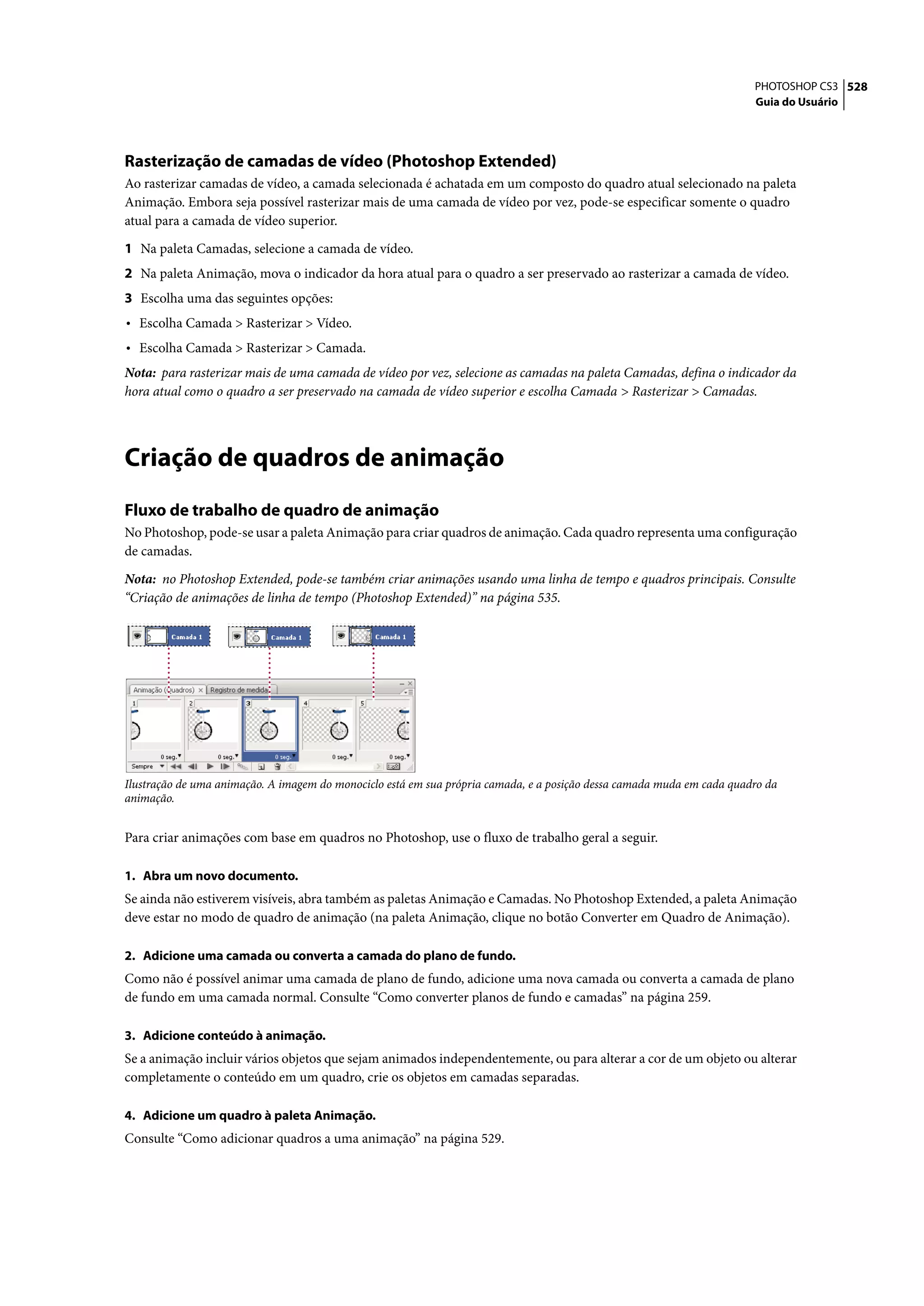 PHOTOSHOP CS3 528
                                                                                                                        Guia do Usuário




Rasterização de camadas de vídeo (Photoshop Extended)
Ao rasterizar camadas de vídeo, a camada selecionada é achatada em um composto do quadro atual selecionado na paleta
Animação. Embora seja possível rasterizar mais de uma camada de vídeo por vez, pode-se especificar somente o quadro
atual para a camada de vídeo superior.

1 Na paleta Camadas, selecione a camada de vídeo.
2 Na paleta Animação, mova o indicador da hora atual para o quadro a ser preservado ao rasterizar a camada de vídeo.
3 Escolha uma das seguintes opções:
• Escolha Camada > Rasterizar > Vídeo.
• Escolha Camada > Rasterizar > Camada.
Nota: para rasterizar mais de uma camada de vídeo por vez, selecione as camadas na paleta Camadas, defina o indicador da
hora atual como o quadro a ser preservado na camada de vídeo superior e escolha Camada > Rasterizar > Camadas.




Criação de quadros de animação
Fluxo de trabalho de quadro de animação
No Photoshop, pode-se usar a paleta Animação para criar quadros de animação. Cada quadro representa uma configuração
de camadas.

Nota: no Photoshop Extended, pode-se também criar animações usando uma linha de tempo e quadros principais. Consulte
“Criação de animações de linha de tempo (Photoshop Extended)” na página 535.




Ilustração de uma animação. A imagem do monociclo está em sua própria camada, e a posição dessa camada muda em cada quadro da
animação.


Para criar animações com base em quadros no Photoshop, use o fluxo de trabalho geral a seguir.

1. Abra um novo documento.
Se ainda não estiverem visíveis, abra também as paletas Animação e Camadas. No Photoshop Extended, a paleta Animação
deve estar no modo de quadro de animação (na paleta Animação, clique no botão Converter em Quadro de Animação).

2. Adicione uma camada ou converta a camada do plano de fundo.
Como não é possível animar uma camada de plano de fundo, adicione uma nova camada ou converta a camada de plano
de fundo em uma camada normal. Consulte “Como converter planos de fundo e camadas” na página 259.

3. Adicione conteúdo à animação.
Se a animação incluir vários objetos que sejam animados independentemente, ou para alterar a cor de um objeto ou alterar
completamente o conteúdo em um quadro, crie os objetos em camadas separadas.

4. Adicione um quadro à paleta Animação.
Consulte “Como adicionar quadros a uma animação” na página 529.
 