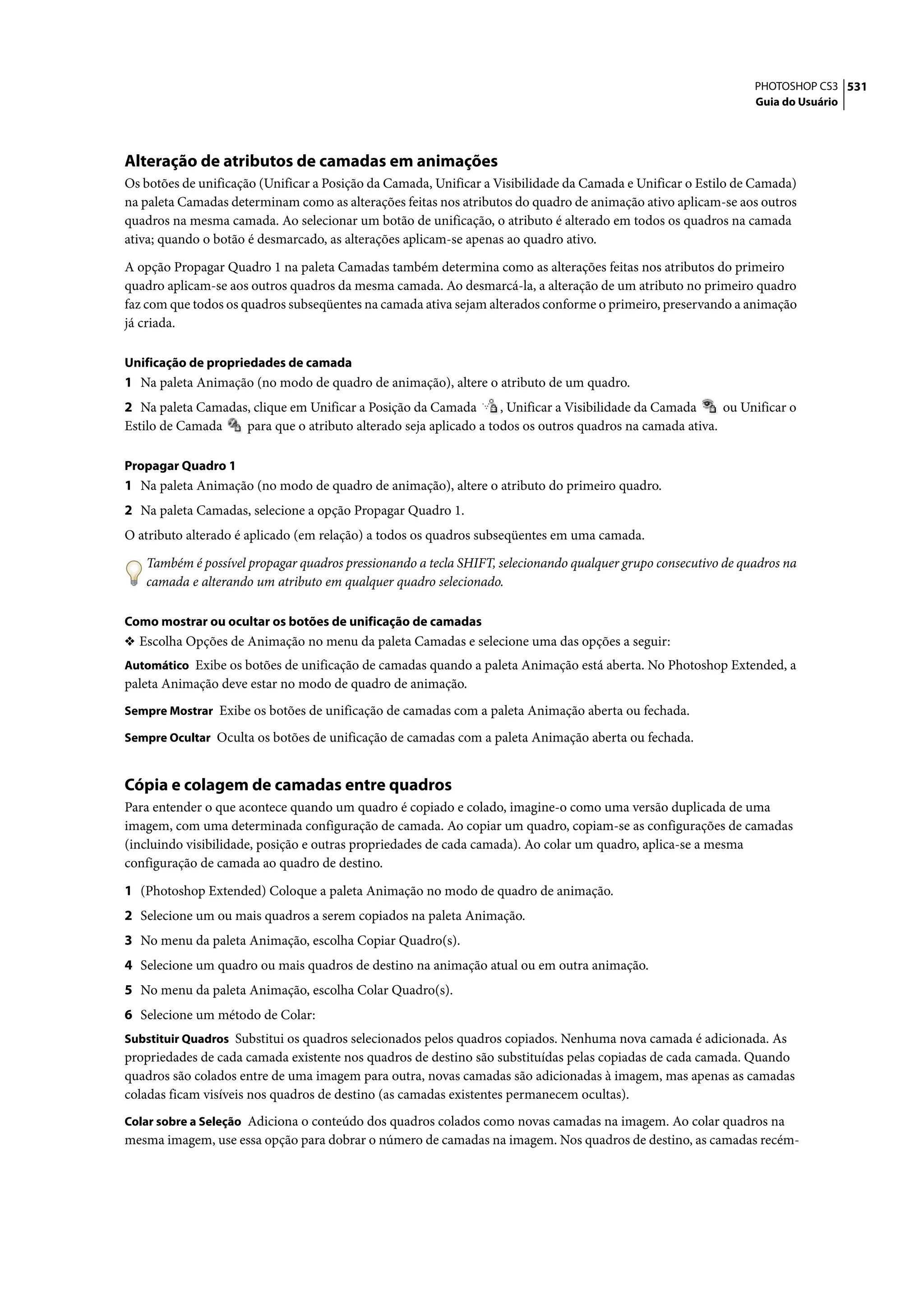 PHOTOSHOP CS3 531
                                                                                                               Guia do Usuário




Alteração de atributos de camadas em animações
Os botões de unificação (Unificar a Posição da Camada, Unificar a Visibilidade da Camada e Unificar o Estilo de Camada)
na paleta Camadas determinam como as alterações feitas nos atributos do quadro de animação ativo aplicam-se aos outros
quadros na mesma camada. Ao selecionar um botão de unificação, o atributo é alterado em todos os quadros na camada
ativa; quando o botão é desmarcado, as alterações aplicam-se apenas ao quadro ativo.

A opção Propagar Quadro 1 na paleta Camadas também determina como as alterações feitas nos atributos do primeiro
quadro aplicam-se aos outros quadros da mesma camada. Ao desmarcá-la, a alteração de um atributo no primeiro quadro
faz com que todos os quadros subseqüentes na camada ativa sejam alterados conforme o primeiro, preservando a animação
já criada.

Unificação de propriedades de camada
1 Na paleta Animação (no modo de quadro de animação), altere o atributo de um quadro.
2 Na paleta Camadas, clique em Unificar a Posição da Camada       , Unificar a Visibilidade da Camada    ou Unificar o
Estilo de Camada   para que o atributo alterado seja aplicado a todos os outros quadros na camada ativa.

Propagar Quadro 1
1 Na paleta Animação (no modo de quadro de animação), altere o atributo do primeiro quadro.
2 Na paleta Camadas, selecione a opção Propagar Quadro 1.
O atributo alterado é aplicado (em relação) a todos os quadros subseqüentes em uma camada.

   Também é possível propagar quadros pressionando a tecla SHIFT, selecionando qualquer grupo consecutivo de quadros na
   camada e alterando um atributo em qualquer quadro selecionado.

Como mostrar ou ocultar os botões de unificação de camadas
❖ Escolha Opções de Animação no menu da paleta Camadas e selecione uma das opções a seguir:
Automático Exibe os botões de unificação de camadas quando a paleta Animação está aberta. No Photoshop Extended, a
paleta Animação deve estar no modo de quadro de animação.
Sempre Mostrar Exibe os botões de unificação de camadas com a paleta Animação aberta ou fechada.

Sempre Ocultar Oculta os botões de unificação de camadas com a paleta Animação aberta ou fechada.


Cópia e colagem de camadas entre quadros
Para entender o que acontece quando um quadro é copiado e colado, imagine-o como uma versão duplicada de uma
imagem, com uma determinada configuração de camada. Ao copiar um quadro, copiam-se as configurações de camadas
(incluindo visibilidade, posição e outras propriedades de cada camada). Ao colar um quadro, aplica-se a mesma
configuração de camada ao quadro de destino.

1 (Photoshop Extended) Coloque a paleta Animação no modo de quadro de animação.
2 Selecione um ou mais quadros a serem copiados na paleta Animação.
3 No menu da paleta Animação, escolha Copiar Quadro(s).
4 Selecione um quadro ou mais quadros de destino na animação atual ou em outra animação.
5 No menu da paleta Animação, escolha Colar Quadro(s).
6 Selecione um método de Colar:
Substituir Quadros Substitui os quadros selecionados pelos quadros copiados. Nenhuma nova camada é adicionada. As
propriedades de cada camada existente nos quadros de destino são substituídas pelas copiadas de cada camada. Quando
quadros são colados entre de uma imagem para outra, novas camadas são adicionadas à imagem, mas apenas as camadas
coladas ficam visíveis nos quadros de destino (as camadas existentes permanecem ocultas).
Colar sobre a Seleção Adiciona o conteúdo dos quadros colados como novas camadas na imagem. Ao colar quadros na
mesma imagem, use essa opção para dobrar o número de camadas na imagem. Nos quadros de destino, as camadas recém-
 