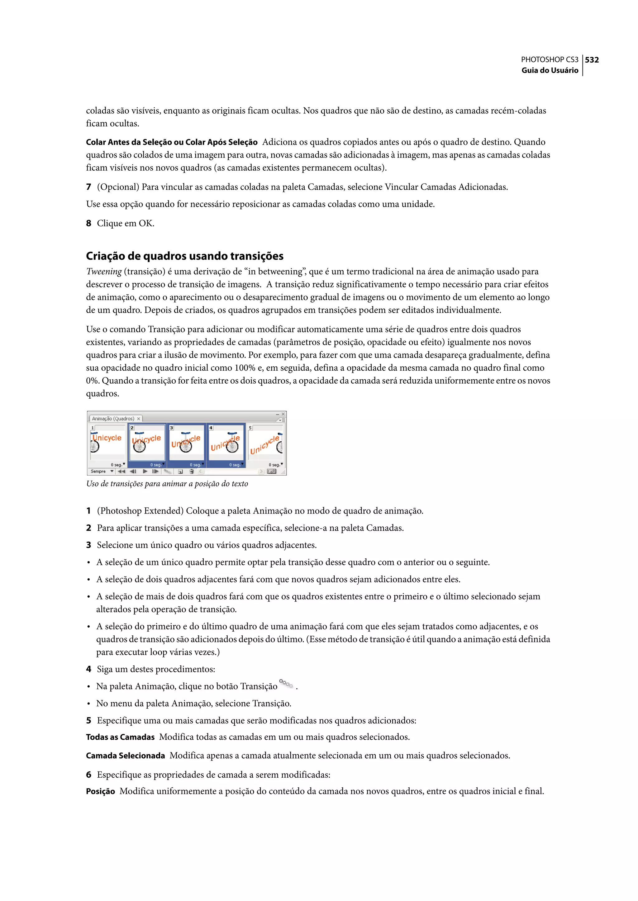 PHOTOSHOP CS3 532
                                                                                                                  Guia do Usuário




coladas são visíveis, enquanto as originais ficam ocultas. Nos quadros que não são de destino, as camadas recém-coladas
ficam ocultas.
Colar Antes da Seleção ou Colar Após Seleção Adiciona os quadros copiados antes ou após o quadro de destino. Quando
quadros são colados de uma imagem para outra, novas camadas são adicionadas à imagem, mas apenas as camadas coladas
ficam visíveis nos novos quadros (as camadas existentes permanecem ocultas).

7 (Opcional) Para vincular as camadas coladas na paleta Camadas, selecione Vincular Camadas Adicionadas.
Use essa opção quando for necessário reposicionar as camadas coladas como uma unidade.

8 Clique em OK.


Criação de quadros usando transições
Tweening (transição) é uma derivação de “in betweening”, que é um termo tradicional na área de animação usado para
descrever o processo de transição de imagens. A transição reduz significativamente o tempo necessário para criar efeitos
de animação, como o aparecimento ou o desaparecimento gradual de imagens ou o movimento de um elemento ao longo
de um quadro. Depois de criados, os quadros agrupados em transições podem ser editados individualmente.

Use o comando Transição para adicionar ou modificar automaticamente uma série de quadros entre dois quadros
existentes, variando as propriedades de camadas (parâmetros de posição, opacidade ou efeito) igualmente nos novos
quadros para criar a ilusão de movimento. Por exemplo, para fazer com que uma camada desapareça gradualmente, defina
sua opacidade no quadro inicial como 100% e, em seguida, defina a opacidade da mesma camada no quadro final como
0%. Quando a transição for feita entre os dois quadros, a opacidade da camada será reduzida uniformemente entre os novos
quadros.




Uso de transições para animar a posição do texto


1 (Photoshop Extended) Coloque a paleta Animação no modo de quadro de animação.
2 Para aplicar transições a uma camada específica, selecione-a na paleta Camadas.
3 Selecione um único quadro ou vários quadros adjacentes.
• A seleção de um único quadro permite optar pela transição desse quadro com o anterior ou o seguinte.
• A seleção de dois quadros adjacentes fará com que novos quadros sejam adicionados entre eles.
• A seleção de mais de dois quadros fará com que os quadros existentes entre o primeiro e o último selecionado sejam
   alterados pela operação de transição.
• A seleção do primeiro e do último quadro de uma animação fará com que eles sejam tratados como adjacentes, e os
   quadros de transição são adicionados depois do último. (Esse método de transição é útil quando a animação está definida
   para executar loop várias vezes.)
4 Siga um destes procedimentos:
• Na paleta Animação, clique no botão Transição        .
• No menu da paleta Animação, selecione Transição.
5 Especifique uma ou mais camadas que serão modificadas nos quadros adicionados:
Todas as Camadas Modifica todas as camadas em um ou mais quadros selecionados.

Camada Selecionada Modifica apenas a camada atualmente selecionada em um ou mais quadros selecionados.

6 Especifique as propriedades de camada a serem modificadas:
Posição Modifica uniformemente a posição do conteúdo da camada nos novos quadros, entre os quadros inicial e final.
 