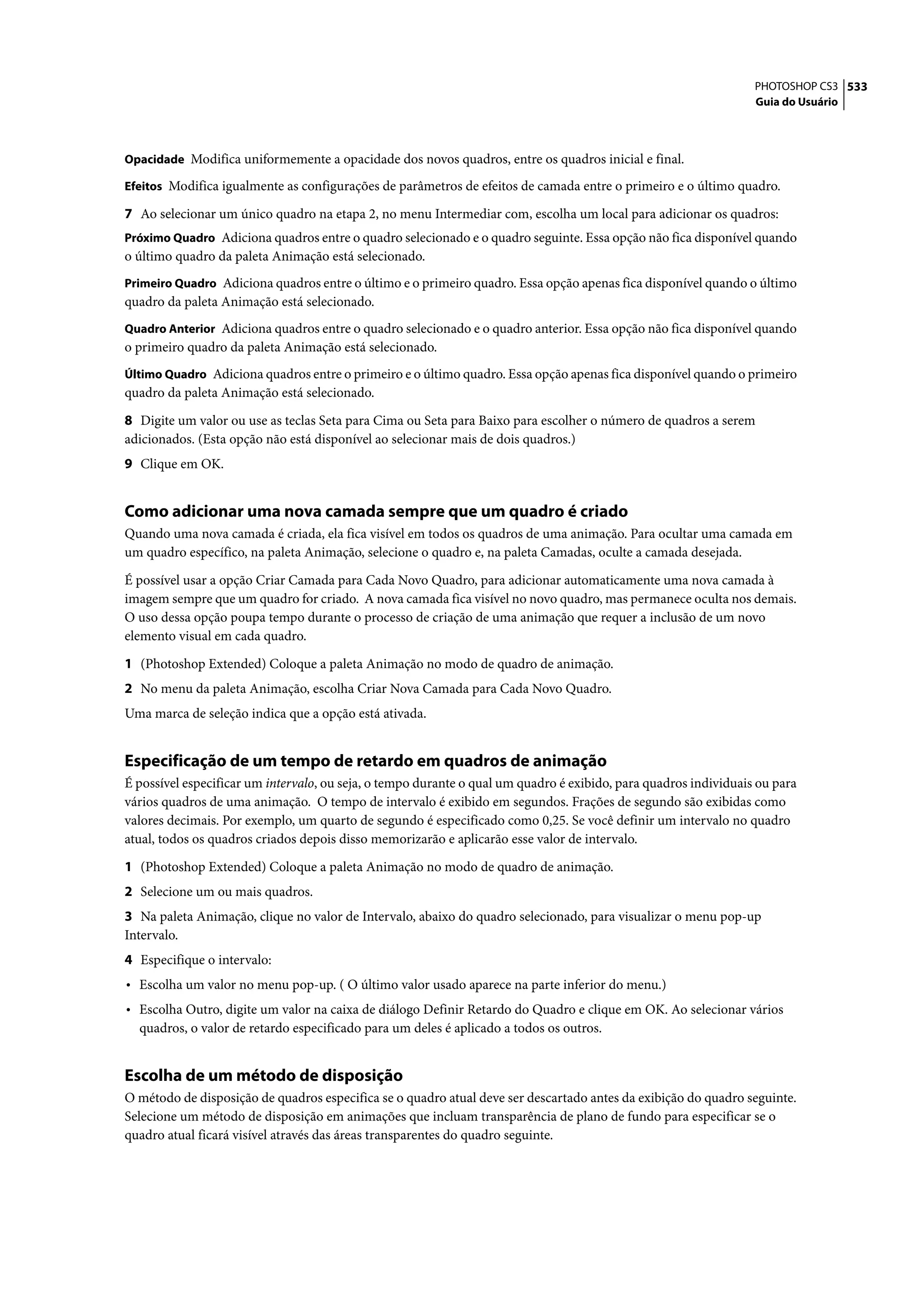 PHOTOSHOP CS3 533
                                                                                                                  Guia do Usuário



Opacidade Modifica uniformemente a opacidade dos novos quadros, entre os quadros inicial e final.

Efeitos Modifica igualmente as configurações de parâmetros de efeitos de camada entre o primeiro e o último quadro.

7 Ao selecionar um único quadro na etapa 2, no menu Intermediar com, escolha um local para adicionar os quadros:
Próximo Quadro Adiciona quadros entre o quadro selecionado e o quadro seguinte. Essa opção não fica disponível quando
o último quadro da paleta Animação está selecionado.
Primeiro Quadro Adiciona quadros entre o último e o primeiro quadro. Essa opção apenas fica disponível quando o último
quadro da paleta Animação está selecionado.
Quadro Anterior Adiciona quadros entre o quadro selecionado e o quadro anterior. Essa opção não fica disponível quando
o primeiro quadro da paleta Animação está selecionado.
Último Quadro Adiciona quadros entre o primeiro e o último quadro. Essa opção apenas fica disponível quando o primeiro
quadro da paleta Animação está selecionado.

8 Digite um valor ou use as teclas Seta para Cima ou Seta para Baixo para escolher o número de quadros a serem
adicionados. (Esta opção não está disponível ao selecionar mais de dois quadros.)
9 Clique em OK.


Como adicionar uma nova camada sempre que um quadro é criado
Quando uma nova camada é criada, ela fica visível em todos os quadros de uma animação. Para ocultar uma camada em
um quadro específico, na paleta Animação, selecione o quadro e, na paleta Camadas, oculte a camada desejada.

É possível usar a opção Criar Camada para Cada Novo Quadro, para adicionar automaticamente uma nova camada à
imagem sempre que um quadro for criado. A nova camada fica visível no novo quadro, mas permanece oculta nos demais.
O uso dessa opção poupa tempo durante o processo de criação de uma animação que requer a inclusão de um novo
elemento visual em cada quadro.

1 (Photoshop Extended) Coloque a paleta Animação no modo de quadro de animação.
2 No menu da paleta Animação, escolha Criar Nova Camada para Cada Novo Quadro.
Uma marca de seleção indica que a opção está ativada.


Especificação de um tempo de retardo em quadros de animação
É possível especificar um intervalo, ou seja, o tempo durante o qual um quadro é exibido, para quadros individuais ou para
vários quadros de uma animação. O tempo de intervalo é exibido em segundos. Frações de segundo são exibidas como
valores decimais. Por exemplo, um quarto de segundo é especificado como 0,25. Se você definir um intervalo no quadro
atual, todos os quadros criados depois disso memorizarão e aplicarão esse valor de intervalo.

1 (Photoshop Extended) Coloque a paleta Animação no modo de quadro de animação.
2 Selecione um ou mais quadros.
3 Na paleta Animação, clique no valor de Intervalo, abaixo do quadro selecionado, para visualizar o menu pop-up
Intervalo.
4 Especifique o intervalo:
• Escolha um valor no menu pop-up. ( O último valor usado aparece na parte inferior do menu.)
• Escolha Outro, digite um valor na caixa de diálogo Definir Retardo do Quadro e clique em OK. Ao selecionar vários
  quadros, o valor de retardo especificado para um deles é aplicado a todos os outros.


Escolha de um método de disposição
O método de disposição de quadros especifica se o quadro atual deve ser descartado antes da exibição do quadro seguinte.
Selecione um método de disposição em animações que incluam transparência de plano de fundo para especificar se o
quadro atual ficará visível através das áreas transparentes do quadro seguinte.
 