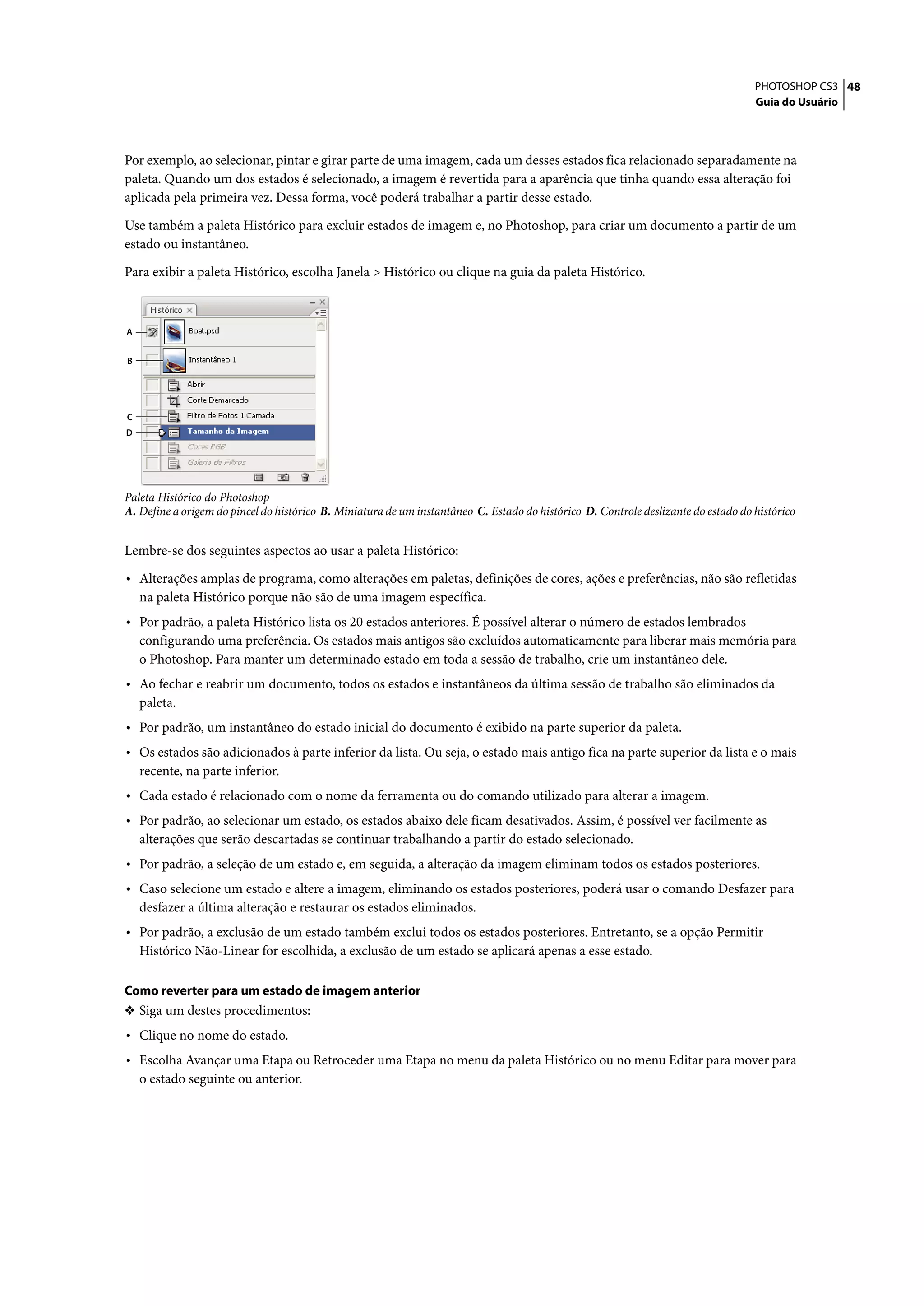 PHOTOSHOP CS3 48
                                                                                                                                    Guia do Usuário




Por exemplo, ao selecionar, pintar e girar parte de uma imagem, cada um desses estados fica relacionado separadamente na
paleta. Quando um dos estados é selecionado, a imagem é revertida para a aparência que tinha quando essa alteração foi
aplicada pela primeira vez. Dessa forma, você poderá trabalhar a partir desse estado.

Use também a paleta Histórico para excluir estados de imagem e, no Photoshop, para criar um documento a partir de um
estado ou instantâneo.

Para exibir a paleta Histórico, escolha Janela > Histórico ou clique na guia da paleta Histórico.



A


B




C
D




Paleta Histórico do Photoshop
A. Define a origem do pincel do histórico B. Miniatura de um instantâneo C. Estado do histórico D. Controle deslizante do estado do histórico


Lembre-se dos seguintes aspectos ao usar a paleta Histórico:

• Alterações amplas de programa, como alterações em paletas, definições de cores, ações e preferências, não são refletidas
    na paleta Histórico porque não são de uma imagem específica.
• Por padrão, a paleta Histórico lista os 20 estados anteriores. É possível alterar o número de estados lembrados
    configurando uma preferência. Os estados mais antigos são excluídos automaticamente para liberar mais memória para
    o Photoshop. Para manter um determinado estado em toda a sessão de trabalho, crie um instantâneo dele.
• Ao fechar e reabrir um documento, todos os estados e instantâneos da última sessão de trabalho são eliminados da
    paleta.
• Por padrão, um instantâneo do estado inicial do documento é exibido na parte superior da paleta.
• Os estados são adicionados à parte inferior da lista. Ou seja, o estado mais antigo fica na parte superior da lista e o mais
    recente, na parte inferior.
• Cada estado é relacionado com o nome da ferramenta ou do comando utilizado para alterar a imagem.
• Por padrão, ao selecionar um estado, os estados abaixo dele ficam desativados. Assim, é possível ver facilmente as
    alterações que serão descartadas se continuar trabalhando a partir do estado selecionado.
• Por padrão, a seleção de um estado e, em seguida, a alteração da imagem eliminam todos os estados posteriores.
• Caso selecione um estado e altere a imagem, eliminando os estados posteriores, poderá usar o comando Desfazer para
    desfazer a última alteração e restaurar os estados eliminados.
• Por padrão, a exclusão de um estado também exclui todos os estados posteriores. Entretanto, se a opção Permitir
    Histórico Não-Linear for escolhida, a exclusão de um estado se aplicará apenas a esse estado.

Como reverter para um estado de imagem anterior
❖ Siga um destes procedimentos:
• Clique no nome do estado.
• Escolha Avançar uma Etapa ou Retroceder uma Etapa no menu da paleta Histórico ou no menu Editar para mover para
    o estado seguinte ou anterior.
 