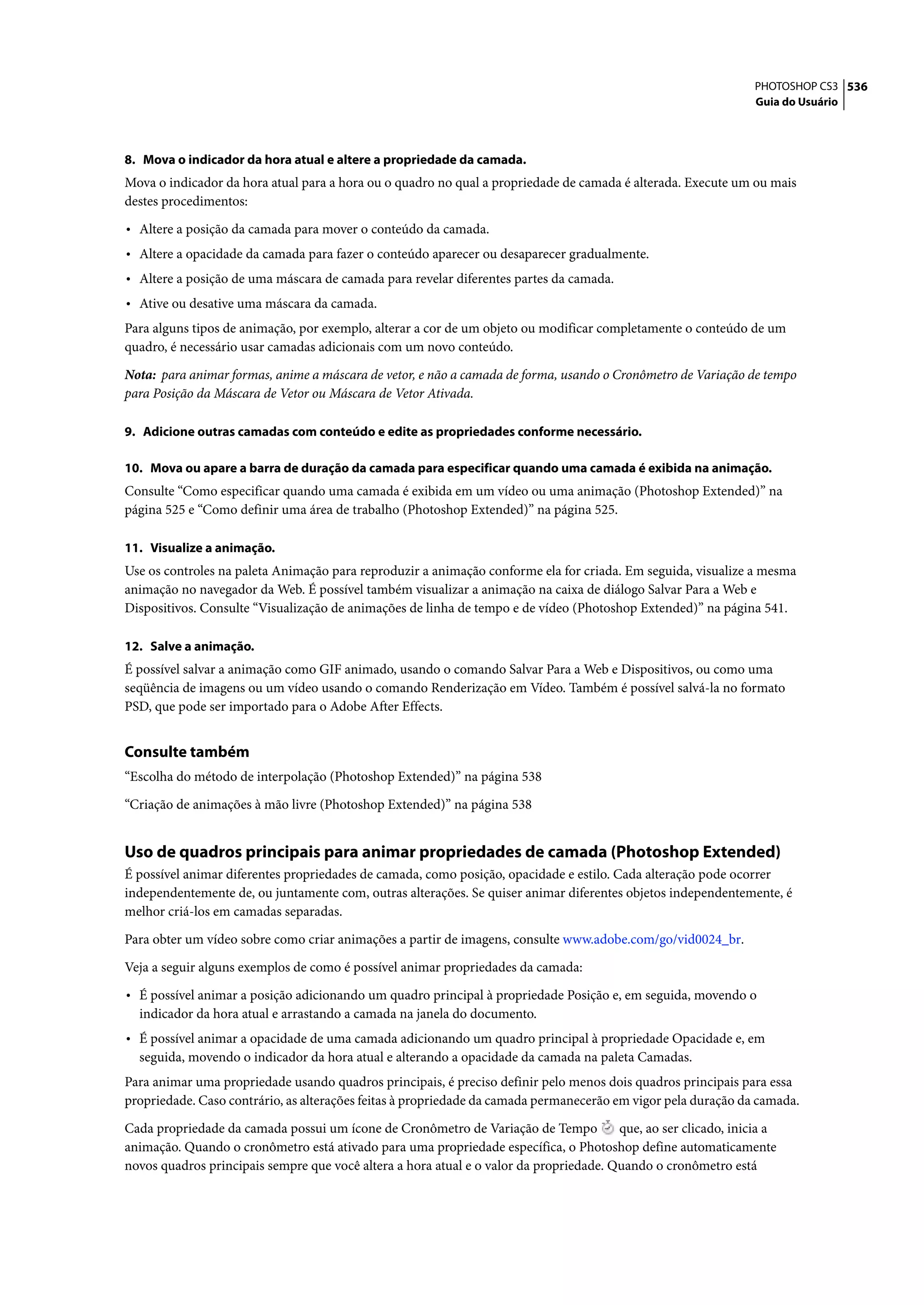 PHOTOSHOP CS3 536
                                                                                                                 Guia do Usuário




8. Mova o indicador da hora atual e altere a propriedade da camada.
Mova o indicador da hora atual para a hora ou o quadro no qual a propriedade de camada é alterada. Execute um ou mais
destes procedimentos:

• Altere a posição da camada para mover o conteúdo da camada.
• Altere a opacidade da camada para fazer o conteúdo aparecer ou desaparecer gradualmente.
• Altere a posição de uma máscara de camada para revelar diferentes partes da camada.
• Ative ou desative uma máscara da camada.
Para alguns tipos de animação, por exemplo, alterar a cor de um objeto ou modificar completamente o conteúdo de um
quadro, é necessário usar camadas adicionais com um novo conteúdo.

Nota: para animar formas, anime a máscara de vetor, e não a camada de forma, usando o Cronômetro de Variação de tempo
para Posição da Máscara de Vetor ou Máscara de Vetor Ativada.

9. Adicione outras camadas com conteúdo e edite as propriedades conforme necessário.

10. Mova ou apare a barra de duração da camada para especificar quando uma camada é exibida na animação.
Consulte “Como especificar quando uma camada é exibida em um vídeo ou uma animação (Photoshop Extended)” na
página 525 e “Como definir uma área de trabalho (Photoshop Extended)” na página 525.

11. Visualize a animação.
Use os controles na paleta Animação para reproduzir a animação conforme ela for criada. Em seguida, visualize a mesma
animação no navegador da Web. É possível também visualizar a animação na caixa de diálogo Salvar Para a Web e
Dispositivos. Consulte “Visualização de animações de linha de tempo e de vídeo (Photoshop Extended)” na página 541.

12. Salve a animação.
É possível salvar a animação como GIF animado, usando o comando Salvar Para a Web e Dispositivos, ou como uma
seqüência de imagens ou um vídeo usando o comando Renderização em Vídeo. Também é possível salvá-la no formato
PSD, que pode ser importado para o Adobe After Effects.


Consulte também
“Escolha do método de interpolação (Photoshop Extended)” na página 538
“Criação de animações à mão livre (Photoshop Extended)” na página 538


Uso de quadros principais para animar propriedades de camada (Photoshop Extended)
É possível animar diferentes propriedades de camada, como posição, opacidade e estilo. Cada alteração pode ocorrer
independentemente de, ou juntamente com, outras alterações. Se quiser animar diferentes objetos independentemente, é
melhor criá-los em camadas separadas.

Para obter um vídeo sobre como criar animações a partir de imagens, consulte www.adobe.com/go/vid0024_br.

Veja a seguir alguns exemplos de como é possível animar propriedades da camada:

• É possível animar a posição adicionando um quadro principal à propriedade Posição e, em seguida, movendo o
  indicador da hora atual e arrastando a camada na janela do documento.
• É possível animar a opacidade de uma camada adicionando um quadro principal à propriedade Opacidade e, em
  seguida, movendo o indicador da hora atual e alterando a opacidade da camada na paleta Camadas.
Para animar uma propriedade usando quadros principais, é preciso definir pelo menos dois quadros principais para essa
propriedade. Caso contrário, as alterações feitas à propriedade da camada permanecerão em vigor pela duração da camada.

Cada propriedade da camada possui um ícone de Cronômetro de Variação de Tempo           que, ao ser clicado, inicia a
animação. Quando o cronômetro está ativado para uma propriedade específica, o Photoshop define automaticamente
novos quadros principais sempre que você altera a hora atual e o valor da propriedade. Quando o cronômetro está
 