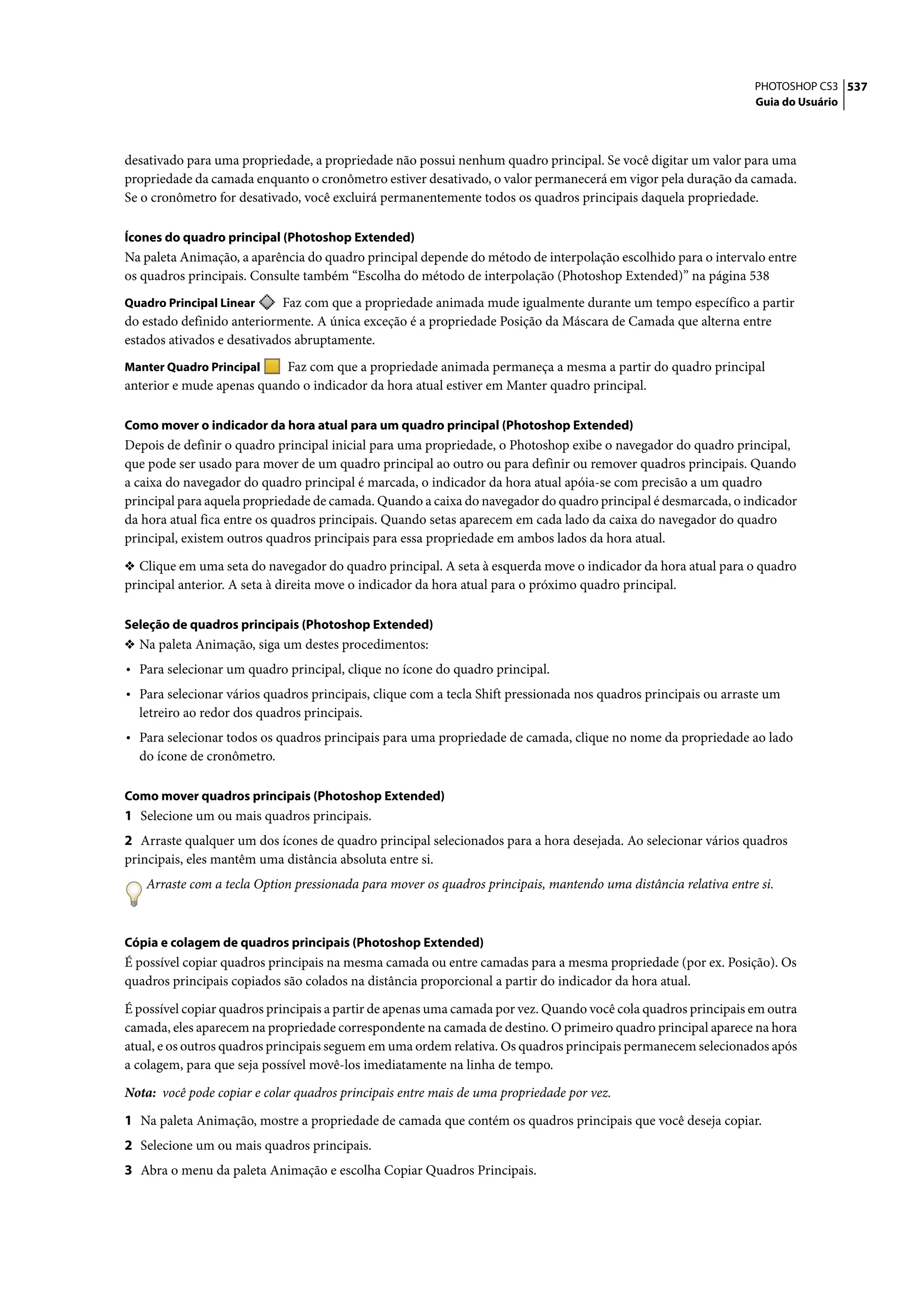 PHOTOSHOP CS3 537
                                                                                                                 Guia do Usuário




desativado para uma propriedade, a propriedade não possui nenhum quadro principal. Se você digitar um valor para uma
propriedade da camada enquanto o cronômetro estiver desativado, o valor permanecerá em vigor pela duração da camada.
Se o cronômetro for desativado, você excluirá permanentemente todos os quadros principais daquela propriedade.

Ícones do quadro principal (Photoshop Extended)
Na paleta Animação, a aparência do quadro principal depende do método de interpolação escolhido para o intervalo entre
os quadros principais. Consulte também “Escolha do método de interpolação (Photoshop Extended)” na página 538
Quadro Principal Linear     Faz com que a propriedade animada mude igualmente durante um tempo específico a partir
do estado definido anteriormente. A única exceção é a propriedade Posição da Máscara de Camada que alterna entre
estados ativados e desativados abruptamente.
Manter Quadro Principal    Faz com que a propriedade animada permaneça a mesma a partir do quadro principal
anterior e mude apenas quando o indicador da hora atual estiver em Manter quadro principal.

Como mover o indicador da hora atual para um quadro principal (Photoshop Extended)
Depois de definir o quadro principal inicial para uma propriedade, o Photoshop exibe o navegador do quadro principal,
que pode ser usado para mover de um quadro principal ao outro ou para definir ou remover quadros principais. Quando
a caixa do navegador do quadro principal é marcada, o indicador da hora atual apóia-se com precisão a um quadro
principal para aquela propriedade de camada. Quando a caixa do navegador do quadro principal é desmarcada, o indicador
da hora atual fica entre os quadros principais. Quando setas aparecem em cada lado da caixa do navegador do quadro
principal, existem outros quadros principais para essa propriedade em ambos lados da hora atual.

❖ Clique em uma seta do navegador do quadro principal. A seta à esquerda move o indicador da hora atual para o quadro
principal anterior. A seta à direita move o indicador da hora atual para o próximo quadro principal.

Seleção de quadros principais (Photoshop Extended)
❖ Na paleta Animação, siga um destes procedimentos:
• Para selecionar um quadro principal, clique no ícone do quadro principal.
• Para selecionar vários quadros principais, clique com a tecla Shift pressionada nos quadros principais ou arraste um
  letreiro ao redor dos quadros principais.
• Para selecionar todos os quadros principais para uma propriedade de camada, clique no nome da propriedade ao lado
  do ícone de cronômetro.

Como mover quadros principais (Photoshop Extended)
1 Selecione um ou mais quadros principais.
2 Arraste qualquer um dos ícones de quadro principal selecionados para a hora desejada. Ao selecionar vários quadros
principais, eles mantêm uma distância absoluta entre si.
   Arraste com a tecla Option pressionada para mover os quadros principais, mantendo uma distância relativa entre si.



Cópia e colagem de quadros principais (Photoshop Extended)
É possível copiar quadros principais na mesma camada ou entre camadas para a mesma propriedade (por ex. Posição). Os
quadros principais copiados são colados na distância proporcional a partir do indicador da hora atual.

É possível copiar quadros principais a partir de apenas uma camada por vez. Quando você cola quadros principais em outra
camada, eles aparecem na propriedade correspondente na camada de destino. O primeiro quadro principal aparece na hora
atual, e os outros quadros principais seguem em uma ordem relativa. Os quadros principais permanecem selecionados após
a colagem, para que seja possível movê-los imediatamente na linha de tempo.

Nota: você pode copiar e colar quadros principais entre mais de uma propriedade por vez.

1 Na paleta Animação, mostre a propriedade de camada que contém os quadros principais que você deseja copiar.
2 Selecione um ou mais quadros principais.
3 Abra o menu da paleta Animação e escolha Copiar Quadros Principais.
 