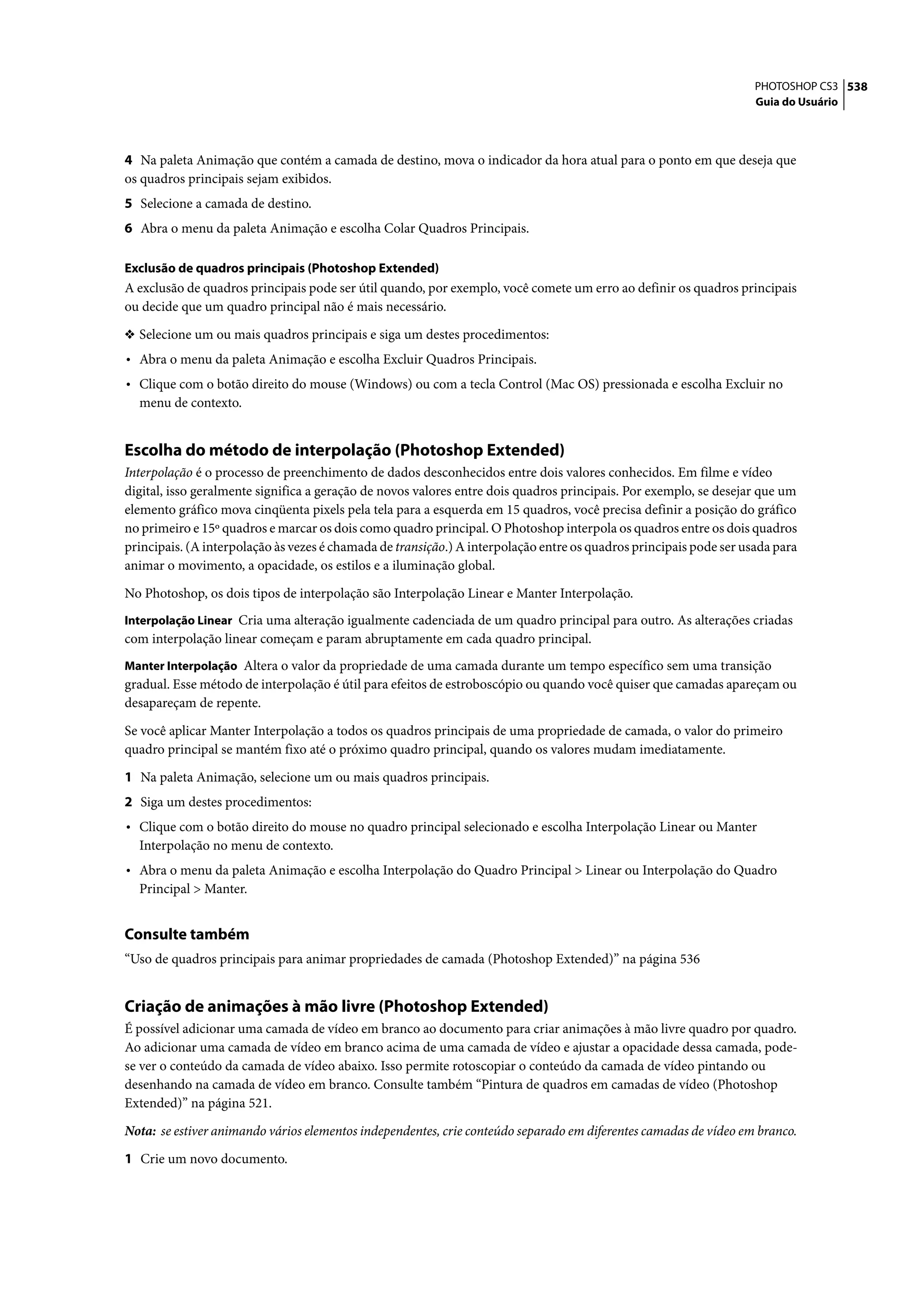 PHOTOSHOP CS3 538
                                                                                                                    Guia do Usuário




4 Na paleta Animação que contém a camada de destino, mova o indicador da hora atual para o ponto em que deseja que
os quadros principais sejam exibidos.
5 Selecione a camada de destino.
6 Abra o menu da paleta Animação e escolha Colar Quadros Principais.

Exclusão de quadros principais (Photoshop Extended)
A exclusão de quadros principais pode ser útil quando, por exemplo, você comete um erro ao definir os quadros principais
ou decide que um quadro principal não é mais necessário.

❖ Selecione um ou mais quadros principais e siga um destes procedimentos:
• Abra o menu da paleta Animação e escolha Excluir Quadros Principais.
• Clique com o botão direito do mouse (Windows) ou com a tecla Control (Mac OS) pressionada e escolha Excluir no
  menu de contexto.


Escolha do método de interpolação (Photoshop Extended)
Interpolação é o processo de preenchimento de dados desconhecidos entre dois valores conhecidos. Em filme e vídeo
digital, isso geralmente significa a geração de novos valores entre dois quadros principais. Por exemplo, se desejar que um
elemento gráfico mova cinqüenta pixels pela tela para a esquerda em 15 quadros, você precisa definir a posição do gráfico
no primeiro e 15º quadros e marcar os dois como quadro principal. O Photoshop interpola os quadros entre os dois quadros
principais. (A interpolação às vezes é chamada de transição.) A interpolação entre os quadros principais pode ser usada para
animar o movimento, a opacidade, os estilos e a iluminação global.

No Photoshop, os dois tipos de interpolação são Interpolação Linear e Manter Interpolação.
Interpolação Linear Cria uma alteração igualmente cadenciada de um quadro principal para outro. As alterações criadas
com interpolação linear começam e param abruptamente em cada quadro principal.
Manter Interpolação Altera o valor da propriedade de uma camada durante um tempo específico sem uma transição
gradual. Esse método de interpolação é útil para efeitos de estroboscópio ou quando você quiser que camadas apareçam ou
desapareçam de repente.

Se você aplicar Manter Interpolação a todos os quadros principais de uma propriedade de camada, o valor do primeiro
quadro principal se mantém fixo até o próximo quadro principal, quando os valores mudam imediatamente.

1 Na paleta Animação, selecione um ou mais quadros principais.
2 Siga um destes procedimentos:
• Clique com o botão direito do mouse no quadro principal selecionado e escolha Interpolação Linear ou Manter
  Interpolação no menu de contexto.
• Abra o menu da paleta Animação e escolha Interpolação do Quadro Principal > Linear ou Interpolação do Quadro
  Principal > Manter.


Consulte também
“Uso de quadros principais para animar propriedades de camada (Photoshop Extended)” na página 536


Criação de animações à mão livre (Photoshop Extended)
É possível adicionar uma camada de vídeo em branco ao documento para criar animações à mão livre quadro por quadro.
Ao adicionar uma camada de vídeo em branco acima de uma camada de vídeo e ajustar a opacidade dessa camada, pode-
se ver o conteúdo da camada de vídeo abaixo. Isso permite rotoscopiar o conteúdo da camada de vídeo pintando ou
desenhando na camada de vídeo em branco. Consulte também “Pintura de quadros em camadas de vídeo (Photoshop
Extended)” na página 521.

Nota: se estiver animando vários elementos independentes, crie conteúdo separado em diferentes camadas de vídeo em branco.

1 Crie um novo documento.
 