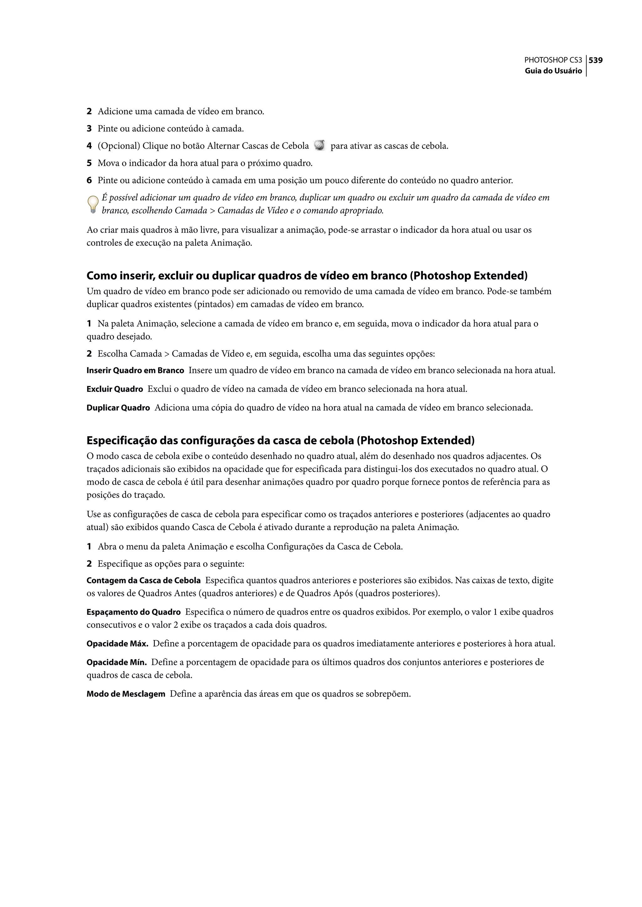 PHOTOSHOP CS3 539
                                                                                                                  Guia do Usuário




2 Adicione uma camada de vídeo em branco.
3 Pinte ou adicione conteúdo à camada.
4 (Opcional) Clique no botão Alternar Cascas de Cebola         para ativar as cascas de cebola.
5 Mova o indicador da hora atual para o próximo quadro.
6 Pinte ou adicione conteúdo à camada em uma posição um pouco diferente do conteúdo no quadro anterior.
   É possível adicionar um quadro de vídeo em branco, duplicar um quadro ou excluir um quadro da camada de vídeo em
   branco, escolhendo Camada > Camadas de Vídeo e o comando apropriado.

Ao criar mais quadros à mão livre, para visualizar a animação, pode-se arrastar o indicador da hora atual ou usar os
controles de execução na paleta Animação.


Como inserir, excluir ou duplicar quadros de vídeo em branco (Photoshop Extended)
Um quadro de vídeo em branco pode ser adicionado ou removido de uma camada de vídeo em branco. Pode-se também
duplicar quadros existentes (pintados) em camadas de vídeo em branco.

1 Na paleta Animação, selecione a camada de vídeo em branco e, em seguida, mova o indicador da hora atual para o
quadro desejado.
2 Escolha Camada > Camadas de Vídeo e, em seguida, escolha uma das seguintes opções:
Inserir Quadro em Branco Insere um quadro de vídeo em branco na camada de vídeo em branco selecionada na hora atual.

Excluir Quadro Exclui o quadro de vídeo na camada de vídeo em branco selecionada na hora atual.

Duplicar Quadro Adiciona uma cópia do quadro de vídeo na hora atual na camada de vídeo em branco selecionada.


Especificação das configurações da casca de cebola (Photoshop Extended)
O modo casca de cebola exibe o conteúdo desenhado no quadro atual, além do desenhado nos quadros adjacentes. Os
traçados adicionais são exibidos na opacidade que for especificada para distingui-los dos executados no quadro atual. O
modo de casca de cebola é útil para desenhar animações quadro por quadro porque fornece pontos de referência para as
posições do traçado.

Use as configurações de casca de cebola para especificar como os traçados anteriores e posteriores (adjacentes ao quadro
atual) são exibidos quando Casca de Cebola é ativado durante a reprodução na paleta Animação.

1 Abra o menu da paleta Animação e escolha Configurações da Casca de Cebola.
2 Especifique as opções para o seguinte:
Contagem da Casca de Cebola Especifica quantos quadros anteriores e posteriores são exibidos. Nas caixas de texto, digite
os valores de Quadros Antes (quadros anteriores) e de Quadros Após (quadros posteriores).
Espaçamento do Quadro Especifica o número de quadros entre os quadros exibidos. Por exemplo, o valor 1 exibe quadros
consecutivos e o valor 2 exibe os traçados a cada dois quadros.
Opacidade Máx. Define a porcentagem de opacidade para os quadros imediatamente anteriores e posteriores à hora atual.

Opacidade Mín. Define a porcentagem de opacidade para os últimos quadros dos conjuntos anteriores e posteriores de
quadros de casca de cebola.
Modo de Mesclagem Define a aparência das áreas em que os quadros se sobrepõem.
 