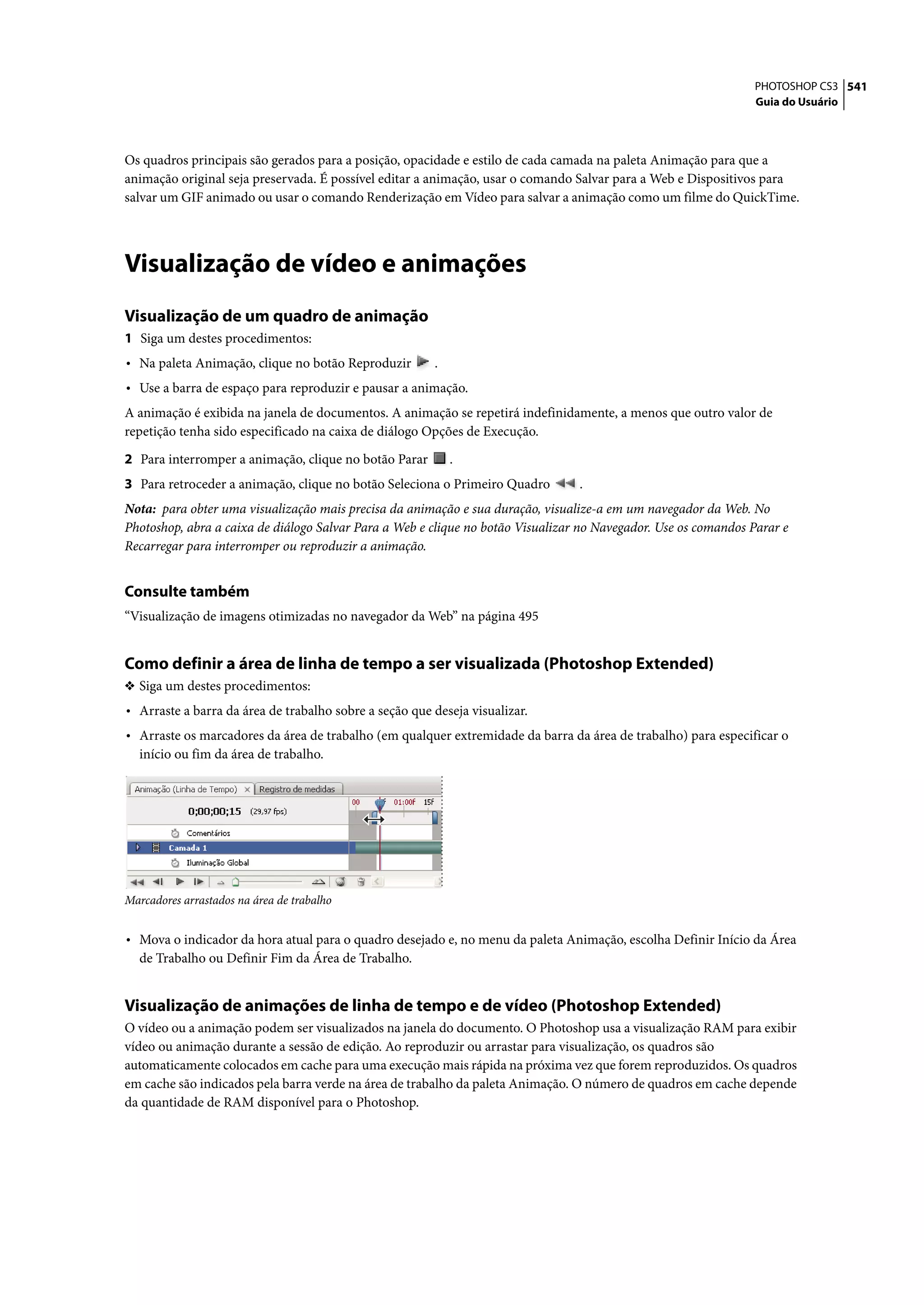 PHOTOSHOP CS3 541
                                                                                                                Guia do Usuário




Os quadros principais são gerados para a posição, opacidade e estilo de cada camada na paleta Animação para que a
animação original seja preservada. É possível editar a animação, usar o comando Salvar para a Web e Dispositivos para
salvar um GIF animado ou usar o comando Renderização em Vídeo para salvar a animação como um filme do QuickTime.




Visualização de vídeo e animações
Visualização de um quadro de animação
1 Siga um destes procedimentos:
• Na paleta Animação, clique no botão Reproduzir        .
• Use a barra de espaço para reproduzir e pausar a animação.
A animação é exibida na janela de documentos. A animação se repetirá indefinidamente, a menos que outro valor de
repetição tenha sido especificado na caixa de diálogo Opções de Execução.

2 Para interromper a animação, clique no botão Parar        .
3 Para retroceder a animação, clique no botão Seleciona o Primeiro Quadro        .
Nota: para obter uma visualização mais precisa da animação e sua duração, visualize-a em um navegador da Web. No
Photoshop, abra a caixa de diálogo Salvar Para a Web e clique no botão Visualizar no Navegador. Use os comandos Parar e
Recarregar para interromper ou reproduzir a animação.


Consulte também
“Visualização de imagens otimizadas no navegador da Web” na página 495


Como definir a área de linha de tempo a ser visualizada (Photoshop Extended)
❖ Siga um destes procedimentos:
• Arraste a barra da área de trabalho sobre a seção que deseja visualizar.
• Arraste os marcadores da área de trabalho (em qualquer extremidade da barra da área de trabalho) para especificar o
  início ou fim da área de trabalho.




Marcadores arrastados na área de trabalho


• Mova o indicador da hora atual para o quadro desejado e, no menu da paleta Animação, escolha Definir Início da Área
  de Trabalho ou Definir Fim da Área de Trabalho.


Visualização de animações de linha de tempo e de vídeo (Photoshop Extended)
O vídeo ou a animação podem ser visualizados na janela do documento. O Photoshop usa a visualização RAM para exibir
vídeo ou animação durante a sessão de edição. Ao reproduzir ou arrastar para visualização, os quadros são
automaticamente colocados em cache para uma execução mais rápida na próxima vez que forem reproduzidos. Os quadros
em cache são indicados pela barra verde na área de trabalho da paleta Animação. O número de quadros em cache depende
da quantidade de RAM disponível para o Photoshop.
 