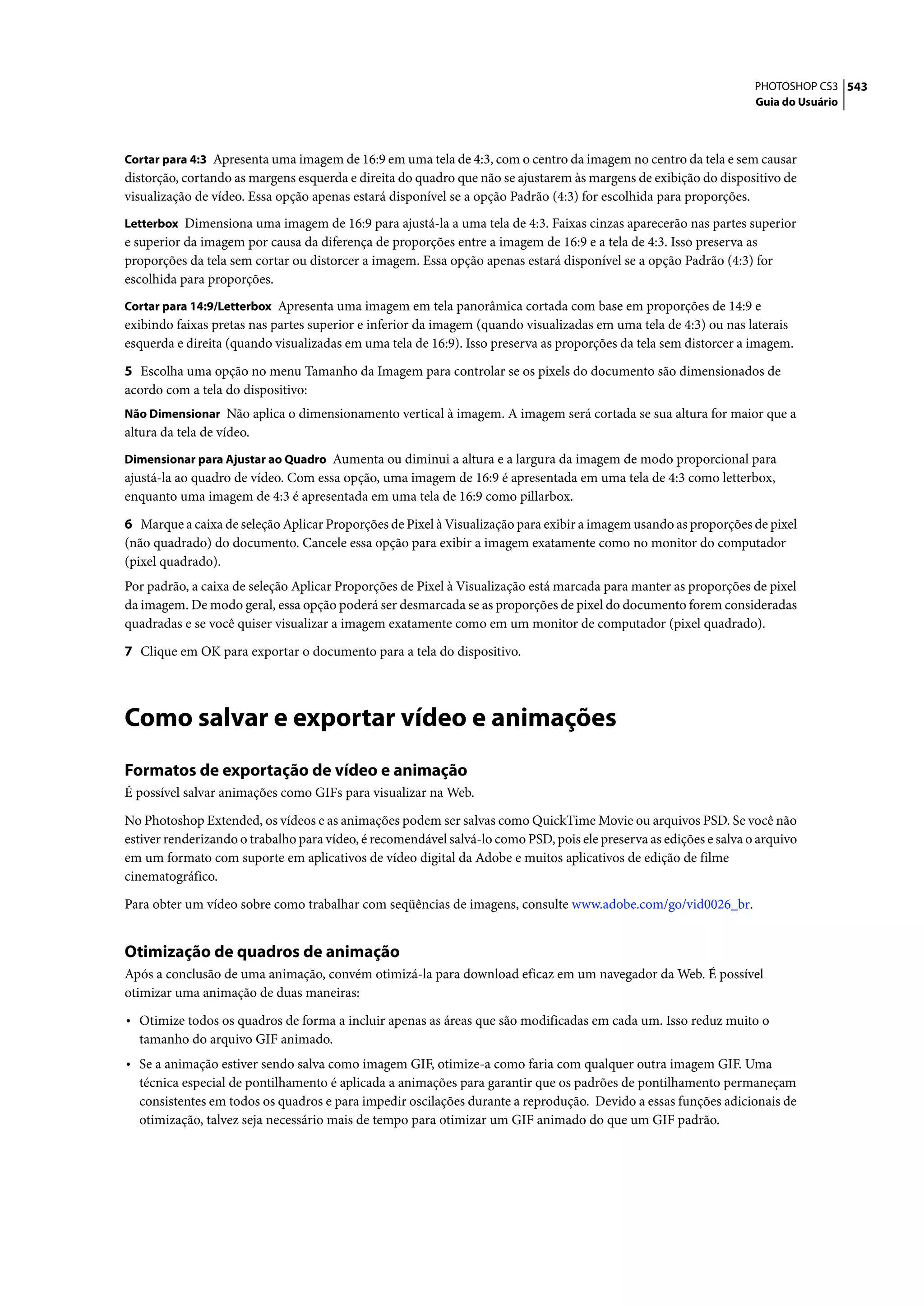 PHOTOSHOP CS3 543
                                                                                                                    Guia do Usuário



Cortar para 4:3 Apresenta uma imagem de 16:9 em uma tela de 4:3, com o centro da imagem no centro da tela e sem causar
distorção, cortando as margens esquerda e direita do quadro que não se ajustarem às margens de exibição do dispositivo de
visualização de vídeo. Essa opção apenas estará disponível se a opção Padrão (4:3) for escolhida para proporções.
Letterbox Dimensiona uma imagem de 16:9 para ajustá-la a uma tela de 4:3. Faixas cinzas aparecerão nas partes superior
e superior da imagem por causa da diferença de proporções entre a imagem de 16:9 e a tela de 4:3. Isso preserva as
proporções da tela sem cortar ou distorcer a imagem. Essa opção apenas estará disponível se a opção Padrão (4:3) for
escolhida para proporções.
Cortar para 14:9/Letterbox Apresenta uma imagem em tela panorâmica cortada com base em proporções de 14:9 e
exibindo faixas pretas nas partes superior e inferior da imagem (quando visualizadas em uma tela de 4:3) ou nas laterais
esquerda e direita (quando visualizadas em uma tela de 16:9). Isso preserva as proporções da tela sem distorcer a imagem.

5 Escolha uma opção no menu Tamanho da Imagem para controlar se os pixels do documento são dimensionados de
acordo com a tela do dispositivo:
Não Dimensionar Não aplica o dimensionamento vertical à imagem. A imagem será cortada se sua altura for maior que a
altura da tela de vídeo.
Dimensionar para Ajustar ao Quadro Aumenta ou diminui a altura e a largura da imagem de modo proporcional para
ajustá-la ao quadro de vídeo. Com essa opção, uma imagem de 16:9 é apresentada em uma tela de 4:3 como letterbox,
enquanto uma imagem de 4:3 é apresentada em uma tela de 16:9 como pillarbox.
6 Marque a caixa de seleção Aplicar Proporções de Pixel à Visualização para exibir a imagem usando as proporções de pixel
(não quadrado) do documento. Cancele essa opção para exibir a imagem exatamente como no monitor do computador
(pixel quadrado).
Por padrão, a caixa de seleção Aplicar Proporções de Pixel à Visualização está marcada para manter as proporções de pixel
da imagem. De modo geral, essa opção poderá ser desmarcada se as proporções de pixel do documento forem consideradas
quadradas e se você quiser visualizar a imagem exatamente como em um monitor de computador (pixel quadrado).

7 Clique em OK para exportar o documento para a tela do dispositivo.




Como salvar e exportar vídeo e animações
Formatos de exportação de vídeo e animação
É possível salvar animações como GIFs para visualizar na Web.

No Photoshop Extended, os vídeos e as animações podem ser salvas como QuickTime Movie ou arquivos PSD. Se você não
estiver renderizando o trabalho para vídeo, é recomendável salvá-lo como PSD, pois ele preserva as edições e salva o arquivo
em um formato com suporte em aplicativos de vídeo digital da Adobe e muitos aplicativos de edição de filme
cinematográfico.

Para obter um vídeo sobre como trabalhar com seqüências de imagens, consulte www.adobe.com/go/vid0026_br.


Otimização de quadros de animação
Após a conclusão de uma animação, convém otimizá-la para download eficaz em um navegador da Web. É possível
otimizar uma animação de duas maneiras:

• Otimize todos os quadros de forma a incluir apenas as áreas que são modificadas em cada um. Isso reduz muito o
  tamanho do arquivo GIF animado.
• Se a animação estiver sendo salva como imagem GIF, otimize-a como faria com qualquer outra imagem GIF. Uma
  técnica especial de pontilhamento é aplicada a animações para garantir que os padrões de pontilhamento permaneçam
  consistentes em todos os quadros e para impedir oscilações durante a reprodução. Devido a essas funções adicionais de
  otimização, talvez seja necessário mais de tempo para otimizar um GIF animado do que um GIF padrão.
 