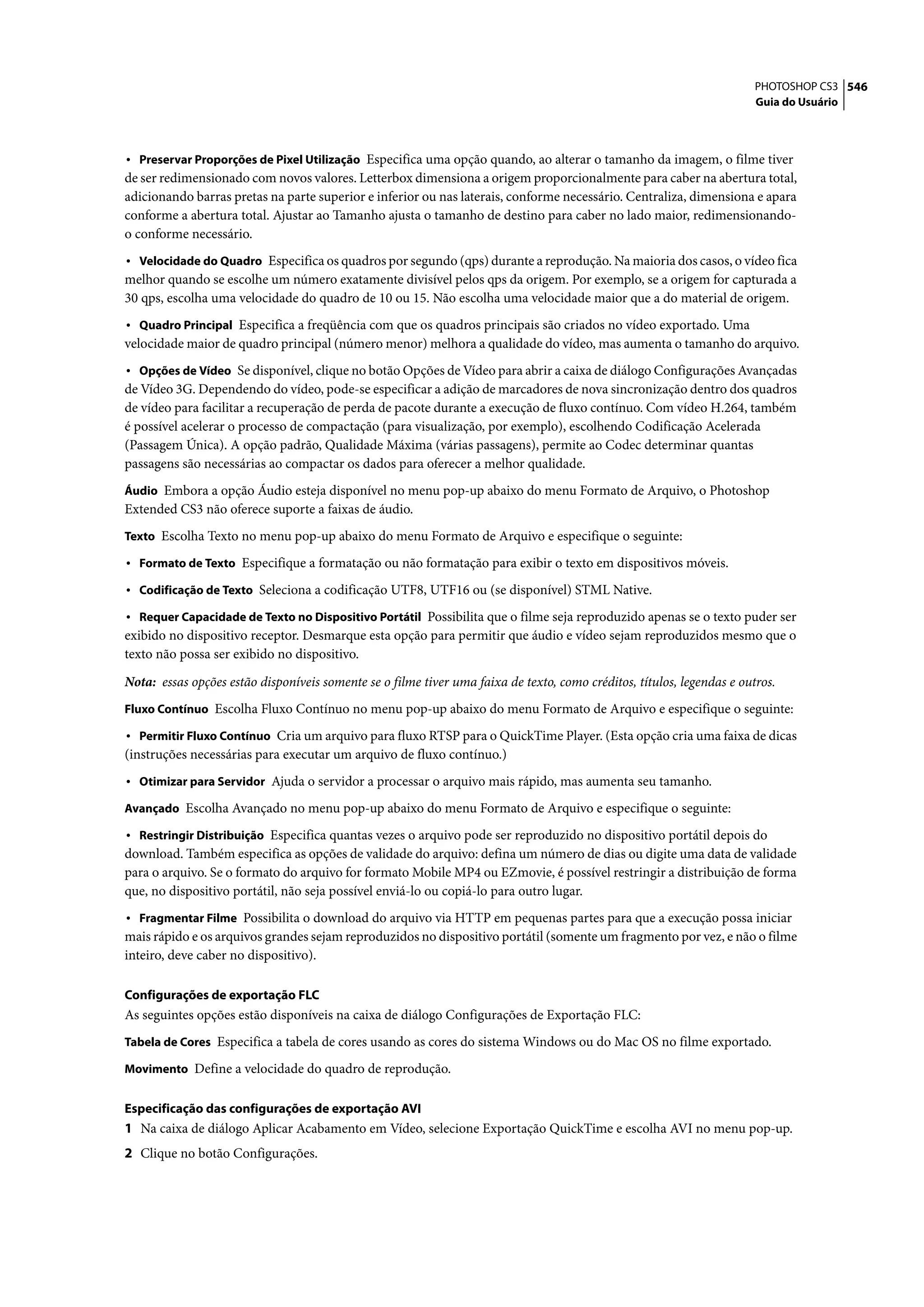 PHOTOSHOP CS3 546
                                                                                                                        Guia do Usuário



• Preservar Proporções de Pixel Utilização Especifica uma opção quando, ao alterar o tamanho da imagem, o filme tiver
de ser redimensionado com novos valores. Letterbox dimensiona a origem proporcionalmente para caber na abertura total,
adicionando barras pretas na parte superior e inferior ou nas laterais, conforme necessário. Centraliza, dimensiona e apara
conforme a abertura total. Ajustar ao Tamanho ajusta o tamanho de destino para caber no lado maior, redimensionando-
o conforme necessário.
• Velocidade do Quadro Especifica os quadros por segundo (qps) durante a reprodução. Na maioria dos casos, o vídeo fica
melhor quando se escolhe um número exatamente divisível pelos qps da origem. Por exemplo, se a origem for capturada a
30 qps, escolha uma velocidade do quadro de 10 ou 15. Não escolha uma velocidade maior que a do material de origem.
• Quadro Principal Especifica a freqüência com que os quadros principais são criados no vídeo exportado. Uma
velocidade maior de quadro principal (número menor) melhora a qualidade do vídeo, mas aumenta o tamanho do arquivo.
• Opções de Vídeo Se disponível, clique no botão Opções de Vídeo para abrir a caixa de diálogo Configurações Avançadas
de Vídeo 3G. Dependendo do vídeo, pode-se especificar a adição de marcadores de nova sincronização dentro dos quadros
de vídeo para facilitar a recuperação de perda de pacote durante a execução de fluxo contínuo. Com vídeo H.264, também
é possível acelerar o processo de compactação (para visualização, por exemplo), escolhendo Codificação Acelerada
(Passagem Única). A opção padrão, Qualidade Máxima (várias passagens), permite ao Codec determinar quantas
passagens são necessárias ao compactar os dados para oferecer a melhor qualidade.
Áudio Embora a opção Áudio esteja disponível no menu pop-up abaixo do menu Formato de Arquivo, o Photoshop
Extended CS3 não oferece suporte a faixas de áudio.
Texto Escolha Texto no menu pop-up abaixo do menu Formato de Arquivo e especifique o seguinte:

• Formato de Texto Especifique a formatação ou não formatação para exibir o texto em dispositivos móveis.
• Codificação de Texto Seleciona a codificação UTF8, UTF16 ou (se disponível) STML Native.
• Requer Capacidade de Texto no Dispositivo Portátil Possibilita que o filme seja reproduzido apenas se o texto puder ser
exibido no dispositivo receptor. Desmarque esta opção para permitir que áudio e vídeo sejam reproduzidos mesmo que o
texto não possa ser exibido no dispositivo.

Nota: essas opções estão disponíveis somente se o filme tiver uma faixa de texto, como créditos, títulos, legendas e outros.
Fluxo Contínuo Escolha Fluxo Contínuo no menu pop-up abaixo do menu Formato de Arquivo e especifique o seguinte:

• Permitir Fluxo Contínuo Cria um arquivo para fluxo RTSP para o QuickTime Player. (Esta opção cria uma faixa de dicas
(instruções necessárias para executar um arquivo de fluxo contínuo.)
• Otimizar para Servidor Ajuda o servidor a processar o arquivo mais rápido, mas aumenta seu tamanho.
Avançado Escolha Avançado no menu pop-up abaixo do menu Formato de Arquivo e especifique o seguinte:

• Restringir Distribuição Especifica quantas vezes o arquivo pode ser reproduzido no dispositivo portátil depois do
download. Também especifica as opções de validade do arquivo: defina um número de dias ou digite uma data de validade
para o arquivo. Se o formato do arquivo for formato Mobile MP4 ou EZmovie, é possível restringir a distribuição de forma
que, no dispositivo portátil, não seja possível enviá-lo ou copiá-lo para outro lugar.
• Fragmentar Filme Possibilita o download do arquivo via HTTP em pequenas partes para que a execução possa iniciar
mais rápido e os arquivos grandes sejam reproduzidos no dispositivo portátil (somente um fragmento por vez, e não o filme
inteiro, deve caber no dispositivo).

Configurações de exportação FLC
As seguintes opções estão disponíveis na caixa de diálogo Configurações de Exportação FLC:
Tabela de Cores Especifica a tabela de cores usando as cores do sistema Windows ou do Mac OS no filme exportado.

Movimento Define a velocidade do quadro de reprodução.


Especificação das configurações de exportação AVI
1 Na caixa de diálogo Aplicar Acabamento em Vídeo, selecione Exportação QuickTime e escolha AVI no menu pop-up.
2 Clique no botão Configurações.
 