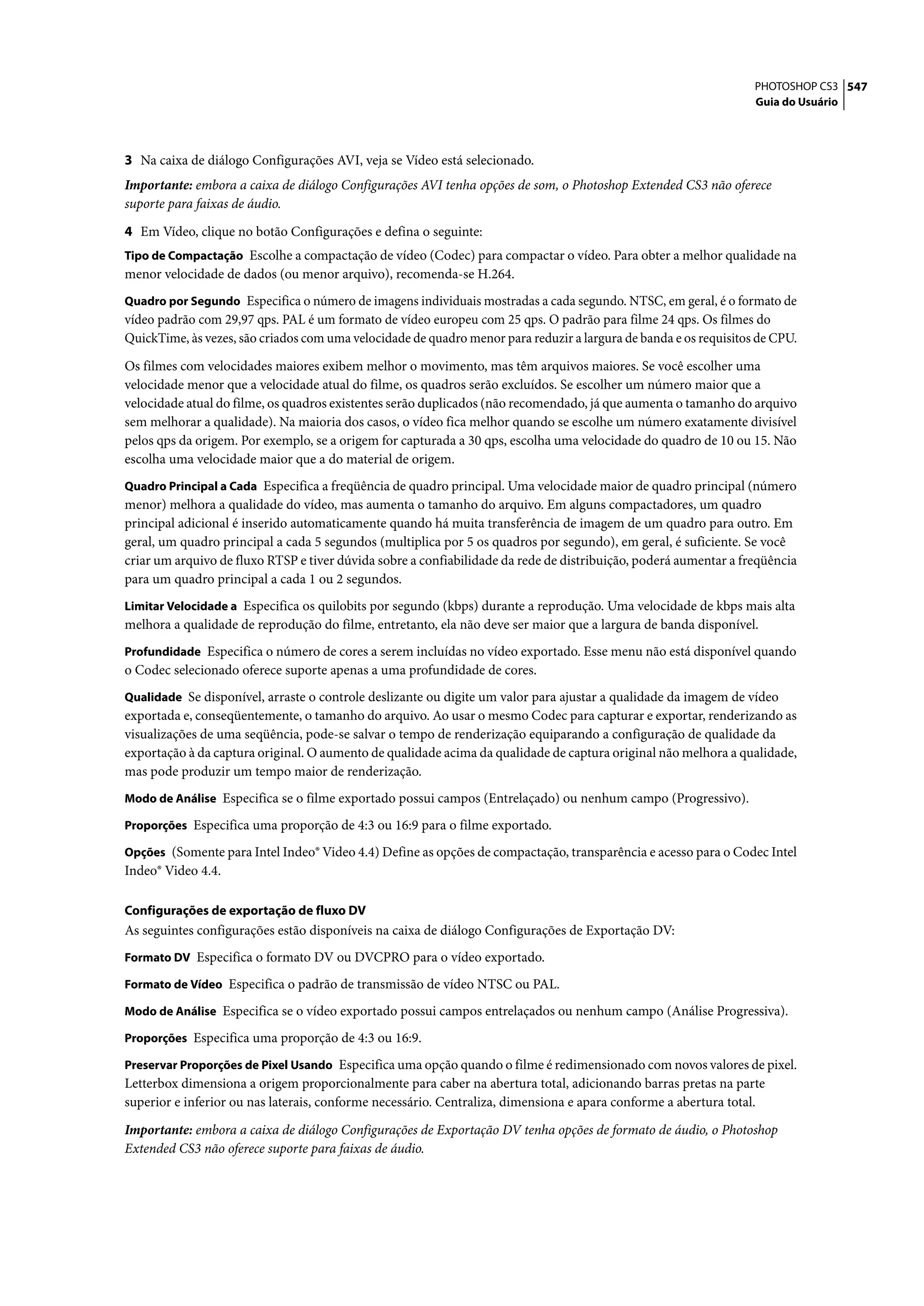 PHOTOSHOP CS3 547
                                                                                                                   Guia do Usuário




3 Na caixa de diálogo Configurações AVI, veja se Vídeo está selecionado.
Importante: embora a caixa de diálogo Configurações AVI tenha opções de som, o Photoshop Extended CS3 não oferece
suporte para faixas de áudio.

4 Em Vídeo, clique no botão Configurações e defina o seguinte:
Tipo de Compactação Escolhe a compactação de vídeo (Codec) para compactar o vídeo. Para obter a melhor qualidade na
menor velocidade de dados (ou menor arquivo), recomenda-se H.264.
Quadro por Segundo Especifica o número de imagens individuais mostradas a cada segundo. NTSC, em geral, é o formato de
vídeo padrão com 29,97 qps. PAL é um formato de vídeo europeu com 25 qps. O padrão para filme 24 qps. Os filmes do
QuickTime, às vezes, são criados com uma velocidade de quadro menor para reduzir a largura de banda e os requisitos de CPU.

Os filmes com velocidades maiores exibem melhor o movimento, mas têm arquivos maiores. Se você escolher uma
velocidade menor que a velocidade atual do filme, os quadros serão excluídos. Se escolher um número maior que a
velocidade atual do filme, os quadros existentes serão duplicados (não recomendado, já que aumenta o tamanho do arquivo
sem melhorar a qualidade). Na maioria dos casos, o vídeo fica melhor quando se escolhe um número exatamente divisível
pelos qps da origem. Por exemplo, se a origem for capturada a 30 qps, escolha uma velocidade do quadro de 10 ou 15. Não
escolha uma velocidade maior que a do material de origem.
Quadro Principal a Cada Especifica a freqüência de quadro principal. Uma velocidade maior de quadro principal (número
menor) melhora a qualidade do vídeo, mas aumenta o tamanho do arquivo. Em alguns compactadores, um quadro
principal adicional é inserido automaticamente quando há muita transferência de imagem de um quadro para outro. Em
geral, um quadro principal a cada 5 segundos (multiplica por 5 os quadros por segundo), em geral, é suficiente. Se você
criar um arquivo de fluxo RTSP e tiver dúvida sobre a confiabilidade da rede de distribuição, poderá aumentar a freqüência
para um quadro principal a cada 1 ou 2 segundos.
Limitar Velocidade a Especifica os quilobits por segundo (kbps) durante a reprodução. Uma velocidade de kbps mais alta
melhora a qualidade de reprodução do filme, entretanto, ela não deve ser maior que a largura de banda disponível.
Profundidade Especifica o número de cores a serem incluídas no vídeo exportado. Esse menu não está disponível quando
o Codec selecionado oferece suporte apenas a uma profundidade de cores.
Qualidade Se disponível, arraste o controle deslizante ou digite um valor para ajustar a qualidade da imagem de vídeo
exportada e, conseqüentemente, o tamanho do arquivo. Ao usar o mesmo Codec para capturar e exportar, renderizando as
visualizações de uma seqüência, pode-se salvar o tempo de renderização equiparando a configuração de qualidade da
exportação à da captura original. O aumento de qualidade acima da qualidade de captura original não melhora a qualidade,
mas pode produzir um tempo maior de renderização.
Modo de Análise Especifica se o filme exportado possui campos (Entrelaçado) ou nenhum campo (Progressivo).

Proporções Especifica uma proporção de 4:3 ou 16:9 para o filme exportado.

Opções (Somente para Intel Indeo® Video 4.4) Define as opções de compactação, transparência e acesso para o Codec Intel
Indeo® Video 4.4.

Configurações de exportação de fluxo DV
As seguintes configurações estão disponíveis na caixa de diálogo Configurações de Exportação DV:
Formato DV Especifica o formato DV ou DVCPRO para o vídeo exportado.

Formato de Vídeo Especifica o padrão de transmissão de vídeo NTSC ou PAL.

Modo de Análise Especifica se o vídeo exportado possui campos entrelaçados ou nenhum campo (Análise Progressiva).

Proporções Especifica uma proporção de 4:3 ou 16:9.

Preservar Proporções de Pixel Usando Especifica uma opção quando o filme é redimensionado com novos valores de pixel.
Letterbox dimensiona a origem proporcionalmente para caber na abertura total, adicionando barras pretas na parte
superior e inferior ou nas laterais, conforme necessário. Centraliza, dimensiona e apara conforme a abertura total.

Importante: embora a caixa de diálogo Configurações de Exportação DV tenha opções de formato de áudio, o Photoshop
Extended CS3 não oferece suporte para faixas de áudio.
 