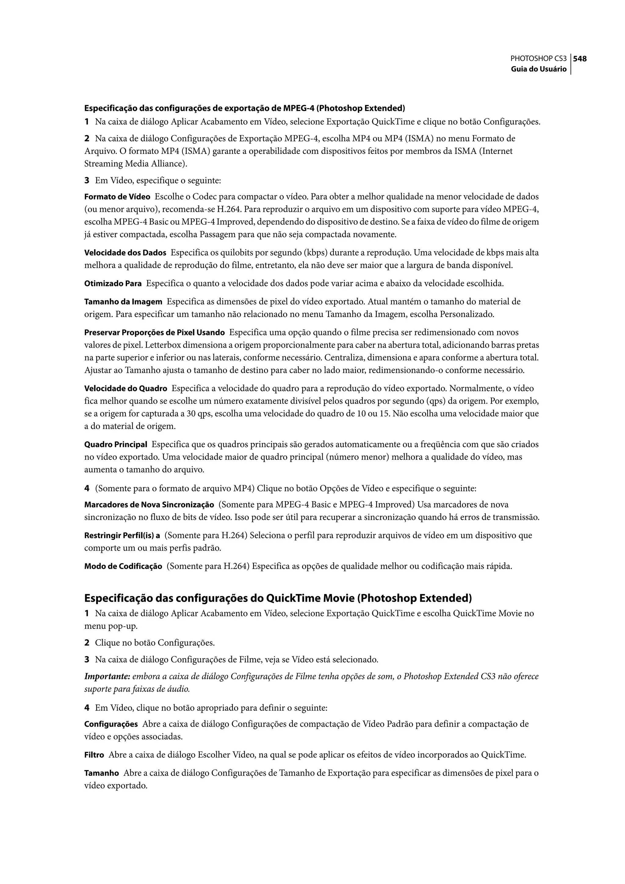 PHOTOSHOP CS3 548
                                                                                                                    Guia do Usuário




Especificação das configurações de exportação de MPEG-4 (Photoshop Extended)
1 Na caixa de diálogo Aplicar Acabamento em Vídeo, selecione Exportação QuickTime e clique no botão Configurações.
2 Na caixa de diálogo Configurações de Exportação MPEG-4, escolha MP4 ou MP4 (ISMA) no menu Formato de
Arquivo. O formato MP4 (ISMA) garante a operabilidade com dispositivos feitos por membros da ISMA (Internet
Streaming Media Alliance).
3 Em Vídeo, especifique o seguinte:
Formato de Vídeo Escolhe o Codec para compactar o vídeo. Para obter a melhor qualidade na menor velocidade de dados
(ou menor arquivo), recomenda-se H.264. Para reproduzir o arquivo em um dispositivo com suporte para vídeo MPEG-4,
escolha MPEG-4 Basic ou MPEG-4 Improved, dependendo do dispositivo de destino. Se a faixa de vídeo do filme de origem
já estiver compactada, escolha Passagem para que não seja compactada novamente.
Velocidade dos Dados Especifica os quilobits por segundo (kbps) durante a reprodução. Uma velocidade de kbps mais alta
melhora a qualidade de reprodução do filme, entretanto, ela não deve ser maior que a largura de banda disponível.
Otimizado Para Especifica o quanto a velocidade dos dados pode variar acima e abaixo da velocidade escolhida.

Tamanho da Imagem Especifica as dimensões de pixel do vídeo exportado. Atual mantém o tamanho do material de
origem. Para especificar um tamanho não relacionado no menu Tamanho da Imagem, escolha Personalizado.
Preservar Proporções de Pixel Usando Especifica uma opção quando o filme precisa ser redimensionado com novos
valores de pixel. Letterbox dimensiona a origem proporcionalmente para caber na abertura total, adicionando barras pretas
na parte superior e inferior ou nas laterais, conforme necessário. Centraliza, dimensiona e apara conforme a abertura total.
Ajustar ao Tamanho ajusta o tamanho de destino para caber no lado maior, redimensionando-o conforme necessário.
Velocidade do Quadro Especifica a velocidade do quadro para a reprodução do vídeo exportado. Normalmente, o vídeo
fica melhor quando se escolhe um número exatamente divisível pelos quadros por segundo (qps) da origem. Por exemplo,
se a origem for capturada a 30 qps, escolha uma velocidade do quadro de 10 ou 15. Não escolha uma velocidade maior que
a do material de origem.
Quadro Principal Especifica que os quadros principais são gerados automaticamente ou a freqüência com que são criados
no vídeo exportado. Uma velocidade maior de quadro principal (número menor) melhora a qualidade do vídeo, mas
aumenta o tamanho do arquivo.

4 (Somente para o formato de arquivo MP4) Clique no botão Opções de Vídeo e especifique o seguinte:
Marcadores de Nova Sincronização (Somente para MPEG-4 Basic e MPEG-4 Improved) Usa marcadores de nova
sincronização no fluxo de bits de vídeo. Isso pode ser útil para recuperar a sincronização quando há erros de transmissão.
Restringir Perfil(is) a (Somente para H.264) Seleciona o perfil para reproduzir arquivos de vídeo em um dispositivo que
comporte um ou mais perfis padrão.
Modo de Codificação (Somente para H.264) Especifica as opções de qualidade melhor ou codificação mais rápida.


Especificação das configurações do QuickTime Movie (Photoshop Extended)
1 Na caixa de diálogo Aplicar Acabamento em Vídeo, selecione Exportação QuickTime e escolha QuickTime Movie no
menu pop-up.
2 Clique no botão Configurações.
3 Na caixa de diálogo Configurações de Filme, veja se Vídeo está selecionado.
Importante: embora a caixa de diálogo Configurações de Filme tenha opções de som, o Photoshop Extended CS3 não oferece
suporte para faixas de áudio.

4 Em Vídeo, clique no botão apropriado para definir o seguinte:
Configurações Abre a caixa de diálogo Configurações de compactação de Vídeo Padrão para definir a compactação de
vídeo e opções associadas.
Filtro Abre a caixa de diálogo Escolher Vídeo, na qual se pode aplicar os efeitos de vídeo incorporados ao QuickTime.

Tamanho Abre a caixa de diálogo Configurações de Tamanho de Exportação para especificar as dimensões de pixel para o
vídeo exportado.
 
