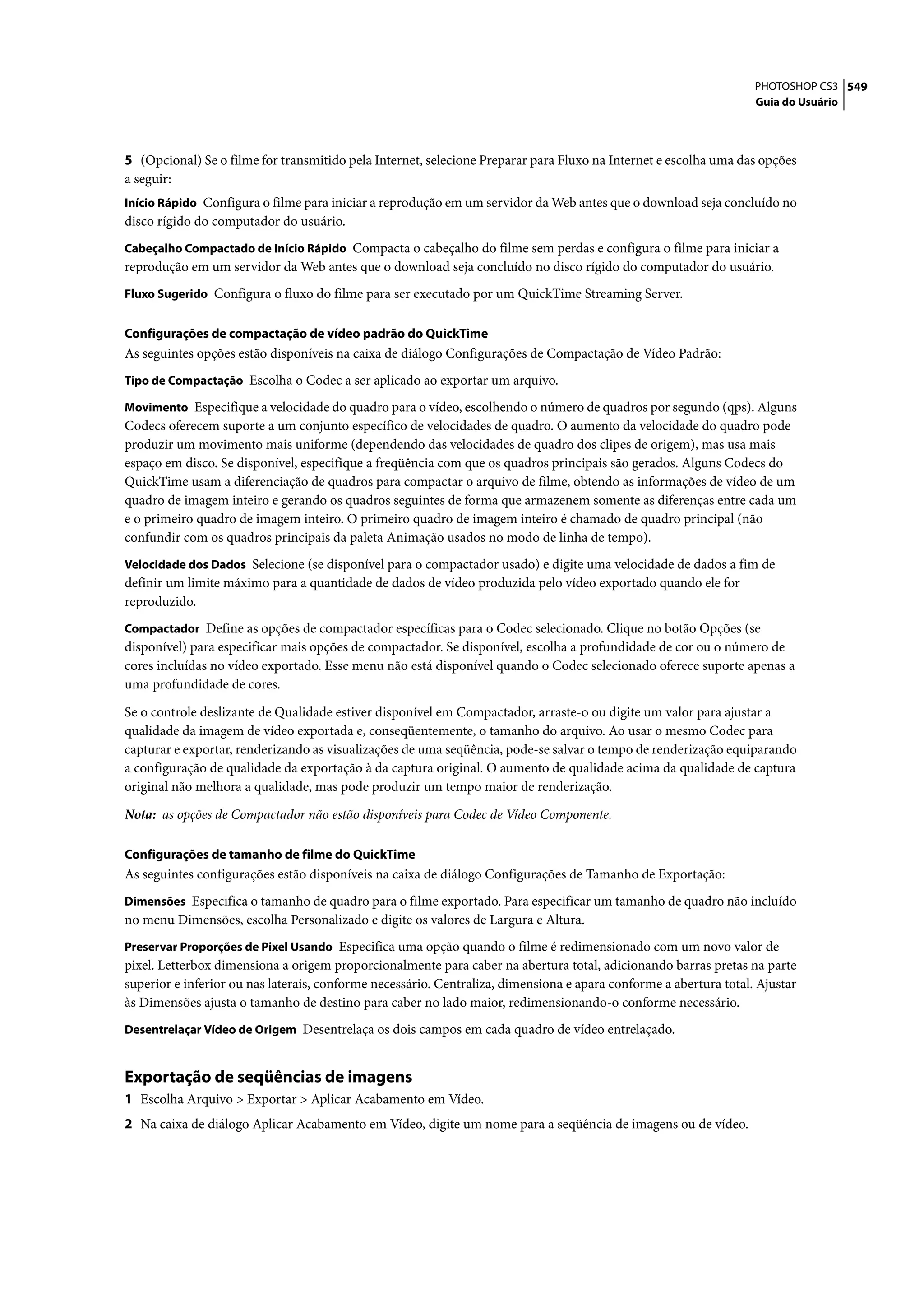 PHOTOSHOP CS3 549
                                                                                                                   Guia do Usuário




5 (Opcional) Se o filme for transmitido pela Internet, selecione Preparar para Fluxo na Internet e escolha uma das opções
a seguir:
Início Rápido Configura o filme para iniciar a reprodução em um servidor da Web antes que o download seja concluído no
disco rígido do computador do usuário.
Cabeçalho Compactado de Início Rápido Compacta o cabeçalho do filme sem perdas e configura o filme para iniciar a
reprodução em um servidor da Web antes que o download seja concluído no disco rígido do computador do usuário.
Fluxo Sugerido Configura o fluxo do filme para ser executado por um QuickTime Streaming Server.


Configurações de compactação de vídeo padrão do QuickTime
As seguintes opções estão disponíveis na caixa de diálogo Configurações de Compactação de Vídeo Padrão:
Tipo de Compactação Escolha o Codec a ser aplicado ao exportar um arquivo.

Movimento Especifique a velocidade do quadro para o vídeo, escolhendo o número de quadros por segundo (qps). Alguns
Codecs oferecem suporte a um conjunto específico de velocidades de quadro. O aumento da velocidade do quadro pode
produzir um movimento mais uniforme (dependendo das velocidades de quadro dos clipes de origem), mas usa mais
espaço em disco. Se disponível, especifique a freqüência com que os quadros principais são gerados. Alguns Codecs do
QuickTime usam a diferenciação de quadros para compactar o arquivo de filme, obtendo as informações de vídeo de um
quadro de imagem inteiro e gerando os quadros seguintes de forma que armazenem somente as diferenças entre cada um
e o primeiro quadro de imagem inteiro. O primeiro quadro de imagem inteiro é chamado de quadro principal (não
confundir com os quadros principais da paleta Animação usados no modo de linha de tempo).
Velocidade dos Dados Selecione (se disponível para o compactador usado) e digite uma velocidade de dados a fim de
definir um limite máximo para a quantidade de dados de vídeo produzida pelo vídeo exportado quando ele for
reproduzido.
Compactador Define as opções de compactador específicas para o Codec selecionado. Clique no botão Opções (se
disponível) para especificar mais opções de compactador. Se disponível, escolha a profundidade de cor ou o número de
cores incluídas no vídeo exportado. Esse menu não está disponível quando o Codec selecionado oferece suporte apenas a
uma profundidade de cores.

Se o controle deslizante de Qualidade estiver disponível em Compactador, arraste-o ou digite um valor para ajustar a
qualidade da imagem de vídeo exportada e, conseqüentemente, o tamanho do arquivo. Ao usar o mesmo Codec para
capturar e exportar, renderizando as visualizações de uma seqüência, pode-se salvar o tempo de renderização equiparando
a configuração de qualidade da exportação à da captura original. O aumento de qualidade acima da qualidade de captura
original não melhora a qualidade, mas pode produzir um tempo maior de renderização.
Nota: as opções de Compactador não estão disponíveis para Codec de Vídeo Componente.

Configurações de tamanho de filme do QuickTime
As seguintes configurações estão disponíveis na caixa de diálogo Configurações de Tamanho de Exportação:
Dimensões Especifica o tamanho de quadro para o filme exportado. Para especificar um tamanho de quadro não incluído
no menu Dimensões, escolha Personalizado e digite os valores de Largura e Altura.
Preservar Proporções de Pixel Usando Especifica uma opção quando o filme é redimensionado com um novo valor de
pixel. Letterbox dimensiona a origem proporcionalmente para caber na abertura total, adicionando barras pretas na parte
superior e inferior ou nas laterais, conforme necessário. Centraliza, dimensiona e apara conforme a abertura total. Ajustar
às Dimensões ajusta o tamanho de destino para caber no lado maior, redimensionando-o conforme necessário.
Desentrelaçar Vídeo de Origem Desentrelaça os dois campos em cada quadro de vídeo entrelaçado.


Exportação de seqüências de imagens
1 Escolha Arquivo > Exportar > Aplicar Acabamento em Vídeo.
2 Na caixa de diálogo Aplicar Acabamento em Vídeo, digite um nome para a seqüência de imagens ou de vídeo.
 