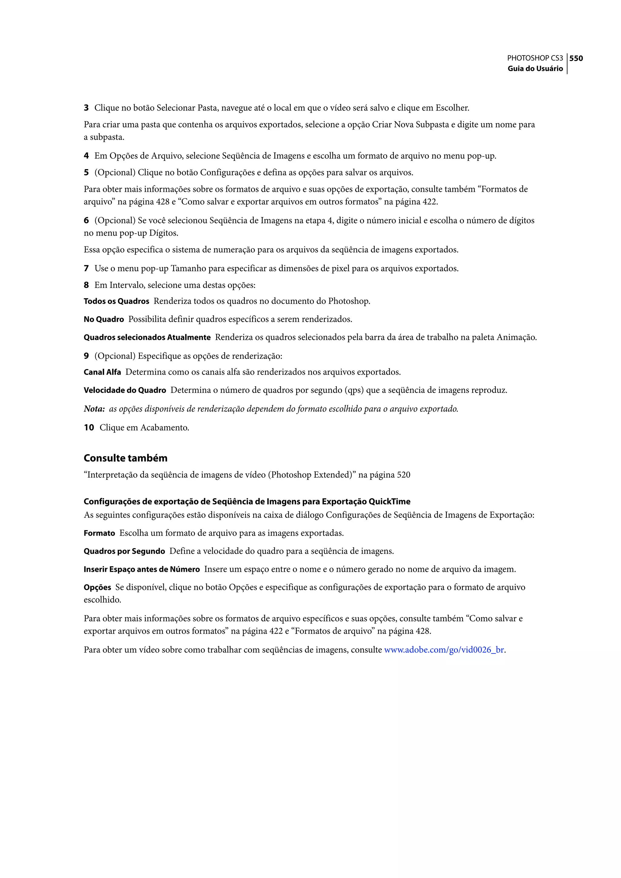 PHOTOSHOP CS3 550
                                                                                                              Guia do Usuário




3 Clique no botão Selecionar Pasta, navegue até o local em que o vídeo será salvo e clique em Escolher.
Para criar uma pasta que contenha os arquivos exportados, selecione a opção Criar Nova Subpasta e digite um nome para
a subpasta.

4 Em Opções de Arquivo, selecione Seqüência de Imagens e escolha um formato de arquivo no menu pop-up.
5 (Opcional) Clique no botão Configurações e defina as opções para salvar os arquivos.
Para obter mais informações sobre os formatos de arquivo e suas opções de exportação, consulte também “Formatos de
arquivo” na página 428 e “Como salvar e exportar arquivos em outros formatos” na página 422.

6 (Opcional) Se você selecionou Seqüência de Imagens na etapa 4, digite o número inicial e escolha o número de dígitos
no menu pop-up Dígitos.
Essa opção especifica o sistema de numeração para os arquivos da seqüência de imagens exportados.

7 Use o menu pop-up Tamanho para especificar as dimensões de pixel para os arquivos exportados.
8 Em Intervalo, selecione uma destas opções:
Todos os Quadros Renderiza todos os quadros no documento do Photoshop.

No Quadro Possibilita definir quadros específicos a serem renderizados.

Quadros selecionados Atualmente Renderiza os quadros selecionados pela barra da área de trabalho na paleta Animação.

9 (Opcional) Especifique as opções de renderização:
Canal Alfa Determina como os canais alfa são renderizados nos arquivos exportados.

Velocidade do Quadro Determina o número de quadros por segundo (qps) que a seqüência de imagens reproduz.

Nota: as opções disponíveis de renderização dependem do formato escolhido para o arquivo exportado.

10 Clique em Acabamento.


Consulte também
“Interpretação da seqüência de imagens de vídeo (Photoshop Extended)” na página 520

Configurações de exportação de Seqüência de Imagens para Exportação QuickTime
As seguintes configurações estão disponíveis na caixa de diálogo Configurações de Seqüência de Imagens de Exportação:
Formato Escolha um formato de arquivo para as imagens exportadas.

Quadros por Segundo Define a velocidade do quadro para a seqüência de imagens.

Inserir Espaço antes de Número Insere um espaço entre o nome e o número gerado no nome de arquivo da imagem.

Opções Se disponível, clique no botão Opções e especifique as configurações de exportação para o formato de arquivo
escolhido.

Para obter mais informações sobre os formatos de arquivo específicos e suas opções, consulte também “Como salvar e
exportar arquivos em outros formatos” na página 422 e “Formatos de arquivo” na página 428.

Para obter um vídeo sobre como trabalhar com seqüências de imagens, consulte www.adobe.com/go/vid0026_br.
 