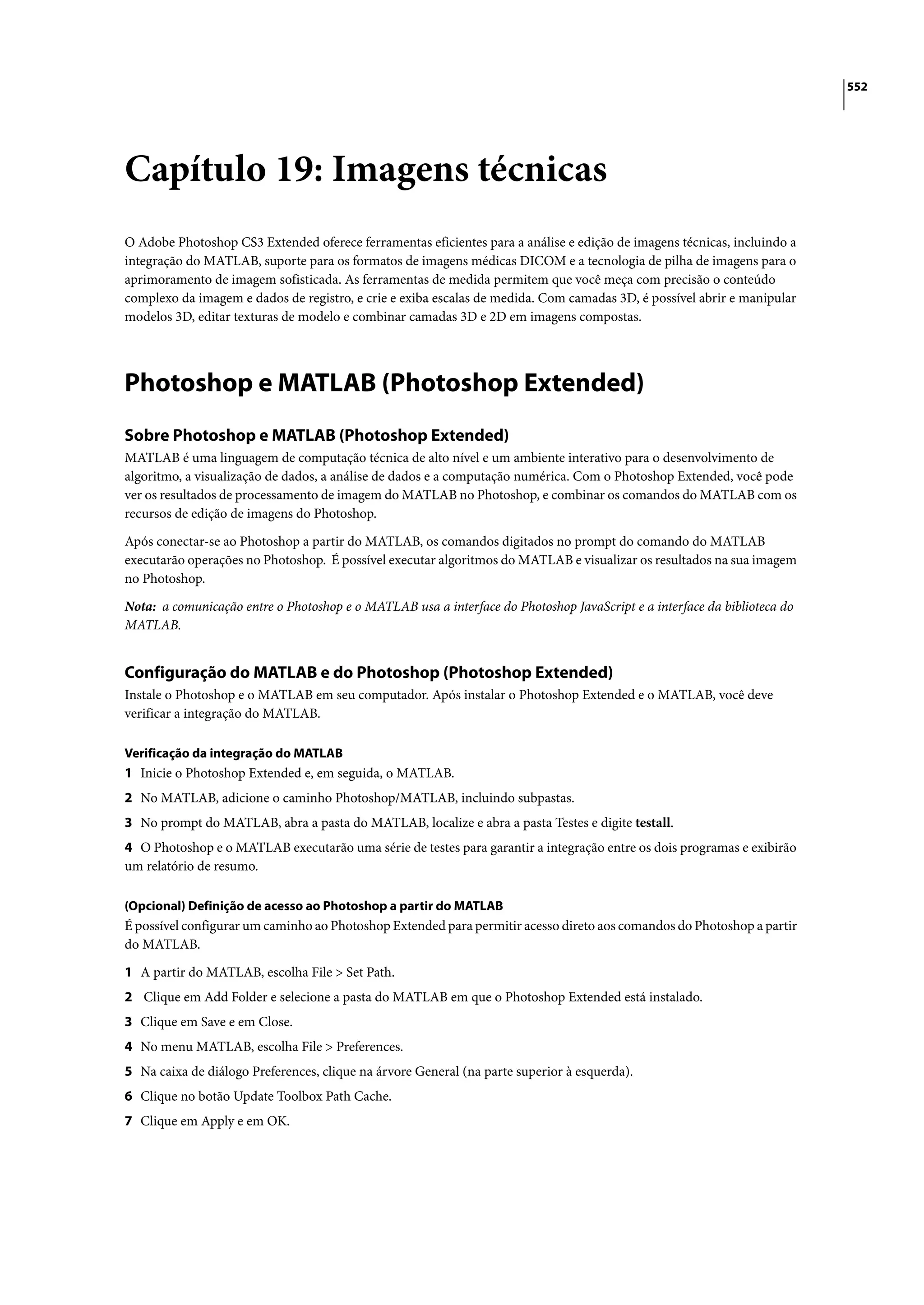 552




Capítulo 19: Imagens técnicas
O Adobe Photoshop CS3 Extended oferece ferramentas eficientes para a análise e edição de imagens técnicas, incluindo a
integração do MATLAB, suporte para os formatos de imagens médicas DICOM e a tecnologia de pilha de imagens para o
aprimoramento de imagem sofisticada. As ferramentas de medida permitem que você meça com precisão o conteúdo
complexo da imagem e dados de registro, e crie e exiba escalas de medida. Com camadas 3D, é possível abrir e manipular
modelos 3D, editar texturas de modelo e combinar camadas 3D e 2D em imagens compostas.




Photoshop e MATLAB (Photoshop Extended)
Sobre Photoshop e MATLAB (Photoshop Extended)
MATLAB é uma linguagem de computação técnica de alto nível e um ambiente interativo para o desenvolvimento de
algoritmo, a visualização de dados, a análise de dados e a computação numérica. Com o Photoshop Extended, você pode
ver os resultados de processamento de imagem do MATLAB no Photoshop, e combinar os comandos do MATLAB com os
recursos de edição de imagens do Photoshop.

Após conectar-se ao Photoshop a partir do MATLAB, os comandos digitados no prompt do comando do MATLAB
executarão operações no Photoshop. É possível executar algoritmos do MATLAB e visualizar os resultados na sua imagem
no Photoshop.

Nota: a comunicação entre o Photoshop e o MATLAB usa a interface do Photoshop JavaScript e a interface da biblioteca do
MATLAB.


Configuração do MATLAB e do Photoshop (Photoshop Extended)
Instale o Photoshop e o MATLAB em seu computador. Após instalar o Photoshop Extended e o MATLAB, você deve
verificar a integração do MATLAB.

Verificação da integração do MATLAB
1 Inicie o Photoshop Extended e, em seguida, o MATLAB.
2 No MATLAB, adicione o caminho Photoshop/MATLAB, incluindo subpastas.
3 No prompt do MATLAB, abra a pasta do MATLAB, localize e abra a pasta Testes e digite testall.
4 O Photoshop e o MATLAB executarão uma série de testes para garantir a integração entre os dois programas e exibirão
um relatório de resumo.

(Opcional) Definição de acesso ao Photoshop a partir do MATLAB
É possível configurar um caminho ao Photoshop Extended para permitir acesso direto aos comandos do Photoshop a partir
do MATLAB.

1 A partir do MATLAB, escolha File > Set Path.
2 Clique em Add Folder e selecione a pasta do MATLAB em que o Photoshop Extended está instalado.
3 Clique em Save e em Close.
4 No menu MATLAB, escolha File > Preferences.
5 Na caixa de diálogo Preferences, clique na árvore General (na parte superior à esquerda).
6 Clique no botão Update Toolbox Path Cache.
7 Clique em Apply e em OK.
 