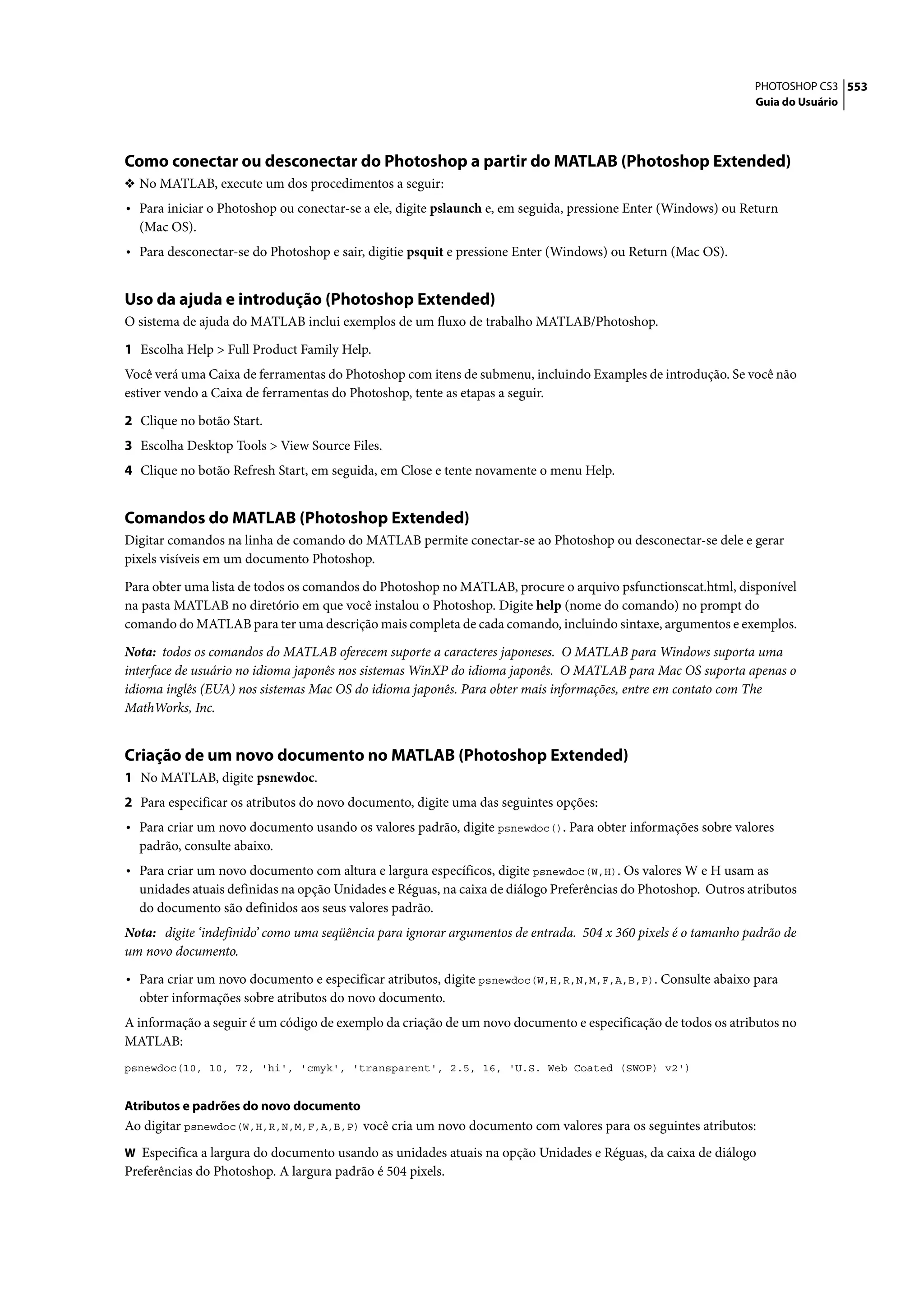 PHOTOSHOP CS3 553
                                                                                                               Guia do Usuário




Como conectar ou desconectar do Photoshop a partir do MATLAB (Photoshop Extended)
❖ No MATLAB, execute um dos procedimentos a seguir:
• Para iniciar o Photoshop ou conectar-se a ele, digite pslaunch e, em seguida, pressione Enter (Windows) ou Return
  (Mac OS).
• Para desconectar-se do Photoshop e sair, digitie psquit e pressione Enter (Windows) ou Return (Mac OS).


Uso da ajuda e introdução (Photoshop Extended)
O sistema de ajuda do MATLAB inclui exemplos de um fluxo de trabalho MATLAB/Photoshop.

1 Escolha Help > Full Product Family Help.
Você verá uma Caixa de ferramentas do Photoshop com itens de submenu, incluindo Examples de introdução. Se você não
estiver vendo a Caixa de ferramentas do Photoshop, tente as etapas a seguir.

2 Clique no botão Start.
3 Escolha Desktop Tools > View Source Files.
4 Clique no botão Refresh Start, em seguida, em Close e tente novamente o menu Help.


Comandos do MATLAB (Photoshop Extended)
Digitar comandos na linha de comando do MATLAB permite conectar-se ao Photoshop ou desconectar-se dele e gerar
pixels visíveis em um documento Photoshop.

Para obter uma lista de todos os comandos do Photoshop no MATLAB, procure o arquivo psfunctionscat.html, disponível
na pasta MATLAB no diretório em que você instalou o Photoshop. Digite help (nome do comando) no prompt do
comando do MATLAB para ter uma descrição mais completa de cada comando, incluindo sintaxe, argumentos e exemplos.

Nota: todos os comandos do MATLAB oferecem suporte a caracteres japoneses. O MATLAB para Windows suporta uma
interface de usuário no idioma japonês nos sistemas WinXP do idioma japonês. O MATLAB para Mac OS suporta apenas o
idioma inglês (EUA) nos sistemas Mac OS do idioma japonês. Para obter mais informações, entre em contato com The
MathWorks, Inc.


Criação de um novo documento no MATLAB (Photoshop Extended)
1 No MATLAB, digite psnewdoc.
2 Para especificar os atributos do novo documento, digite uma das seguintes opções:
• Para criar um novo documento usando os valores padrão, digite psnewdoc(). Para obter informações sobre valores
  padrão, consulte abaixo.
• Para criar um novo documento com altura e largura específicos, digite psnewdoc(W,H). Os valores W e H usam as
  unidades atuais definidas na opção Unidades e Réguas, na caixa de diálogo Preferências do Photoshop. Outros atributos
  do documento são definidos aos seus valores padrão.
Nota: digite ‘indefinido’ como uma seqüência para ignorar argumentos de entrada. 504 x 360 pixels é o tamanho padrão de
um novo documento.

• Para criar um novo documento e especificar atributos, digite psnewdoc(W,H,R,N,M,F,A,B,P). Consulte abaixo para
  obter informações sobre atributos do novo documento.
A informação a seguir é um código de exemplo da criação de um novo documento e especificação de todos os atributos no
MATLAB:
psnewdoc(10, 10, 72, 'hi', 'cmyk', 'transparent', 2.5, 16, 'U.S. Web Coated (SWOP) v2')


Atributos e padrões do novo documento
Ao digitar psnewdoc(W,H,R,N,M,F,A,B,P) você cria um novo documento com valores para os seguintes atributos:
W Especifica a largura do documento usando as unidades atuais na opção Unidades e Réguas, da caixa de diálogo
Preferências do Photoshop. A largura padrão é 504 pixels.
 