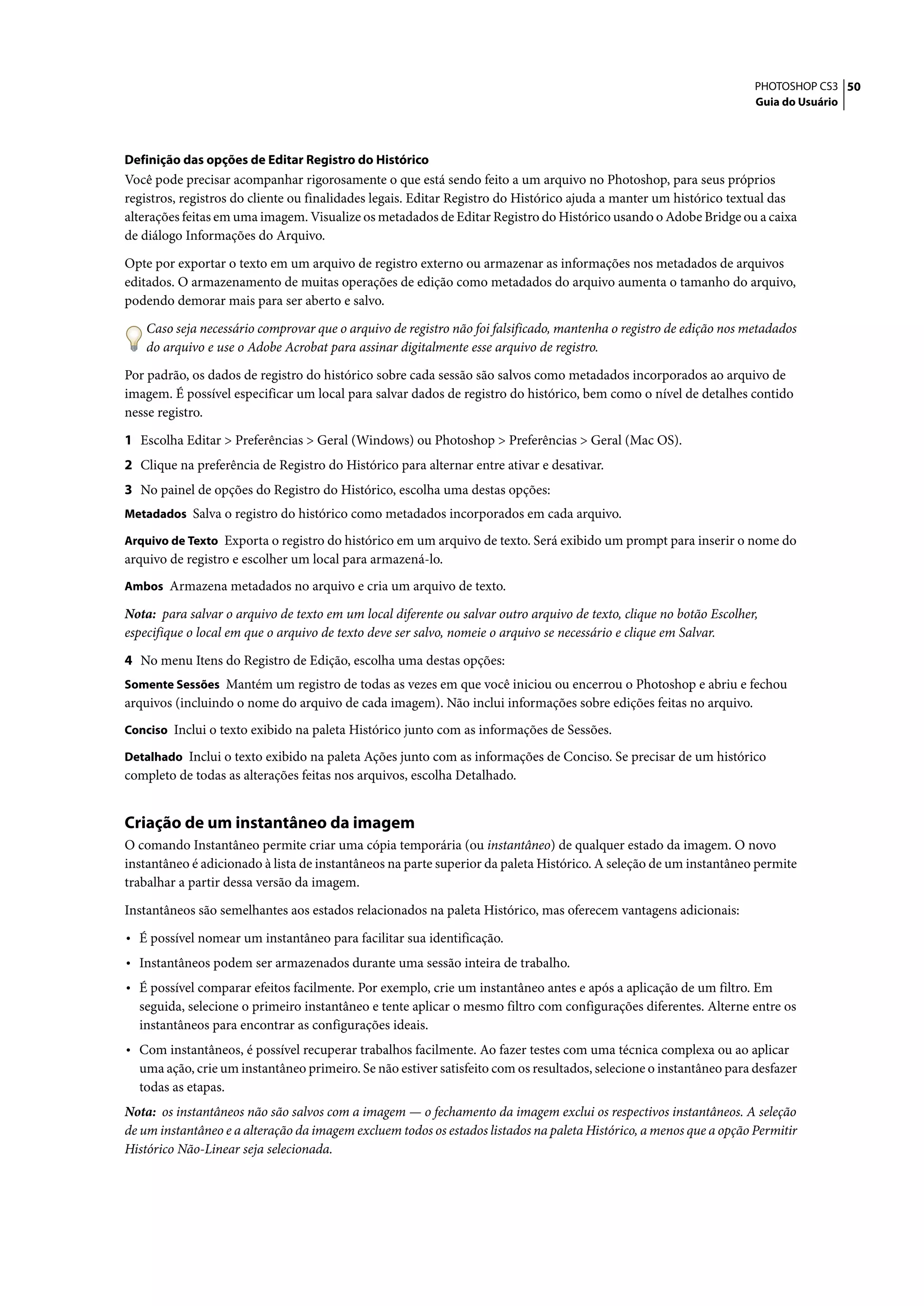 PHOTOSHOP CS3 50
                                                                                                                     Guia do Usuário




Definição das opções de Editar Registro do Histórico
Você pode precisar acompanhar rigorosamente o que está sendo feito a um arquivo no Photoshop, para seus próprios
registros, registros do cliente ou finalidades legais. Editar Registro do Histórico ajuda a manter um histórico textual das
alterações feitas em uma imagem. Visualize os metadados de Editar Registro do Histórico usando o Adobe Bridge ou a caixa
de diálogo Informações do Arquivo.

Opte por exportar o texto em um arquivo de registro externo ou armazenar as informações nos metadados de arquivos
editados. O armazenamento de muitas operações de edição como metadados do arquivo aumenta o tamanho do arquivo,
podendo demorar mais para ser aberto e salvo.

    Caso seja necessário comprovar que o arquivo de registro não foi falsificado, mantenha o registro de edição nos metadados
    do arquivo e use o Adobe Acrobat para assinar digitalmente esse arquivo de registro.

Por padrão, os dados de registro do histórico sobre cada sessão são salvos como metadados incorporados ao arquivo de
imagem. É possível especificar um local para salvar dados de registro do histórico, bem como o nível de detalhes contido
nesse registro.

1 Escolha Editar > Preferências > Geral (Windows) ou Photoshop > Preferências > Geral (Mac OS).
2 Clique na preferência de Registro do Histórico para alternar entre ativar e desativar.
3 No painel de opções do Registro do Histórico, escolha uma destas opções:
Metadados Salva o registro do histórico como metadados incorporados em cada arquivo.

Arquivo de Texto Exporta o registro do histórico em um arquivo de texto. Será exibido um prompt para inserir o nome do
arquivo de registro e escolher um local para armazená-lo.
Ambos Armazena metadados no arquivo e cria um arquivo de texto.

Nota: para salvar o arquivo de texto em um local diferente ou salvar outro arquivo de texto, clique no botão Escolher,
especifique o local em que o arquivo de texto deve ser salvo, nomeie o arquivo se necessário e clique em Salvar.

4 No menu Itens do Registro de Edição, escolha uma destas opções:
Somente Sessões Mantém um registro de todas as vezes em que você iniciou ou encerrou o Photoshop e abriu e fechou
arquivos (incluindo o nome do arquivo de cada imagem). Não inclui informações sobre edições feitas no arquivo.
Conciso Inclui o texto exibido na paleta Histórico junto com as informações de Sessões.

Detalhado Inclui o texto exibido na paleta Ações junto com as informações de Conciso. Se precisar de um histórico
completo de todas as alterações feitas nos arquivos, escolha Detalhado.


Criação de um instantâneo da imagem
O comando Instantâneo permite criar uma cópia temporária (ou instantâneo) de qualquer estado da imagem. O novo
instantâneo é adicionado à lista de instantâneos na parte superior da paleta Histórico. A seleção de um instantâneo permite
trabalhar a partir dessa versão da imagem.

Instantâneos são semelhantes aos estados relacionados na paleta Histórico, mas oferecem vantagens adicionais:

• É possível nomear um instantâneo para facilitar sua identificação.
• Instantâneos podem ser armazenados durante uma sessão inteira de trabalho.
• É possível comparar efeitos facilmente. Por exemplo, crie um instantâneo antes e após a aplicação de um filtro. Em
  seguida, selecione o primeiro instantâneo e tente aplicar o mesmo filtro com configurações diferentes. Alterne entre os
  instantâneos para encontrar as configurações ideais.
• Com instantâneos, é possível recuperar trabalhos facilmente. Ao fazer testes com uma técnica complexa ou ao aplicar
  uma ação, crie um instantâneo primeiro. Se não estiver satisfeito com os resultados, selecione o instantâneo para desfazer
  todas as etapas.
Nota: os instantâneos não são salvos com a imagem — o fechamento da imagem exclui os respectivos instantâneos. A seleção
de um instantâneo e a alteração da imagem excluem todos os estados listados na paleta Histórico, a menos que a opção Permitir
Histórico Não-Linear seja selecionada.
 