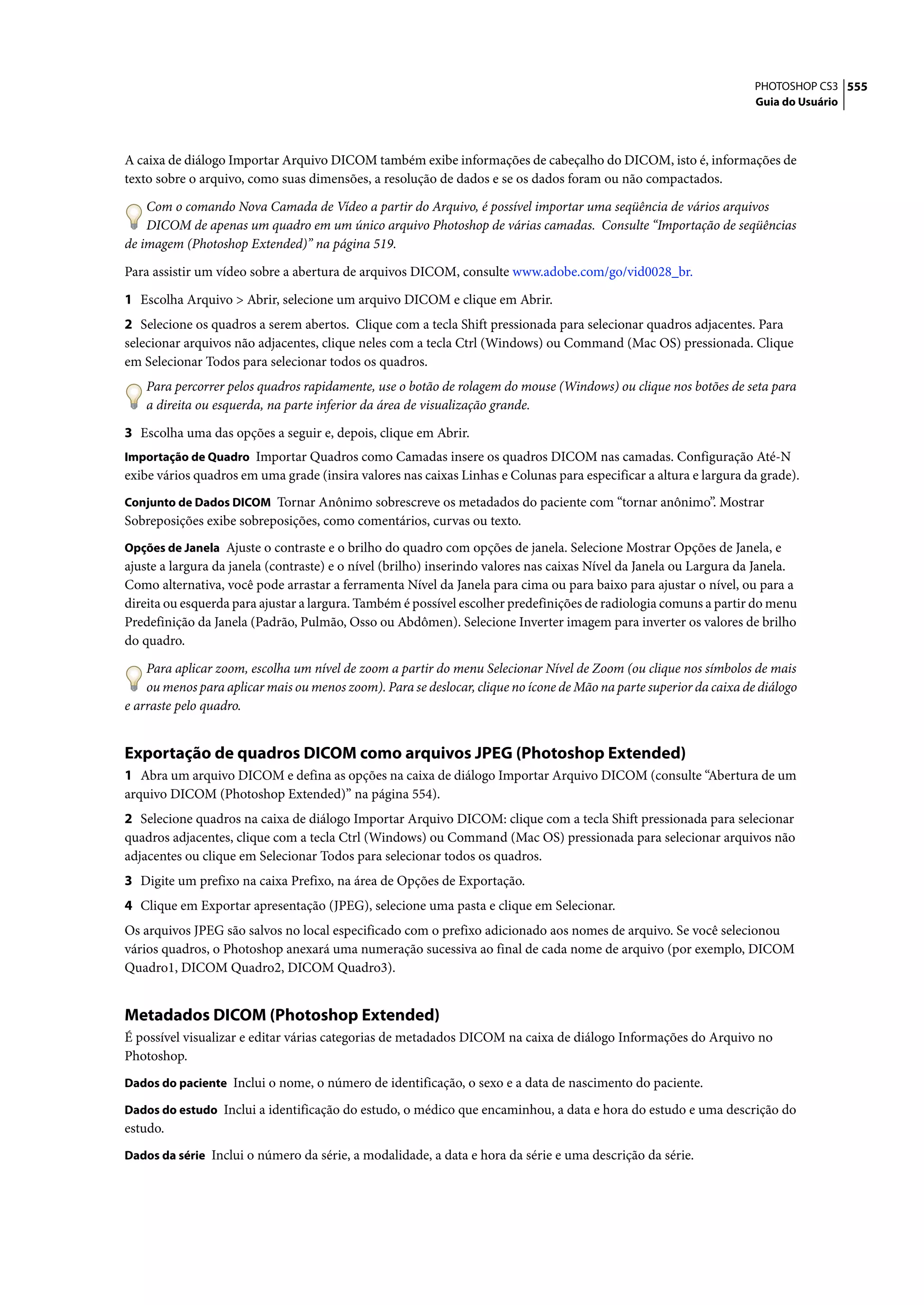 PHOTOSHOP CS3 555
                                                                                                                     Guia do Usuário




A caixa de diálogo Importar Arquivo DICOM também exibe informações de cabeçalho do DICOM, isto é, informações de
texto sobre o arquivo, como suas dimensões, a resolução de dados e se os dados foram ou não compactados.

    Com o comando Nova Camada de Vídeo a partir do Arquivo, é possível importar uma seqüência de vários arquivos
    DICOM de apenas um quadro em um único arquivo Photoshop de várias camadas. Consulte “Importação de seqüências
de imagem (Photoshop Extended)” na página 519.

Para assistir um vídeo sobre a abertura de arquivos DICOM, consulte www.adobe.com/go/vid0028_br.

1 Escolha Arquivo > Abrir, selecione um arquivo DICOM e clique em Abrir.
2 Selecione os quadros a serem abertos. Clique com a tecla Shift pressionada para selecionar quadros adjacentes. Para
selecionar arquivos não adjacentes, clique neles com a tecla Ctrl (Windows) ou Command (Mac OS) pressionada. Clique
em Selecionar Todos para selecionar todos os quadros.
    Para percorrer pelos quadros rapidamente, use o botão de rolagem do mouse (Windows) ou clique nos botões de seta para
    a direita ou esquerda, na parte inferior da área de visualização grande.

3 Escolha uma das opções a seguir e, depois, clique em Abrir.
Importação de Quadro Importar Quadros como Camadas insere os quadros DICOM nas camadas. Configuração Até-N
exibe vários quadros em uma grade (insira valores nas caixas Linhas e Colunas para especificar a altura e largura da grade).
Conjunto de Dados DICOM Tornar Anônimo sobrescreve os metadados do paciente com “tornar anônimo”. Mostrar
Sobreposições exibe sobreposições, como comentários, curvas ou texto.
Opções de Janela Ajuste o contraste e o brilho do quadro com opções de janela. Selecione Mostrar Opções de Janela, e
ajuste a largura da janela (contraste) e o nível (brilho) inserindo valores nas caixas Nível da Janela ou Largura da Janela.
Como alternativa, você pode arrastar a ferramenta Nível da Janela para cima ou para baixo para ajustar o nível, ou para a
direita ou esquerda para ajustar a largura. Também é possível escolher predefinições de radiologia comuns a partir do menu
Predefinição da Janela (Padrão, Pulmão, Osso ou Abdômen). Selecione Inverter imagem para inverter os valores de brilho
do quadro.

    Para aplicar zoom, escolha um nível de zoom a partir do menu Selecionar Nível de Zoom (ou clique nos símbolos de mais
    ou menos para aplicar mais ou menos zoom). Para se deslocar, clique no ícone de Mão na parte superior da caixa de diálogo
e arraste pelo quadro.


Exportação de quadros DICOM como arquivos JPEG (Photoshop Extended)
1 Abra um arquivo DICOM e defina as opções na caixa de diálogo Importar Arquivo DICOM (consulte “Abertura de um
arquivo DICOM (Photoshop Extended)” na página 554).
2 Selecione quadros na caixa de diálogo Importar Arquivo DICOM: clique com a tecla Shift pressionada para selecionar
quadros adjacentes, clique com a tecla Ctrl (Windows) ou Command (Mac OS) pressionada para selecionar arquivos não
adjacentes ou clique em Selecionar Todos para selecionar todos os quadros.
3 Digite um prefixo na caixa Prefixo, na área de Opções de Exportação.
4 Clique em Exportar apresentação (JPEG), selecione uma pasta e clique em Selecionar.
Os arquivos JPEG são salvos no local especificado com o prefixo adicionado aos nomes de arquivo. Se você selecionou
vários quadros, o Photoshop anexará uma numeração sucessiva ao final de cada nome de arquivo (por exemplo, DICOM
Quadro1, DICOM Quadro2, DICOM Quadro3).


Metadados DICOM (Photoshop Extended)
É possível visualizar e editar várias categorias de metadados DICOM na caixa de diálogo Informações do Arquivo no
Photoshop.
Dados do paciente Inclui o nome, o número de identificação, o sexo e a data de nascimento do paciente.

Dados do estudo Inclui a identificação do estudo, o médico que encaminhou, a data e hora do estudo e uma descrição do
estudo.
Dados da série Inclui o número da série, a modalidade, a data e hora da série e uma descrição da série.
 