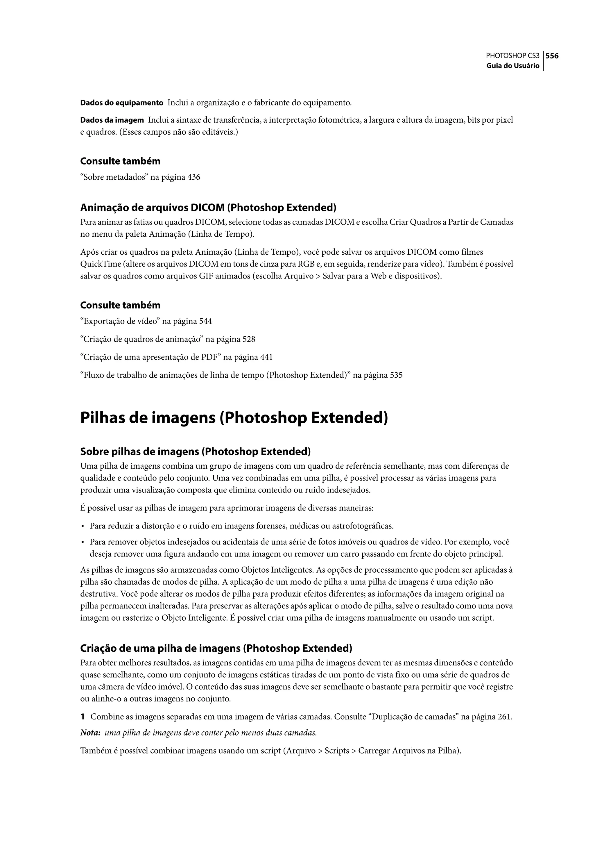 PHOTOSHOP CS3 556
                                                                                                                    Guia do Usuário



Dados do equipamento Inclui a organização e o fabricante do equipamento.

Dados da imagem Inclui a sintaxe de transferência, a interpretação fotométrica, a largura e altura da imagem, bits por pixel
e quadros. (Esses campos não são editáveis.)


Consulte também
“Sobre metadados” na página 436


Animação de arquivos DICOM (Photoshop Extended)
Para animar as fatias ou quadros DICOM, selecione todas as camadas DICOM e escolha Criar Quadros a Partir de Camadas
no menu da paleta Animação (Linha de Tempo).

Após criar os quadros na paleta Animação (Linha de Tempo), você pode salvar os arquivos DICOM como filmes
QuickTime (altere os arquivos DICOM em tons de cinza para RGB e, em seguida, renderize para vídeo). Também é possível
salvar os quadros como arquivos GIF animados (escolha Arquivo > Salvar para a Web e dispositivos).


Consulte também
“Exportação de vídeo” na página 544

“Criação de quadros de animação” na página 528

“Criação de uma apresentação de PDF” na página 441

“Fluxo de trabalho de animações de linha de tempo (Photoshop Extended)” na página 535




Pilhas de imagens (Photoshop Extended)
Sobre pilhas de imagens (Photoshop Extended)
Uma pilha de imagens combina um grupo de imagens com um quadro de referência semelhante, mas com diferenças de
qualidade e conteúdo pelo conjunto. Uma vez combinadas em uma pilha, é possível processar as várias imagens para
produzir uma visualização composta que elimina conteúdo ou ruído indesejados.

É possível usar as pilhas de imagem para aprimorar imagens de diversas maneiras:

• Para reduzir a distorção e o ruído em imagens forenses, médicas ou astrofotográficas.
• Para remover objetos indesejados ou acidentais de uma série de fotos imóveis ou quadros de vídeo. Por exemplo, você
  deseja remover uma figura andando em uma imagem ou remover um carro passando em frente do objeto principal.
As pilhas de imagens são armazenadas como Objetos Inteligentes. As opções de processamento que podem ser aplicadas à
pilha são chamadas de modos de pilha. A aplicação de um modo de pilha a uma pilha de imagens é uma edição não
destrutiva. Você pode alterar os modos de pilha para produzir efeitos diferentes; as informações da imagem original na
pilha permanecem inalteradas. Para preservar as alterações após aplicar o modo de pilha, salve o resultado como uma nova
imagem ou rasterize o Objeto Inteligente. É possível criar uma pilha de imagens manualmente ou usando um script.


Criação de uma pilha de imagens (Photoshop Extended)
Para obter melhores resultados, as imagens contidas em uma pilha de imagens devem ter as mesmas dimensões e conteúdo
quase semelhante, como um conjunto de imagens estáticas tiradas de um ponto de vista fixo ou uma série de quadros de
uma câmera de vídeo imóvel. O conteúdo das suas imagens deve ser semelhante o bastante para permitir que você registre
ou alinhe-o a outras imagens no conjunto.

1 Combine as imagens separadas em uma imagem de várias camadas. Consulte “Duplicação de camadas” na página 261.
Nota: uma pilha de imagens deve conter pelo menos duas camadas.

Também é possível combinar imagens usando um script (Arquivo > Scripts > Carregar Arquivos na Pilha).
 