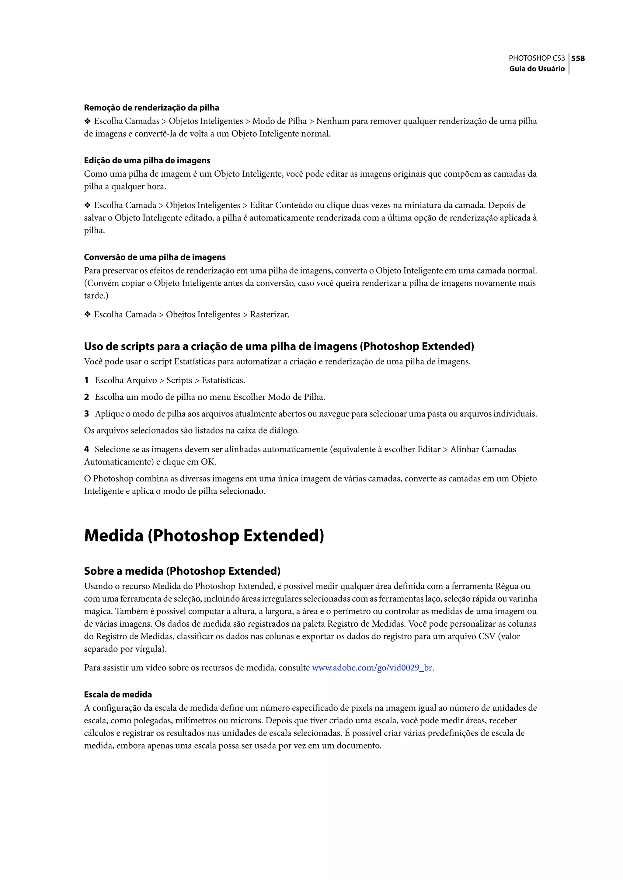 PHOTOSHOP CS3 558
                                                                                                                  Guia do Usuário




Remoção de renderização da pilha
❖ Escolha Camadas > Objetos Inteligentes > Modo de Pilha > Nenhum para remover qualquer renderização de uma pilha
de imagens e convertê-la de volta a um Objeto Inteligente normal.

Edição de uma pilha de imagens
Como uma pilha de imagem é um Objeto Inteligente, você pode editar as imagens originais que compõem as camadas da
pilha a qualquer hora.

❖ Escolha Camada > Objetos Inteligentes > Editar Conteúdo ou clique duas vezes na miniatura da camada. Depois de
salvar o Objeto Inteligente editado, a pilha é automaticamente renderizada com a última opção de renderização aplicada à
pilha.

Conversão de uma pilha de imagens
Para preservar os efeitos de renderização em uma pilha de imagens, converta o Objeto Inteligente em uma camada normal.
(Convém copiar o Objeto Inteligente antes da conversão, caso você queira renderizar a pilha de imagens novamente mais
tarde.)

❖ Escolha Camada > Obejtos Inteligentes > Rasterizar.


Uso de scripts para a criação de uma pilha de imagens (Photoshop Extended)
Você pode usar o script Estatísticas para automatizar a criação e renderização de uma pilha de imagens.

1 Escolha Arquivo > Scripts > Estatísticas.
2 Escolha um modo de pilha no menu Escolher Modo de Pilha.
3 Aplique o modo de pilha aos arquivos atualmente abertos ou navegue para selecionar uma pasta ou arquivos individuais.
Os arquivos selecionados são listados na caixa de diálogo.

4 Selecione se as imagens devem ser alinhadas automaticamente (equivalente à escolher Editar > Alinhar Camadas
Automaticamente) e clique em OK.
O Photoshop combina as diversas imagens em uma única imagem de várias camadas, converte as camadas em um Objeto
Inteligente e aplica o modo de pilha selecionado.




Medida (Photoshop Extended)
Sobre a medida (Photoshop Extended)
Usando o recurso Medida do Photoshop Extended, é possível medir qualquer área definida com a ferramenta Régua ou
com uma ferramenta de seleção, incluindo áreas irregulares selecionadas com as ferramentas laço, seleção rápida ou varinha
mágica. Também é possível computar a altura, a largura, a área e o perímetro ou controlar as medidas de uma imagem ou
de várias imagens. Os dados de medida são registrados na paleta Registro de Medidas. Você pode personalizar as colunas
do Registro de Medidas, classificar os dados nas colunas e exportar os dados do registro para um arquivo CSV (valor
separado por vírgula).

Para assistir um vídeo sobre os recursos de medida, consulte www.adobe.com/go/vid0029_br.

Escala de medida
A configuração da escala de medida define um número especificado de pixels na imagem igual ao número de unidades de
escala, como polegadas, milímetros ou microns. Depois que tiver criado uma escala, você pode medir áreas, receber
cálculos e registrar os resultados nas unidades de escala selecionadas. É possível criar várias predefinições de escala de
medida, embora apenas uma escala possa ser usada por vez em um documento.
 