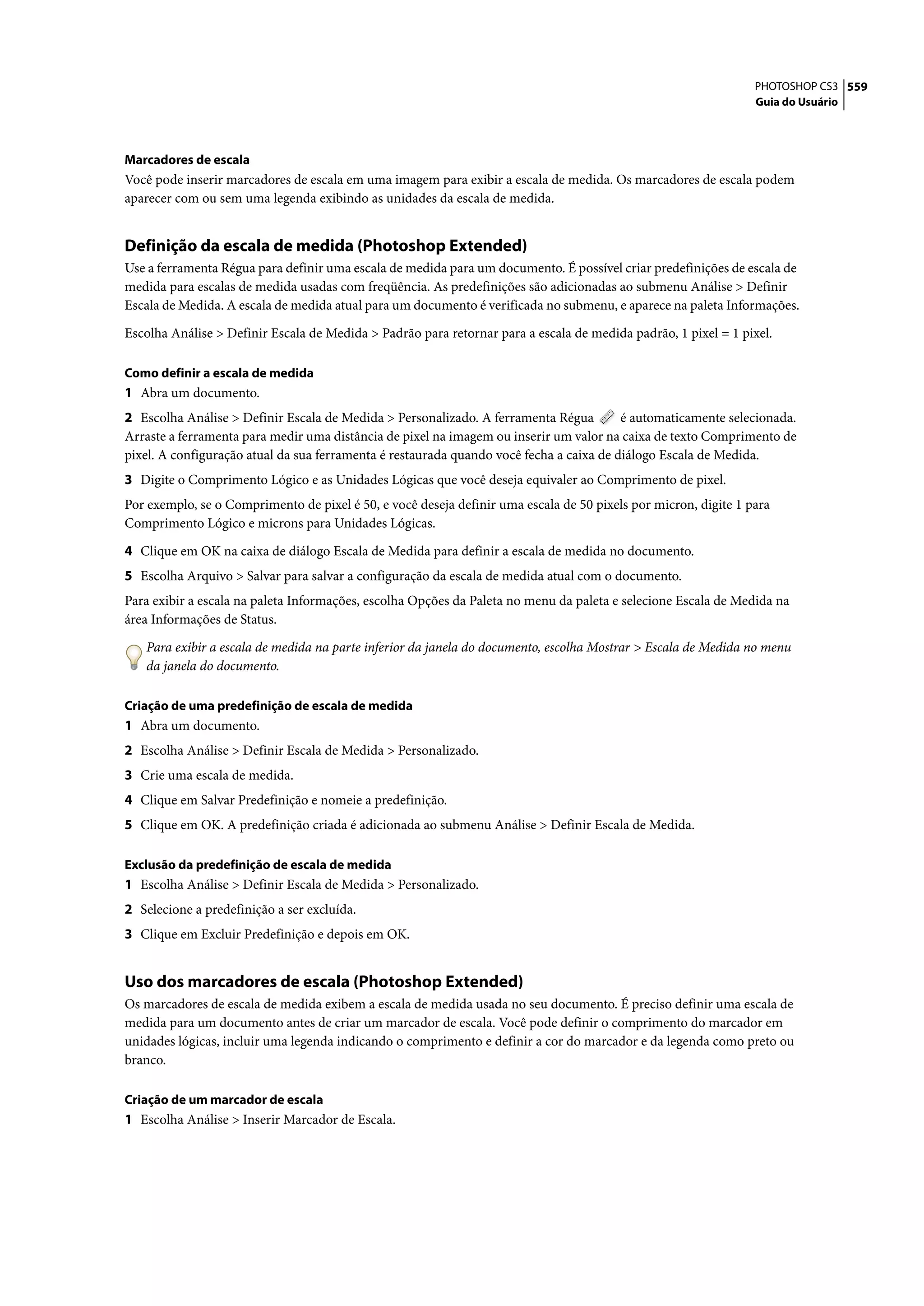 PHOTOSHOP CS3 559
                                                                                                                 Guia do Usuário




Marcadores de escala
Você pode inserir marcadores de escala em uma imagem para exibir a escala de medida. Os marcadores de escala podem
aparecer com ou sem uma legenda exibindo as unidades da escala de medida.


Definição da escala de medida (Photoshop Extended)
Use a ferramenta Régua para definir uma escala de medida para um documento. É possível criar predefinições de escala de
medida para escalas de medida usadas com freqüência. As predefinições são adicionadas ao submenu Análise > Definir
Escala de Medida. A escala de medida atual para um documento é verificada no submenu, e aparece na paleta Informações.

Escolha Análise > Definir Escala de Medida > Padrão para retornar para a escala de medida padrão, 1 pixel = 1 pixel.

Como definir a escala de medida
1 Abra um documento.
2 Escolha Análise > Definir Escala de Medida > Personalizado. A ferramenta Régua         é automaticamente selecionada.
Arraste a ferramenta para medir uma distância de pixel na imagem ou inserir um valor na caixa de texto Comprimento de
pixel. A configuração atual da sua ferramenta é restaurada quando você fecha a caixa de diálogo Escala de Medida.
3 Digite o Comprimento Lógico e as Unidades Lógicas que você deseja equivaler ao Comprimento de pixel.
Por exemplo, se o Comprimento de pixel é 50, e você deseja definir uma escala de 50 pixels por micron, digite 1 para
Comprimento Lógico e microns para Unidades Lógicas.

4 Clique em OK na caixa de diálogo Escala de Medida para definir a escala de medida no documento.
5 Escolha Arquivo > Salvar para salvar a configuração da escala de medida atual com o documento.
Para exibir a escala na paleta Informações, escolha Opções da Paleta no menu da paleta e selecione Escala de Medida na
área Informações de Status.

   Para exibir a escala de medida na parte inferior da janela do documento, escolha Mostrar > Escala de Medida no menu
   da janela do documento.

Criação de uma predefinição de escala de medida
1 Abra um documento.
2 Escolha Análise > Definir Escala de Medida > Personalizado.
3 Crie uma escala de medida.
4 Clique em Salvar Predefinição e nomeie a predefinição.
5 Clique em OK. A predefinição criada é adicionada ao submenu Análise > Definir Escala de Medida.

Exclusão da predefinição de escala de medida
1 Escolha Análise > Definir Escala de Medida > Personalizado.
2 Selecione a predefinição a ser excluída.
3 Clique em Excluir Predefinição e depois em OK.


Uso dos marcadores de escala (Photoshop Extended)
Os marcadores de escala de medida exibem a escala de medida usada no seu documento. É preciso definir uma escala de
medida para um documento antes de criar um marcador de escala. Você pode definir o comprimento do marcador em
unidades lógicas, incluir uma legenda indicando o comprimento e definir a cor do marcador e da legenda como preto ou
branco.

Criação de um marcador de escala
1 Escolha Análise > Inserir Marcador de Escala.
 