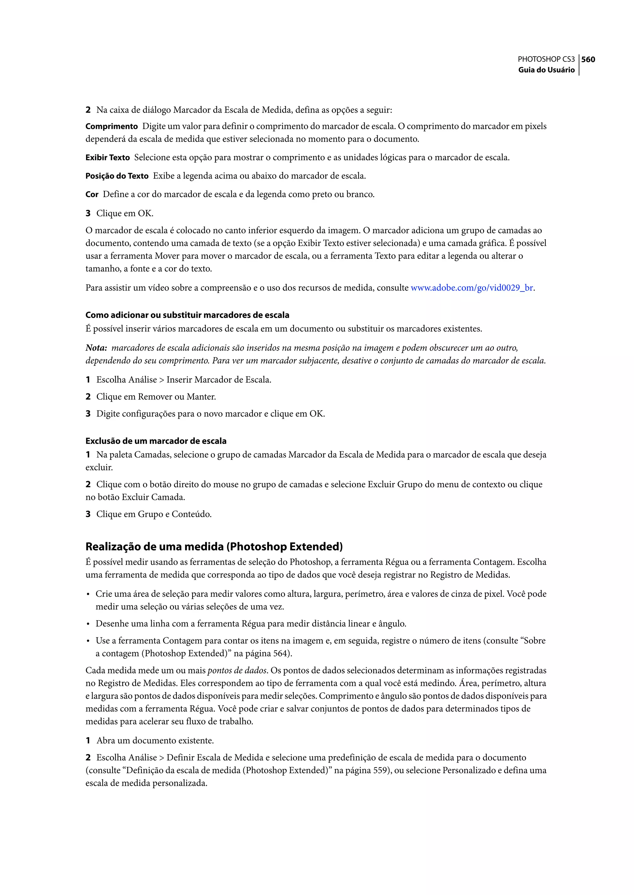 PHOTOSHOP CS3 560
                                                                                                                  Guia do Usuário




2 Na caixa de diálogo Marcador da Escala de Medida, defina as opções a seguir:
Comprimento Digite um valor para definir o comprimento do marcador de escala. O comprimento do marcador em pixels
dependerá da escala de medida que estiver selecionada no momento para o documento.
Exibir Texto Selecione esta opção para mostrar o comprimento e as unidades lógicas para o marcador de escala.

Posição do Texto Exibe a legenda acima ou abaixo do marcador de escala.

Cor Define a cor do marcador de escala e da legenda como preto ou branco.

3 Clique em OK.
O marcador de escala é colocado no canto inferior esquerdo da imagem. O marcador adiciona um grupo de camadas ao
documento, contendo uma camada de texto (se a opção Exibir Texto estiver selecionada) e uma camada gráfica. É possível
usar a ferramenta Mover para mover o marcador de escala, ou a ferramenta Texto para editar a legenda ou alterar o
tamanho, a fonte e a cor do texto.

Para assistir um vídeo sobre a compreensão e o uso dos recursos de medida, consulte www.adobe.com/go/vid0029_br.

Como adicionar ou substituir marcadores de escala
É possível inserir vários marcadores de escala em um documento ou substituir os marcadores existentes.

Nota: marcadores de escala adicionais são inseridos na mesma posição na imagem e podem obscurecer um ao outro,
dependendo do seu comprimento. Para ver um marcador subjacente, desative o conjunto de camadas do marcador de escala.

1 Escolha Análise > Inserir Marcador de Escala.
2 Clique em Remover ou Manter.
3 Digite configurações para o novo marcador e clique em OK.

Exclusão de um marcador de escala
1 Na paleta Camadas, selecione o grupo de camadas Marcador da Escala de Medida para o marcador de escala que deseja
excluir.
2 Clique com o botão direito do mouse no grupo de camadas e selecione Excluir Grupo do menu de contexto ou clique
no botão Excluir Camada.
3 Clique em Grupo e Conteúdo.


Realização de uma medida (Photoshop Extended)
É possível medir usando as ferramentas de seleção do Photoshop, a ferramenta Régua ou a ferramenta Contagem. Escolha
uma ferramenta de medida que corresponda ao tipo de dados que você deseja registrar no Registro de Medidas.

• Crie uma área de seleção para medir valores como altura, largura, perímetro, área e valores de cinza de pixel. Você pode
  medir uma seleção ou várias seleções de uma vez.
• Desenhe uma linha com a ferramenta Régua para medir distância linear e ângulo.
• Use a ferramenta Contagem para contar os itens na imagem e, em seguida, registre o número de itens (consulte “Sobre
  a contagem (Photoshop Extended)” na página 564).
Cada medida mede um ou mais pontos de dados. Os pontos de dados selecionados determinam as informações registradas
no Registro de Medidas. Eles correspondem ao tipo de ferramenta com a qual você está medindo. Área, perímetro, altura
e largura são pontos de dados disponíveis para medir seleções. Comprimento e ângulo são pontos de dados disponíveis para
medidas com a ferramenta Régua. Você pode criar e salvar conjuntos de pontos de dados para determinados tipos de
medidas para acelerar seu fluxo de trabalho.

1 Abra um documento existente.
2 Escolha Análise > Definir Escala de Medida e selecione uma predefinição de escala de medida para o documento
(consulte “Definição da escala de medida (Photoshop Extended)” na página 559), ou selecione Personalizado e defina uma
escala de medida personalizada.
 