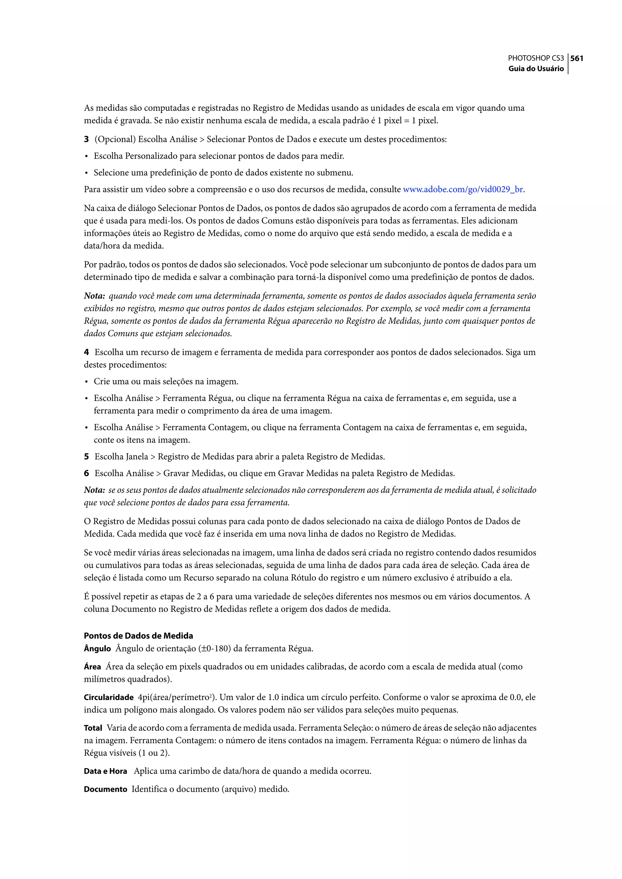 PHOTOSHOP CS3 561
                                                                                                                   Guia do Usuário




As medidas são computadas e registradas no Registro de Medidas usando as unidades de escala em vigor quando uma
medida é gravada. Se não existir nenhuma escala de medida, a escala padrão é 1 pixel = 1 pixel.

3 (Opcional) Escolha Análise > Selecionar Pontos de Dados e execute um destes procedimentos:
• Escolha Personalizado para selecionar pontos de dados para medir.
• Selecione uma predefinição de ponto de dados existente no submenu.
Para assistir um vídeo sobre a compreensão e o uso dos recursos de medida, consulte www.adobe.com/go/vid0029_br.

Na caixa de diálogo Selecionar Pontos de Dados, os pontos de dados são agrupados de acordo com a ferramenta de medida
que é usada para medi-los. Os pontos de dados Comuns estão disponíveis para todas as ferramentas. Eles adicionam
informações úteis ao Registro de Medidas, como o nome do arquivo que está sendo medido, a escala de medida e a
data/hora da medida.

Por padrão, todos os pontos de dados são selecionados. Você pode selecionar um subconjunto de pontos de dados para um
determinado tipo de medida e salvar a combinação para torná-la disponível como uma predefinição de pontos de dados.

Nota: quando você mede com uma determinada ferramenta, somente os pontos de dados associados àquela ferramenta serão
exibidos no registro, mesmo que outros pontos de dados estejam selecionados. Por exemplo, se você medir com a ferramenta
Régua, somente os pontos de dados da ferramenta Régua aparecerão no Registro de Medidas, junto com quaisquer pontos de
dados Comuns que estejam selecionados.
4 Escolha um recurso de imagem e ferramenta de medida para corresponder aos pontos de dados selecionados. Siga um
destes procedimentos:
• Crie uma ou mais seleções na imagem.
• Escolha Análise > Ferramenta Régua, ou clique na ferramenta Régua na caixa de ferramentas e, em seguida, use a
  ferramenta para medir o comprimento da área de uma imagem.
• Escolha Análise > Ferramenta Contagem, ou clique na ferramenta Contagem na caixa de ferramentas e, em seguida,
  conte os itens na imagem.
5 Escolha Janela > Registro de Medidas para abrir a paleta Registro de Medidas.
6 Escolha Análise > Gravar Medidas, ou clique em Gravar Medidas na paleta Registro de Medidas.
Nota: se os seus pontos de dados atualmente selecionados não corresponderem aos da ferramenta de medida atual, é solicitado
que você selecione pontos de dados para essa ferramenta.

O Registro de Medidas possui colunas para cada ponto de dados selecionado na caixa de diálogo Pontos de Dados de
Medida. Cada medida que você faz é inserida em uma nova linha de dados no Registro de Medidas.

Se você medir várias áreas selecionadas na imagem, uma linha de dados será criada no registro contendo dados resumidos
ou cumulativos para todas as áreas selecionadas, seguida de uma linha de dados para cada área de seleção. Cada área de
seleção é listada como um Recurso separado na coluna Rótulo do registro e um número exclusivo é atribuído a ela.

É possível repetir as etapas de 2 a 6 para uma variedade de seleções diferentes nos mesmos ou em vários documentos. A
coluna Documento no Registro de Medidas reflete a origem dos dados de medida.

Pontos de Dados de Medida
Ângulo Ângulo de orientação (±0-180) da ferramenta Régua.

Área Área da seleção em pixels quadrados ou em unidades calibradas, de acordo com a escala de medida atual (como
milímetros quadrados).
Circularidade 4pi(área/perímetro2). Um valor de 1.0 indica um círculo perfeito. Conforme o valor se aproxima de 0.0, ele
indica um polígono mais alongado. Os valores podem não ser válidos para seleções muito pequenas.
Total Varia de acordo com a ferramenta de medida usada. Ferramenta Seleção: o número de áreas de seleção não adjacentes
na imagem. Ferramenta Contagem: o número de itens contados na imagem. Ferramenta Régua: o número de linhas da
Régua visíveis (1 ou 2).
Data e Hora Aplica uma carimbo de data/hora de quando a medida ocorreu.

Documento Identifica o documento (arquivo) medido.
 