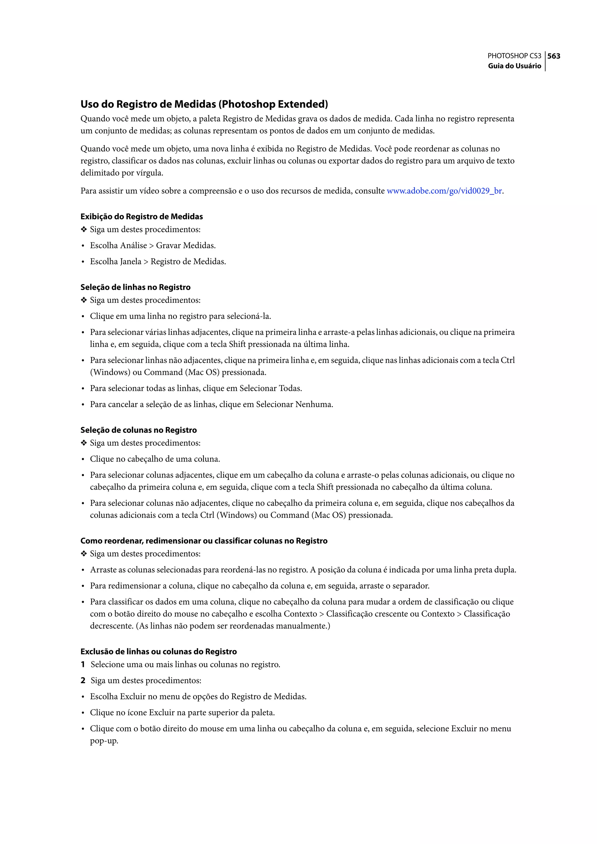 PHOTOSHOP CS3 563
                                                                                                                       Guia do Usuário




Uso do Registro de Medidas (Photoshop Extended)
Quando você mede um objeto, a paleta Registro de Medidas grava os dados de medida. Cada linha no registro representa
um conjunto de medidas; as colunas representam os pontos de dados em um conjunto de medidas.

Quando você mede um objeto, uma nova linha é exibida no Registro de Medidas. Você pode reordenar as colunas no
registro, classificar os dados nas colunas, excluir linhas ou colunas ou exportar dados do registro para um arquivo de texto
delimitado por vírgula.

Para assistir um vídeo sobre a compreensão e o uso dos recursos de medida, consulte www.adobe.com/go/vid0029_br.

Exibição do Registro de Medidas
❖ Siga um destes procedimentos:
• Escolha Análise > Gravar Medidas.
• Escolha Janela > Registro de Medidas.

Seleção de linhas no Registro
❖ Siga um destes procedimentos:
• Clique em uma linha no registro para selecioná-la.
• Para selecionar várias linhas adjacentes, clique na primeira linha e arraste-a pelas linhas adicionais, ou clique na primeira
  linha e, em seguida, clique com a tecla Shift pressionada na última linha.
• Para selecionar linhas não adjacentes, clique na primeira linha e, em seguida, clique nas linhas adicionais com a tecla Ctrl
  (Windows) ou Command (Mac OS) pressionada.
• Para selecionar todas as linhas, clique em Selecionar Todas.
• Para cancelar a seleção de as linhas, clique em Selecionar Nenhuma.

Seleção de colunas no Registro
❖ Siga um destes procedimentos:
• Clique no cabeçalho de uma coluna.
• Para selecionar colunas adjacentes, clique em um cabeçalho da coluna e arraste-o pelas colunas adicionais, ou clique no
  cabeçalho da primeira coluna e, em seguida, clique com a tecla Shift pressionada no cabeçalho da última coluna.
• Para selecionar colunas não adjacentes, clique no cabeçalho da primeira coluna e, em seguida, clique nos cabeçalhos da
  colunas adicionais com a tecla Ctrl (Windows) ou Command (Mac OS) pressionada.

Como reordenar, redimensionar ou classificar colunas no Registro
❖ Siga um destes procedimentos:
• Arraste as colunas selecionadas para reordená-las no registro. A posição da coluna é indicada por uma linha preta dupla.
• Para redimensionar a coluna, clique no cabeçalho da coluna e, em seguida, arraste o separador.
• Para classificar os dados em uma coluna, clique no cabeçalho da coluna para mudar a ordem de classificação ou clique
  com o botão direito do mouse no cabeçalho e escolha Contexto > Classificação crescente ou Contexto > Classificação
  decrescente. (As linhas não podem ser reordenadas manualmente.)

Exclusão de linhas ou colunas do Registro
1 Selecione uma ou mais linhas ou colunas no registro.
2 Siga um destes procedimentos:
• Escolha Excluir no menu de opções do Registro de Medidas.
• Clique no ícone Excluir na parte superior da paleta.
• Clique com o botão direito do mouse em uma linha ou cabeçalho da coluna e, em seguida, selecione Excluir no menu
  pop-up.
 