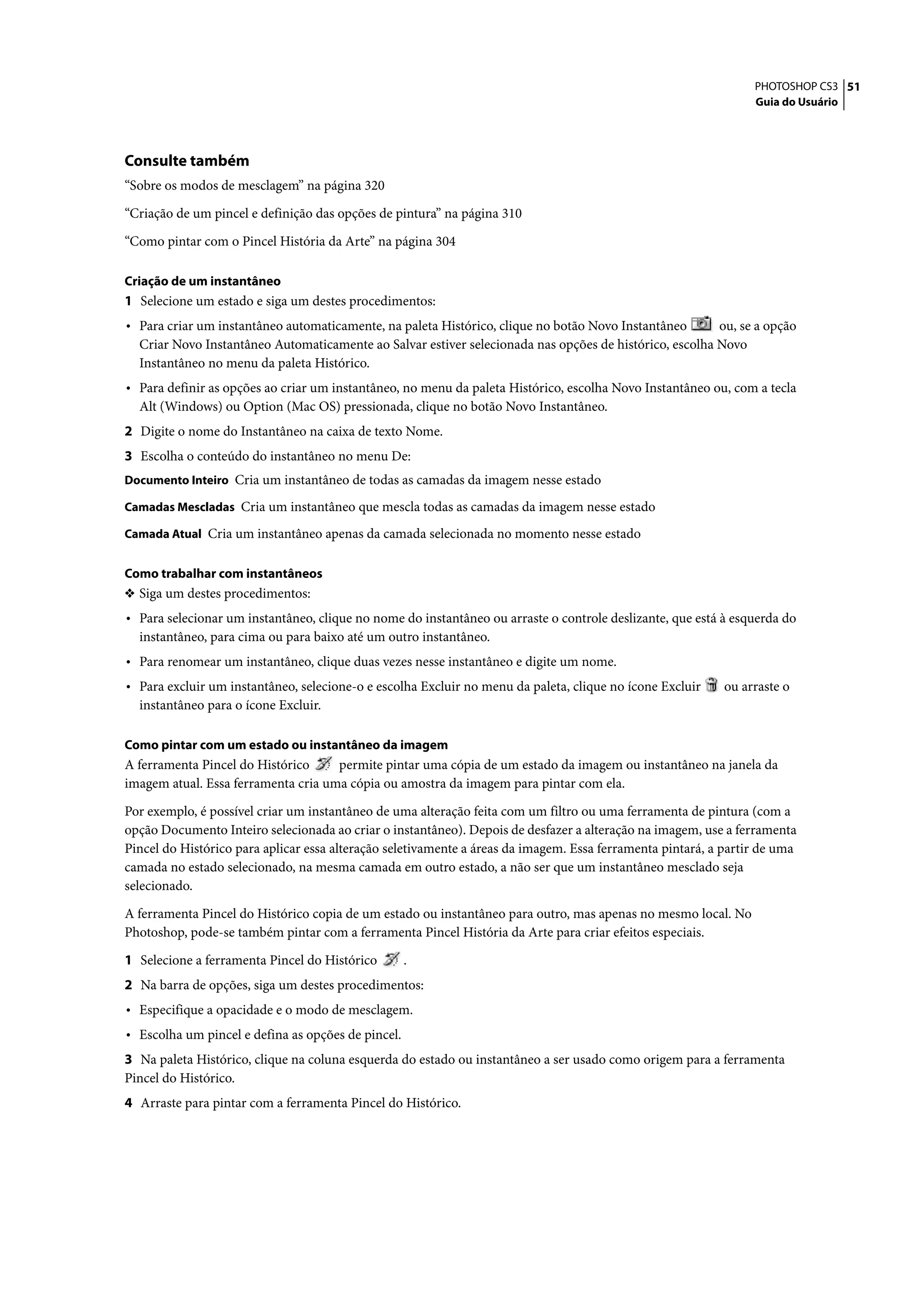 PHOTOSHOP CS3 51
                                                                                                                 Guia do Usuário




Consulte também
“Sobre os modos de mesclagem” na página 320

“Criação de um pincel e definição das opções de pintura” na página 310

“Como pintar com o Pincel História da Arte” na página 304

Criação de um instantâneo
1 Selecione um estado e siga um destes procedimentos:
• Para criar um instantâneo automaticamente, na paleta Histórico, clique no botão Novo Instantâneo      ou, se a opção
  Criar Novo Instantâneo Automaticamente ao Salvar estiver selecionada nas opções de histórico, escolha Novo
  Instantâneo no menu da paleta Histórico.
• Para definir as opções ao criar um instantâneo, no menu da paleta Histórico, escolha Novo Instantâneo ou, com a tecla
  Alt (Windows) ou Option (Mac OS) pressionada, clique no botão Novo Instantâneo.
2 Digite o nome do Instantâneo na caixa de texto Nome.
3 Escolha o conteúdo do instantâneo no menu De:
Documento Inteiro Cria um instantâneo de todas as camadas da imagem nesse estado

Camadas Mescladas Cria um instantâneo que mescla todas as camadas da imagem nesse estado

Camada Atual Cria um instantâneo apenas da camada selecionada no momento nesse estado


Como trabalhar com instantâneos
❖ Siga um destes procedimentos:
• Para selecionar um instantâneo, clique no nome do instantâneo ou arraste o controle deslizante, que está à esquerda do
  instantâneo, para cima ou para baixo até um outro instantâneo.
• Para renomear um instantâneo, clique duas vezes nesse instantâneo e digite um nome.
• Para excluir um instantâneo, selecione-o e escolha Excluir no menu da paleta, clique no ícone Excluir    ou arraste o
  instantâneo para o ícone Excluir.

Como pintar com um estado ou instantâneo da imagem
A ferramenta Pincel do Histórico     permite pintar uma cópia de um estado da imagem ou instantâneo na janela da
imagem atual. Essa ferramenta cria uma cópia ou amostra da imagem para pintar com ela.

Por exemplo, é possível criar um instantâneo de uma alteração feita com um filtro ou uma ferramenta de pintura (com a
opção Documento Inteiro selecionada ao criar o instantâneo). Depois de desfazer a alteração na imagem, use a ferramenta
Pincel do Histórico para aplicar essa alteração seletivamente a áreas da imagem. Essa ferramenta pintará, a partir de uma
camada no estado selecionado, na mesma camada em outro estado, a não ser que um instantâneo mesclado seja
selecionado.

A ferramenta Pincel do Histórico copia de um estado ou instantâneo para outro, mas apenas no mesmo local. No
Photoshop, pode-se também pintar com a ferramenta Pincel História da Arte para criar efeitos especiais.

1 Selecione a ferramenta Pincel do Histórico        .
2 Na barra de opções, siga um destes procedimentos:
• Especifique a opacidade e o modo de mesclagem.
• Escolha um pincel e defina as opções de pincel.
3 Na paleta Histórico, clique na coluna esquerda do estado ou instantâneo a ser usado como origem para a ferramenta
Pincel do Histórico.
4 Arraste para pintar com a ferramenta Pincel do Histórico.
 