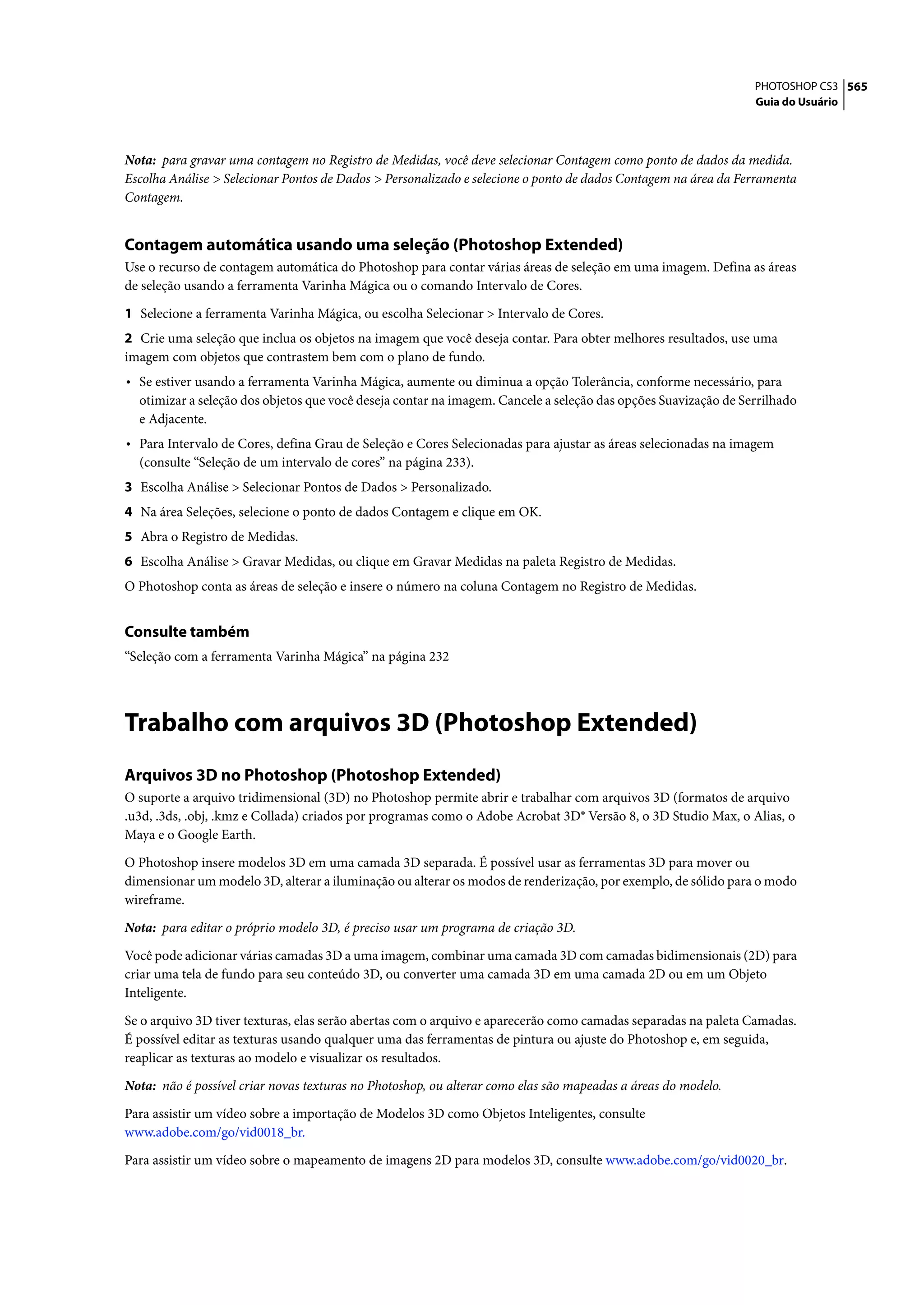 PHOTOSHOP CS3 565
                                                                                                                Guia do Usuário




Nota: para gravar uma contagem no Registro de Medidas, você deve selecionar Contagem como ponto de dados da medida.
Escolha Análise > Selecionar Pontos de Dados > Personalizado e selecione o ponto de dados Contagem na área da Ferramenta
Contagem.


Contagem automática usando uma seleção (Photoshop Extended)
Use o recurso de contagem automática do Photoshop para contar várias áreas de seleção em uma imagem. Defina as áreas
de seleção usando a ferramenta Varinha Mágica ou o comando Intervalo de Cores.

1 Selecione a ferramenta Varinha Mágica, ou escolha Selecionar > Intervalo de Cores.
2 Crie uma seleção que inclua os objetos na imagem que você deseja contar. Para obter melhores resultados, use uma
imagem com objetos que contrastem bem com o plano de fundo.
• Se estiver usando a ferramenta Varinha Mágica, aumente ou diminua a opção Tolerância, conforme necessário, para
  otimizar a seleção dos objetos que você deseja contar na imagem. Cancele a seleção das opções Suavização de Serrilhado
  e Adjacente.
• Para Intervalo de Cores, defina Grau de Seleção e Cores Selecionadas para ajustar as áreas selecionadas na imagem
  (consulte “Seleção de um intervalo de cores” na página 233).
3 Escolha Análise > Selecionar Pontos de Dados > Personalizado.
4 Na área Seleções, selecione o ponto de dados Contagem e clique em OK.
5 Abra o Registro de Medidas.
6 Escolha Análise > Gravar Medidas, ou clique em Gravar Medidas na paleta Registro de Medidas.
O Photoshop conta as áreas de seleção e insere o número na coluna Contagem no Registro de Medidas.


Consulte também
“Seleção com a ferramenta Varinha Mágica” na página 232




Trabalho com arquivos 3D (Photoshop Extended)
Arquivos 3D no Photoshop (Photoshop Extended)
O suporte a arquivo tridimensional (3D) no Photoshop permite abrir e trabalhar com arquivos 3D (formatos de arquivo
.u3d, .3ds, .obj, .kmz e Collada) criados por programas como o Adobe Acrobat 3D® Versão 8, o 3D Studio Max, o Alias, o
Maya e o Google Earth.

O Photoshop insere modelos 3D em uma camada 3D separada. É possível usar as ferramentas 3D para mover ou
dimensionar um modelo 3D, alterar a iluminação ou alterar os modos de renderização, por exemplo, de sólido para o modo
wireframe.

Nota: para editar o próprio modelo 3D, é preciso usar um programa de criação 3D.

Você pode adicionar várias camadas 3D a uma imagem, combinar uma camada 3D com camadas bidimensionais (2D) para
criar uma tela de fundo para seu conteúdo 3D, ou converter uma camada 3D em uma camada 2D ou em um Objeto
Inteligente.

Se o arquivo 3D tiver texturas, elas serão abertas com o arquivo e aparecerão como camadas separadas na paleta Camadas.
É possível editar as texturas usando qualquer uma das ferramentas de pintura ou ajuste do Photoshop e, em seguida,
reaplicar as texturas ao modelo e visualizar os resultados.

Nota: não é possível criar novas texturas no Photoshop, ou alterar como elas são mapeadas a áreas do modelo.

Para assistir um vídeo sobre a importação de Modelos 3D como Objetos Inteligentes, consulte
www.adobe.com/go/vid0018_br.

Para assistir um vídeo sobre o mapeamento de imagens 2D para modelos 3D, consulte www.adobe.com/go/vid0020_br.
 