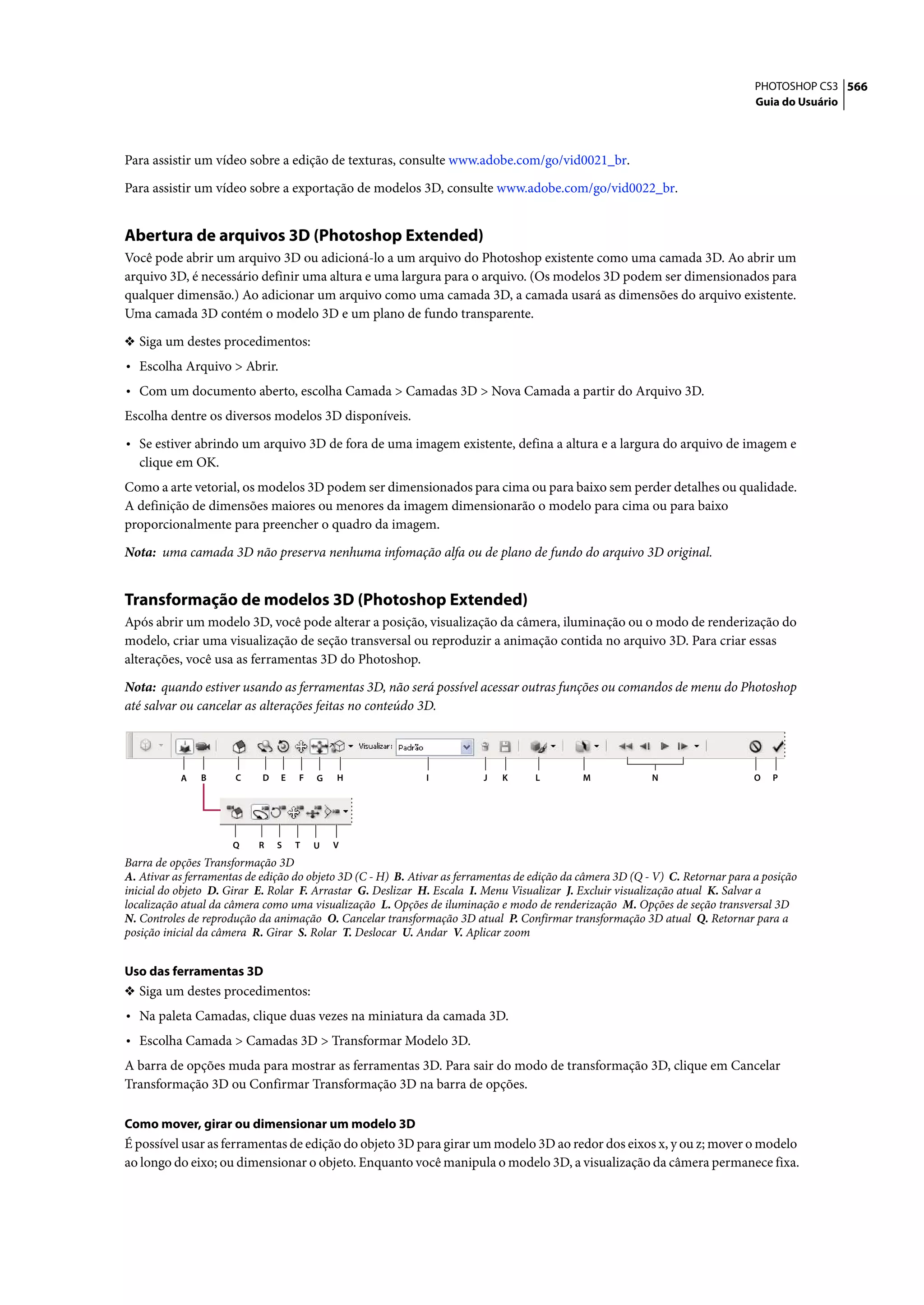 PHOTOSHOP CS3 566
                                                                                                                                 Guia do Usuário




Para assistir um vídeo sobre a edição de texturas, consulte www.adobe.com/go/vid0021_br.

Para assistir um vídeo sobre a exportação de modelos 3D, consulte www.adobe.com/go/vid0022_br.


Abertura de arquivos 3D (Photoshop Extended)
Você pode abrir um arquivo 3D ou adicioná-lo a um arquivo do Photoshop existente como uma camada 3D. Ao abrir um
arquivo 3D, é necessário definir uma altura e uma largura para o arquivo. (Os modelos 3D podem ser dimensionados para
qualquer dimensão.) Ao adicionar um arquivo como uma camada 3D, a camada usará as dimensões do arquivo existente.
Uma camada 3D contém o modelo 3D e um plano de fundo transparente.

❖ Siga um destes procedimentos:
• Escolha Arquivo > Abrir.
• Com um documento aberto, escolha Camada > Camadas 3D > Nova Camada a partir do Arquivo 3D.
Escolha dentre os diversos modelos 3D disponíveis.
• Se estiver abrindo um arquivo 3D de fora de uma imagem existente, defina a altura e a largura do arquivo de imagem e
   clique em OK.
Como a arte vetorial, os modelos 3D podem ser dimensionados para cima ou para baixo sem perder detalhes ou qualidade.
A definição de dimensões maiores ou menores da imagem dimensionarão o modelo para cima ou para baixo
proporcionalmente para preencher o quadro da imagem.

Nota: uma camada 3D não preserva nenhuma infomação alfa ou de plano de fundo do arquivo 3D original.


Transformação de modelos 3D (Photoshop Extended)
Após abrir um modelo 3D, você pode alterar a posição, visualização da câmera, iluminação ou o modo de renderização do
modelo, criar uma visualização de seção transversal ou reproduzir a animação contida no arquivo 3D. Para criar essas
alterações, você usa as ferramentas 3D do Photoshop.

Nota: quando estiver usando as ferramentas 3D, não será possível acessar outras funções ou comandos de menu do Photoshop
até salvar ou cancelar as alterações feitas no conteúdo 3D.




           A   B      C     D   E   F   G   H                I           J   K      L         M             N                    O   P




                      Q    R    S   T   U   V
Barra de opções Transformação 3D
A. Ativar as ferramentas de edição do objeto 3D (C - H) B. Ativar as ferramentas de edição da câmera 3D (Q - V) C. Retornar para a posição
inicial do objeto D. Girar E. Rolar F. Arrastar G. Deslizar H. Escala I. Menu Visualizar J. Excluir visualização atual K. Salvar a
localização atual da câmera como uma visualização L. Opções de iluminação e modo de renderização M. Opções de seção transversal 3D
N. Controles de reprodução da animação O. Cancelar transformação 3D atual P. Confirmar transformação 3D atual Q. Retornar para a
posição inicial da câmera R. Girar S. Rolar T. Deslocar U. Andar V. Aplicar zoom


Uso das ferramentas 3D
❖ Siga um destes procedimentos:
• Na paleta Camadas, clique duas vezes na miniatura da camada 3D.
• Escolha Camada > Camadas 3D > Transformar Modelo 3D.
A barra de opções muda para mostrar as ferramentas 3D. Para sair do modo de transformação 3D, clique em Cancelar
Transformação 3D ou Confirmar Transformação 3D na barra de opções.

Como mover, girar ou dimensionar um modelo 3D
É possível usar as ferramentas de edição do objeto 3D para girar um modelo 3D ao redor dos eixos x, y ou z; mover o modelo
ao longo do eixo; ou dimensionar o objeto. Enquanto você manipula o modelo 3D, a visualização da câmera permanece fixa.
 