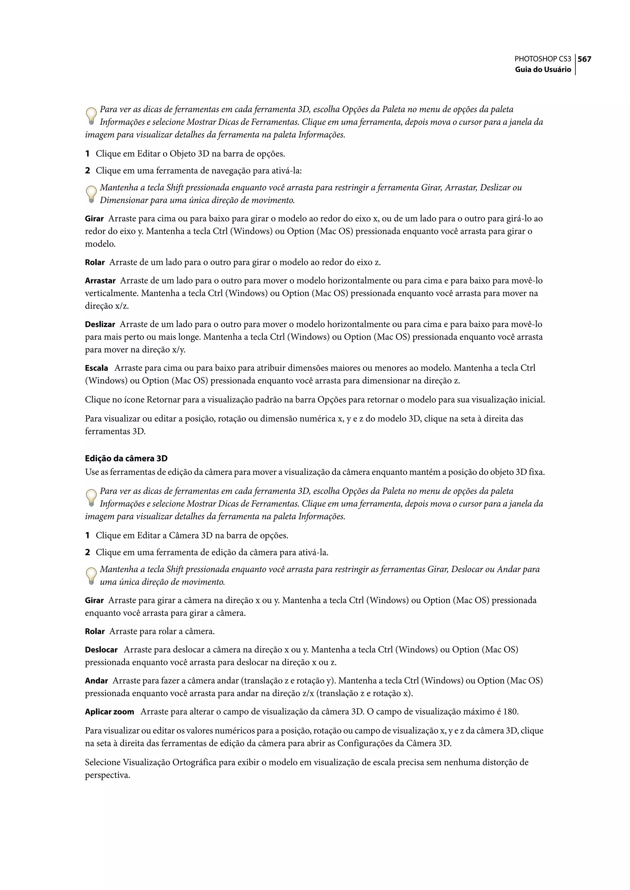 PHOTOSHOP CS3 567
                                                                                                                     Guia do Usuário




   Para ver as dicas de ferramentas em cada ferramenta 3D, escolha Opções da Paleta no menu de opções da paleta
   Informações e selecione Mostrar Dicas de Ferramentas. Clique em uma ferramenta, depois mova o cursor para a janela da
imagem para visualizar detalhes da ferramenta na paleta Informações.

1 Clique em Editar o Objeto 3D na barra de opções.
2 Clique em uma ferramenta de navegação para ativá-la:
    Mantenha a tecla Shift pressionada enquanto você arrasta para restringir a ferramenta Girar, Arrastar, Deslizar ou
    Dimensionar para uma única direção de movimento.
Girar Arraste para cima ou para baixo para girar o modelo ao redor do eixo x, ou de um lado para o outro para girá-lo ao
redor do eixo y. Mantenha a tecla Ctrl (Windows) ou Option (Mac OS) pressionada enquanto você arrasta para girar o
modelo.
Rolar Arraste de um lado para o outro para girar o modelo ao redor do eixo z.

Arrastar Arraste de um lado para o outro para mover o modelo horizontalmente ou para cima e para baixo para movê-lo
verticalmente. Mantenha a tecla Ctrl (Windows) ou Option (Mac OS) pressionada enquanto você arrasta para mover na
direção x/z.
Deslizar Arraste de um lado para o outro para mover o modelo horizontalmente ou para cima e para baixo para movê-lo
para mais perto ou mais longe. Mantenha a tecla Ctrl (Windows) ou Option (Mac OS) pressionada enquanto você arrasta
para mover na direção x/y.
Escala Arraste para cima ou para baixo para atribuir dimensões maiores ou menores ao modelo. Mantenha a tecla Ctrl
(Windows) ou Option (Mac OS) pressionada enquanto você arrasta para dimensionar na direção z.

Clique no ícone Retornar para a visualização padrão na barra Opções para retornar o modelo para sua visualização inicial.

Para visualizar ou editar a posição, rotação ou dimensão numérica x, y e z do modelo 3D, clique na seta à direita das
ferramentas 3D.

Edição da câmera 3D
Use as ferramentas de edição da câmera para mover a visualização da câmera enquanto mantém a posição do objeto 3D fixa.

   Para ver as dicas de ferramentas em cada ferramenta 3D, escolha Opções da Paleta no menu de opções da paleta
   Informações e selecione Mostrar Dicas de Ferramentas. Clique em uma ferramenta, depois mova o cursor para a janela da
imagem para visualizar detalhes da ferramenta na paleta Informações.

1 Clique em Editar a Câmera 3D na barra de opções.
2 Clique em uma ferramenta de edição da câmera para ativá-la.
    Mantenha a tecla Shift pressionada enquanto você arrasta para restringir as ferramentas Girar, Deslocar ou Andar para
    uma única direção de movimento.
Girar Arraste para girar a câmera na direção x ou y. Mantenha a tecla Ctrl (Windows) ou Option (Mac OS) pressionada
enquanto você arrasta para girar a câmera.
Rolar Arraste para rolar a câmera.

Deslocar Arraste para deslocar a câmera na direção x ou y. Mantenha a tecla Ctrl (Windows) ou Option (Mac OS)
pressionada enquanto você arrasta para deslocar na direção x ou z.
Andar Arraste para fazer a câmera andar (translação z e rotação y). Mantenha a tecla Ctrl (Windows) ou Option (Mac OS)
pressionada enquanto você arrasta para andar na direção z/x (translação z e rotação x).
Aplicar zoom Arraste para alterar o campo de visualização da câmera 3D. O campo de visualização máximo é 180.

Para visualizar ou editar os valores numéricos para a posição, rotação ou campo de visualização x, y e z da câmera 3D, clique
na seta à direita das ferramentas de edição da câmera para abrir as Configurações da Câmera 3D.

Selecione Visualização Ortográfica para exibir o modelo em visualização de escala precisa sem nenhuma distorção de
perspectiva.
 