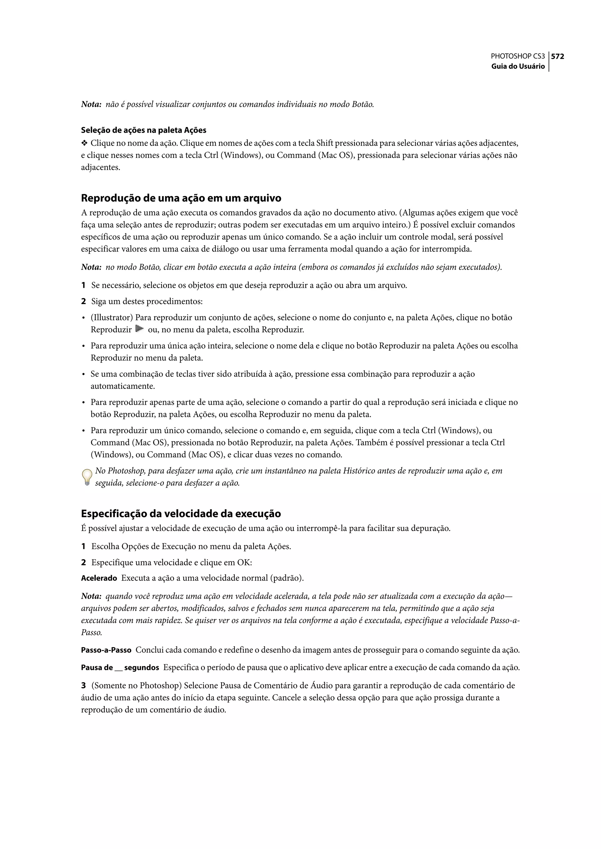 PHOTOSHOP CS3 572
                                                                                                                   Guia do Usuário




Nota: não é possível visualizar conjuntos ou comandos individuais no modo Botão.

Seleção de ações na paleta Ações
❖ Clique no nome da ação. Clique em nomes de ações com a tecla Shift pressionada para selecionar várias ações adjacentes,
e clique nesses nomes com a tecla Ctrl (Windows), ou Command (Mac OS), pressionada para selecionar várias ações não
adjacentes.


Reprodução de uma ação em um arquivo
A reprodução de uma ação executa os comandos gravados da ação no documento ativo. (Algumas ações exigem que você
faça uma seleção antes de reproduzir; outras podem ser executadas em um arquivo inteiro.) É possível excluir comandos
específicos de uma ação ou reproduzir apenas um único comando. Se a ação incluir um controle modal, será possível
especificar valores em uma caixa de diálogo ou usar uma ferramenta modal quando a ação for interrompida.

Nota: no modo Botão, clicar em botão executa a ação inteira (embora os comandos já excluídos não sejam executados).

1 Se necessário, selecione os objetos em que deseja reproduzir a ação ou abra um arquivo.
2 Siga um destes procedimentos:
• (Illustrator) Para reproduzir um conjunto de ações, selecione o nome do conjunto e, na paleta Ações, clique no botão
  Reproduzir      ou, no menu da paleta, escolha Reproduzir.
• Para reproduzir uma única ação inteira, selecione o nome dela e clique no botão Reproduzir na paleta Ações ou escolha
  Reproduzir no menu da paleta.
• Se uma combinação de teclas tiver sido atribuída à ação, pressione essa combinação para reproduzir a ação
  automaticamente.
• Para reproduzir apenas parte de uma ação, selecione o comando a partir do qual a reprodução será iniciada e clique no
  botão Reproduzir, na paleta Ações, ou escolha Reproduzir no menu da paleta.
• Para reproduzir um único comando, selecione o comando e, em seguida, clique com a tecla Ctrl (Windows), ou
  Command (Mac OS), pressionada no botão Reproduzir, na paleta Ações. Também é possível pressionar a tecla Ctrl
  (Windows), ou Command (Mac OS), e clicar duas vezes no comando.
   No Photoshop, para desfazer uma ação, crie um instantâneo na paleta Histórico antes de reproduzir uma ação e, em
   seguida, selecione-o para desfazer a ação.


Especificação da velocidade da execução
É possível ajustar a velocidade de execução de uma ação ou interrompê-la para facilitar sua depuração.

1 Escolha Opções de Execução no menu da paleta Ações.
2 Especifique uma velocidade e clique em OK:
Acelerado Executa a ação a uma velocidade normal (padrão).

Nota: quando você reproduz uma ação em velocidade acelerada, a tela pode não ser atualizada com a execução da ação—
arquivos podem ser abertos, modificados, salvos e fechados sem nunca aparecerem na tela, permitindo que a ação seja
executada com mais rapidez. Se quiser ver os arquivos na tela conforme a ação é executada, especifique a velocidade Passo-a-
Passo.
Passo-a-Passo Conclui cada comando e redefine o desenho da imagem antes de prosseguir para o comando seguinte da ação.

Pausa de __ segundos Especifica o período de pausa que o aplicativo deve aplicar entre a execução de cada comando da ação.

3 (Somente no Photoshop) Selecione Pausa de Comentário de Áudio para garantir a reprodução de cada comentário de
áudio de uma ação antes do início da etapa seguinte. Cancele a seleção dessa opção para que ação prossiga durante a
reprodução de um comentário de áudio.
 