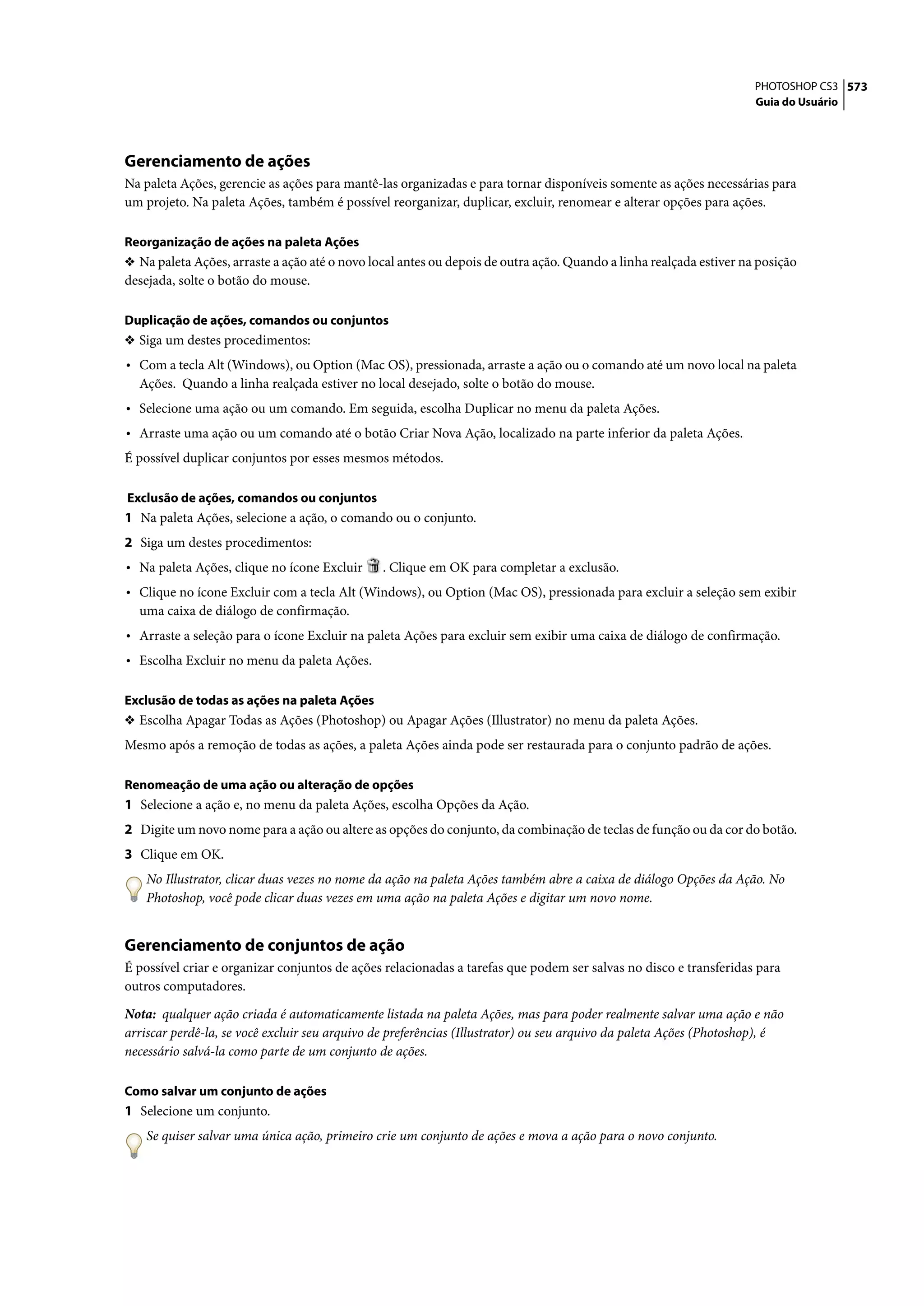 PHOTOSHOP CS3 573
                                                                                                                    Guia do Usuário




Gerenciamento de ações
Na paleta Ações, gerencie as ações para mantê-las organizadas e para tornar disponíveis somente as ações necessárias para
um projeto. Na paleta Ações, também é possível reorganizar, duplicar, excluir, renomear e alterar opções para ações.

Reorganização de ações na paleta Ações
❖ Na paleta Ações, arraste a ação até o novo local antes ou depois de outra ação. Quando a linha realçada estiver na posição
desejada, solte o botão do mouse.

Duplicação de ações, comandos ou conjuntos
❖ Siga um destes procedimentos:
• Com a tecla Alt (Windows), ou Option (Mac OS), pressionada, arraste a ação ou o comando até um novo local na paleta
  Ações. Quando a linha realçada estiver no local desejado, solte o botão do mouse.
• Selecione uma ação ou um comando. Em seguida, escolha Duplicar no menu da paleta Ações.
• Arraste uma ação ou um comando até o botão Criar Nova Ação, localizado na parte inferior da paleta Ações.
É possível duplicar conjuntos por esses mesmos métodos.

Exclusão de ações, comandos ou conjuntos
1 Na paleta Ações, selecione a ação, o comando ou o conjunto.
2 Siga um destes procedimentos:
• Na paleta Ações, clique no ícone Excluir     . Clique em OK para completar a exclusão.
• Clique no ícone Excluir com a tecla Alt (Windows), ou Option (Mac OS), pressionada para excluir a seleção sem exibir
  uma caixa de diálogo de confirmação.
• Arraste a seleção para o ícone Excluir na paleta Ações para excluir sem exibir uma caixa de diálogo de confirmação.
• Escolha Excluir no menu da paleta Ações.

Exclusão de todas as ações na paleta Ações
❖ Escolha Apagar Todas as Ações (Photoshop) ou Apagar Ações (Illustrator) no menu da paleta Ações.
Mesmo após a remoção de todas as ações, a paleta Ações ainda pode ser restaurada para o conjunto padrão de ações.

Renomeação de uma ação ou alteração de opções
1 Selecione a ação e, no menu da paleta Ações, escolha Opções da Ação.
2 Digite um novo nome para a ação ou altere as opções do conjunto, da combinação de teclas de função ou da cor do botão.
3 Clique em OK.
    No Illustrator, clicar duas vezes no nome da ação na paleta Ações também abre a caixa de diálogo Opções da Ação. No
    Photoshop, você pode clicar duas vezes em uma ação na paleta Ações e digitar um novo nome.


Gerenciamento de conjuntos de ação
É possível criar e organizar conjuntos de ações relacionadas a tarefas que podem ser salvas no disco e transferidas para
outros computadores.

Nota: qualquer ação criada é automaticamente listada na paleta Ações, mas para poder realmente salvar uma ação e não
arriscar perdê-la, se você excluir seu arquivo de preferências (Illustrator) ou seu arquivo da paleta Ações (Photoshop), é
necessário salvá-la como parte de um conjunto de ações.

Como salvar um conjunto de ações
1 Selecione um conjunto.
    Se quiser salvar uma única ação, primeiro crie um conjunto de ações e mova a ação para o novo conjunto.
 