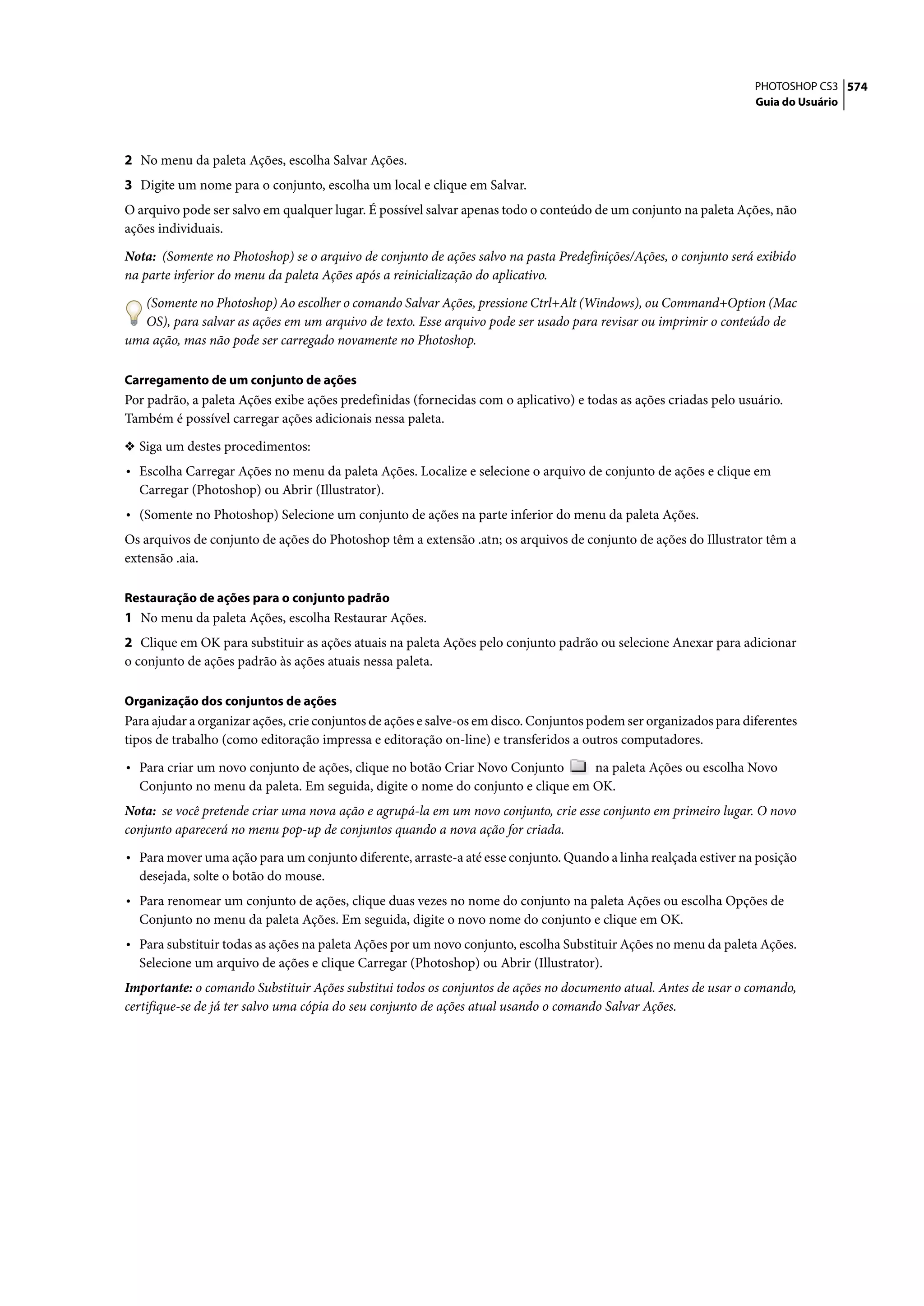 PHOTOSHOP CS3 574
                                                                                                                   Guia do Usuário




2 No menu da paleta Ações, escolha Salvar Ações.
3 Digite um nome para o conjunto, escolha um local e clique em Salvar.
O arquivo pode ser salvo em qualquer lugar. É possível salvar apenas todo o conteúdo de um conjunto na paleta Ações, não
ações individuais.

Nota: (Somente no Photoshop) se o arquivo de conjunto de ações salvo na pasta Predefinições/Ações, o conjunto será exibido
na parte inferior do menu da paleta Ações após a reinicialização do aplicativo.
   (Somente no Photoshop) Ao escolher o comando Salvar Ações, pressione Ctrl+Alt (Windows), ou Command+Option (Mac
   OS), para salvar as ações em um arquivo de texto. Esse arquivo pode ser usado para revisar ou imprimir o conteúdo de
uma ação, mas não pode ser carregado novamente no Photoshop.

Carregamento de um conjunto de ações
Por padrão, a paleta Ações exibe ações predefinidas (fornecidas com o aplicativo) e todas as ações criadas pelo usuário.
Também é possível carregar ações adicionais nessa paleta.

❖ Siga um destes procedimentos:
• Escolha Carregar Ações no menu da paleta Ações. Localize e selecione o arquivo de conjunto de ações e clique em
  Carregar (Photoshop) ou Abrir (Illustrator).
• (Somente no Photoshop) Selecione um conjunto de ações na parte inferior do menu da paleta Ações.
Os arquivos de conjunto de ações do Photoshop têm a extensão .atn; os arquivos de conjunto de ações do Illustrator têm a
extensão .aia.

Restauração de ações para o conjunto padrão
1 No menu da paleta Ações, escolha Restaurar Ações.
2 Clique em OK para substituir as ações atuais na paleta Ações pelo conjunto padrão ou selecione Anexar para adicionar
o conjunto de ações padrão às ações atuais nessa paleta.

Organização dos conjuntos de ações
Para ajudar a organizar ações, crie conjuntos de ações e salve-os em disco. Conjuntos podem ser organizados para diferentes
tipos de trabalho (como editoração impressa e editoração on-line) e transferidos a outros computadores.

• Para criar um novo conjunto de ações, clique no botão Criar Novo Conjunto     na paleta Ações ou escolha Novo
  Conjunto no menu da paleta. Em seguida, digite o nome do conjunto e clique em OK.
Nota: se você pretende criar uma nova ação e agrupá-la em um novo conjunto, crie esse conjunto em primeiro lugar. O novo
conjunto aparecerá no menu pop-up de conjuntos quando a nova ação for criada.

• Para mover uma ação para um conjunto diferente, arraste-a até esse conjunto. Quando a linha realçada estiver na posição
  desejada, solte o botão do mouse.
• Para renomear um conjunto de ações, clique duas vezes no nome do conjunto na paleta Ações ou escolha Opções de
  Conjunto no menu da paleta Ações. Em seguida, digite o novo nome do conjunto e clique em OK.
• Para substituir todas as ações na paleta Ações por um novo conjunto, escolha Substituir Ações no menu da paleta Ações.
  Selecione um arquivo de ações e clique Carregar (Photoshop) ou Abrir (Illustrator).
Importante: o comando Substituir Ações substitui todos os conjuntos de ações no documento atual. Antes de usar o comando,
certifique-se de já ter salvo uma cópia do seu conjunto de ações atual usando o comando Salvar Ações.
 