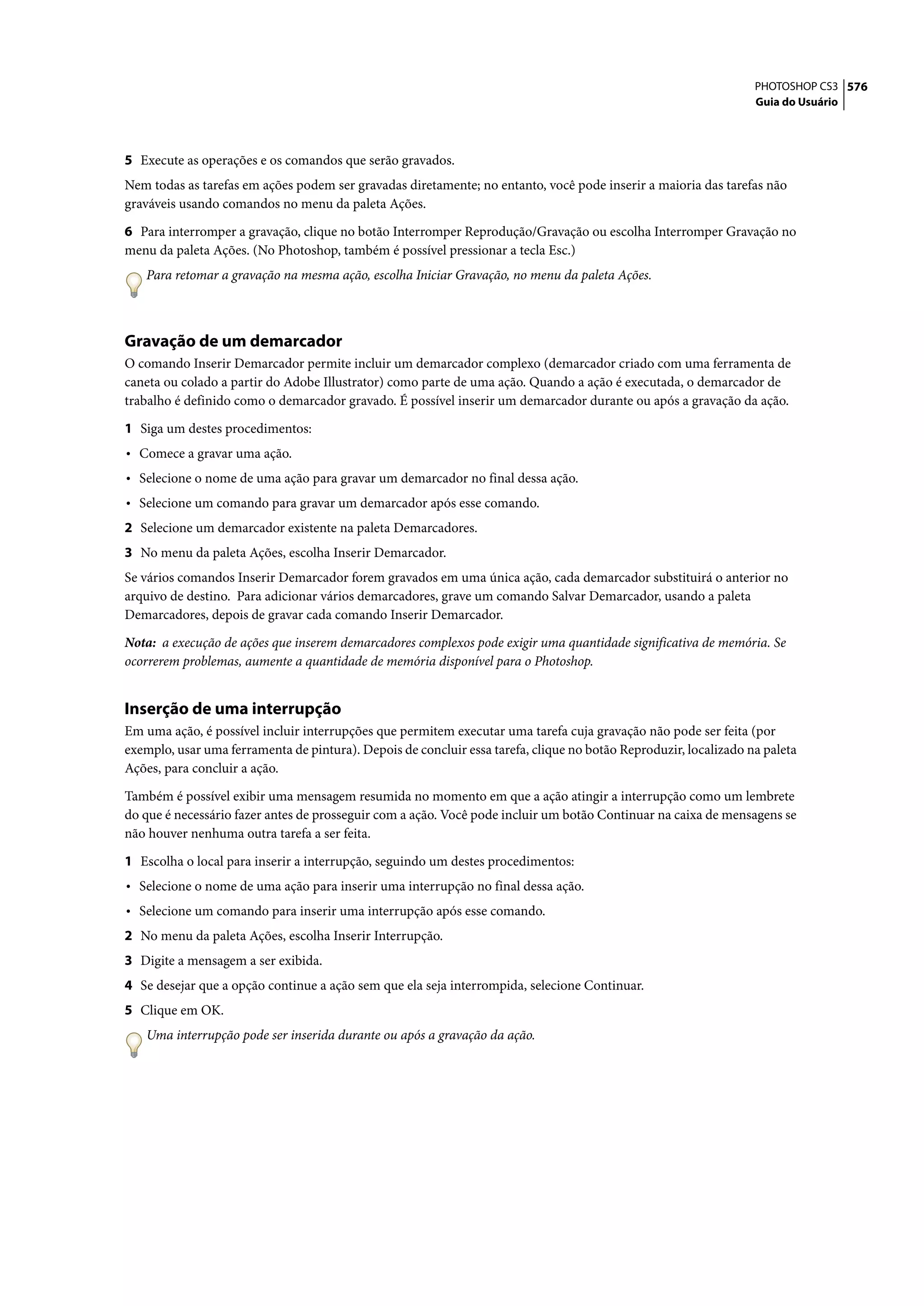 PHOTOSHOP CS3 576
                                                                                                                  Guia do Usuário




5 Execute as operações e os comandos que serão gravados.
Nem todas as tarefas em ações podem ser gravadas diretamente; no entanto, você pode inserir a maioria das tarefas não
graváveis usando comandos no menu da paleta Ações.

6 Para interromper a gravação, clique no botão Interromper Reprodução/Gravação ou escolha Interromper Gravação no
menu da paleta Ações. (No Photoshop, também é possível pressionar a tecla Esc.)
   Para retomar a gravação na mesma ação, escolha Iniciar Gravação, no menu da paleta Ações.



Gravação de um demarcador
O comando Inserir Demarcador permite incluir um demarcador complexo (demarcador criado com uma ferramenta de
caneta ou colado a partir do Adobe Illustrator) como parte de uma ação. Quando a ação é executada, o demarcador de
trabalho é definido como o demarcador gravado. É possível inserir um demarcador durante ou após a gravação da ação.

1 Siga um destes procedimentos:
• Comece a gravar uma ação.
• Selecione o nome de uma ação para gravar um demarcador no final dessa ação.
• Selecione um comando para gravar um demarcador após esse comando.
2 Selecione um demarcador existente na paleta Demarcadores.
3 No menu da paleta Ações, escolha Inserir Demarcador.
Se vários comandos Inserir Demarcador forem gravados em uma única ação, cada demarcador substituirá o anterior no
arquivo de destino. Para adicionar vários demarcadores, grave um comando Salvar Demarcador, usando a paleta
Demarcadores, depois de gravar cada comando Inserir Demarcador.

Nota: a execução de ações que inserem demarcadores complexos pode exigir uma quantidade significativa de memória. Se
ocorrerem problemas, aumente a quantidade de memória disponível para o Photoshop.


Inserção de uma interrupção
Em uma ação, é possível incluir interrupções que permitem executar uma tarefa cuja gravação não pode ser feita (por
exemplo, usar uma ferramenta de pintura). Depois de concluir essa tarefa, clique no botão Reproduzir, localizado na paleta
Ações, para concluir a ação.

Também é possível exibir uma mensagem resumida no momento em que a ação atingir a interrupção como um lembrete
do que é necessário fazer antes de prosseguir com a ação. Você pode incluir um botão Continuar na caixa de mensagens se
não houver nenhuma outra tarefa a ser feita.

1 Escolha o local para inserir a interrupção, seguindo um destes procedimentos:
• Selecione o nome de uma ação para inserir uma interrupção no final dessa ação.
• Selecione um comando para inserir uma interrupção após esse comando.
2 No menu da paleta Ações, escolha Inserir Interrupção.
3 Digite a mensagem a ser exibida.
4 Se desejar que a opção continue a ação sem que ela seja interrompida, selecione Continuar.
5 Clique em OK.
   Uma interrupção pode ser inserida durante ou após a gravação da ação.
 