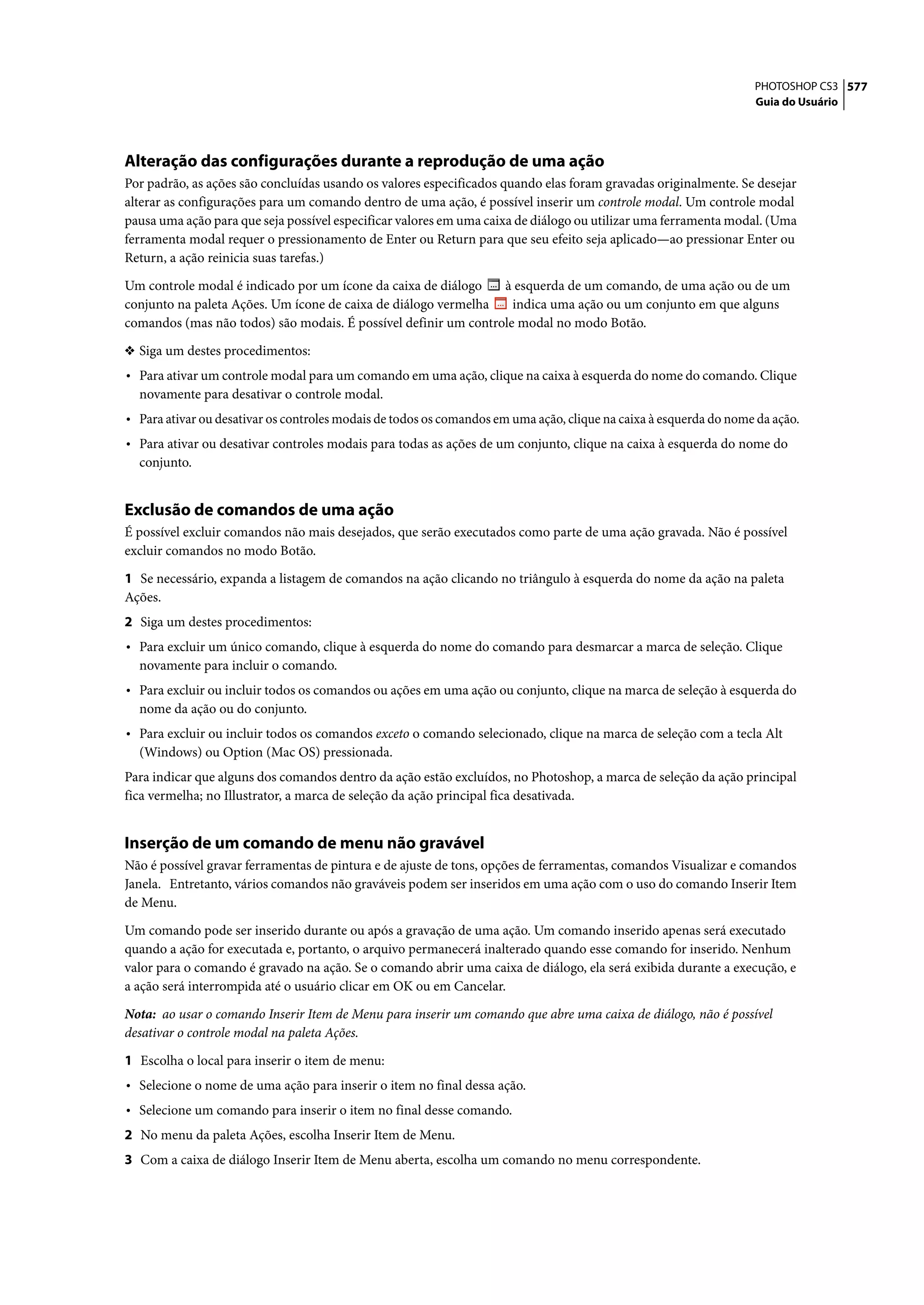 PHOTOSHOP CS3 577
                                                                                                                   Guia do Usuário




Alteração das configurações durante a reprodução de uma ação
Por padrão, as ações são concluídas usando os valores especificados quando elas foram gravadas originalmente. Se desejar
alterar as configurações para um comando dentro de uma ação, é possível inserir um controle modal. Um controle modal
pausa uma ação para que seja possível especificar valores em uma caixa de diálogo ou utilizar uma ferramenta modal. (Uma
ferramenta modal requer o pressionamento de Enter ou Return para que seu efeito seja aplicado—ao pressionar Enter ou
Return, a ação reinicia suas tarefas.)

Um controle modal é indicado por um ícone da caixa de diálogo    à esquerda de um comando, de uma ação ou de um
conjunto na paleta Ações. Um ícone de caixa de diálogo vermelha    indica uma ação ou um conjunto em que alguns
comandos (mas não todos) são modais. É possível definir um controle modal no modo Botão.

❖ Siga um destes procedimentos:
• Para ativar um controle modal para um comando em uma ação, clique na caixa à esquerda do nome do comando. Clique
  novamente para desativar o controle modal.
• Para ativar ou desativar os controles modais de todos os comandos em uma ação, clique na caixa à esquerda do nome da ação.
• Para ativar ou desativar controles modais para todas as ações de um conjunto, clique na caixa à esquerda do nome do
  conjunto.


Exclusão de comandos de uma ação
É possível excluir comandos não mais desejados, que serão executados como parte de uma ação gravada. Não é possível
excluir comandos no modo Botão.

1 Se necessário, expanda a listagem de comandos na ação clicando no triângulo à esquerda do nome da ação na paleta
Ações.
2 Siga um destes procedimentos:
• Para excluir um único comando, clique à esquerda do nome do comando para desmarcar a marca de seleção. Clique
  novamente para incluir o comando.
• Para excluir ou incluir todos os comandos ou ações em uma ação ou conjunto, clique na marca de seleção à esquerda do
  nome da ação ou do conjunto.
• Para excluir ou incluir todos os comandos exceto o comando selecionado, clique na marca de seleção com a tecla Alt
  (Windows) ou Option (Mac OS) pressionada.
Para indicar que alguns dos comandos dentro da ação estão excluídos, no Photoshop, a marca de seleção da ação principal
fica vermelha; no Illustrator, a marca de seleção da ação principal fica desativada.


Inserção de um comando de menu não gravável
Não é possível gravar ferramentas de pintura e de ajuste de tons, opções de ferramentas, comandos Visualizar e comandos
Janela. Entretanto, vários comandos não graváveis podem ser inseridos em uma ação com o uso do comando Inserir Item
de Menu.

Um comando pode ser inserido durante ou após a gravação de uma ação. Um comando inserido apenas será executado
quando a ação for executada e, portanto, o arquivo permanecerá inalterado quando esse comando for inserido. Nenhum
valor para o comando é gravado na ação. Se o comando abrir uma caixa de diálogo, ela será exibida durante a execução, e
a ação será interrompida até o usuário clicar em OK ou em Cancelar.

Nota: ao usar o comando Inserir Item de Menu para inserir um comando que abre uma caixa de diálogo, não é possível
desativar o controle modal na paleta Ações.

1 Escolha o local para inserir o item de menu:
• Selecione o nome de uma ação para inserir o item no final dessa ação.
• Selecione um comando para inserir o item no final desse comando.
2 No menu da paleta Ações, escolha Inserir Item de Menu.
3 Com a caixa de diálogo Inserir Item de Menu aberta, escolha um comando no menu correspondente.
 