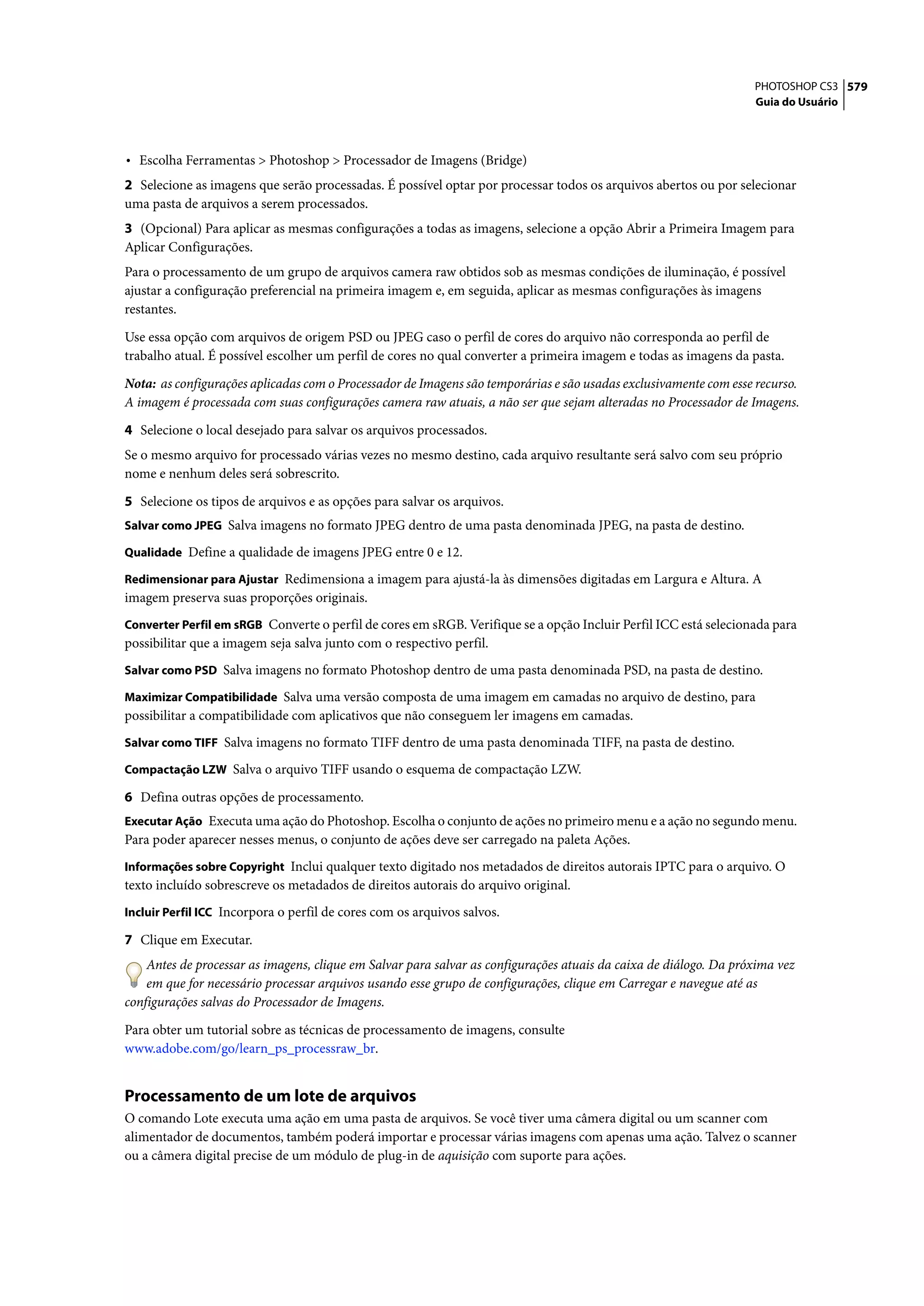 PHOTOSHOP CS3 579
                                                                                                                   Guia do Usuário




• Escolha Ferramentas > Photoshop > Processador de Imagens (Bridge)
2 Selecione as imagens que serão processadas. É possível optar por processar todos os arquivos abertos ou por selecionar
uma pasta de arquivos a serem processados.
3 (Opcional) Para aplicar as mesmas configurações a todas as imagens, selecione a opção Abrir a Primeira Imagem para
Aplicar Configurações.
Para o processamento de um grupo de arquivos camera raw obtidos sob as mesmas condições de iluminação, é possível
ajustar a configuração preferencial na primeira imagem e, em seguida, aplicar as mesmas configurações às imagens
restantes.

Use essa opção com arquivos de origem PSD ou JPEG caso o perfil de cores do arquivo não corresponda ao perfil de
trabalho atual. É possível escolher um perfil de cores no qual converter a primeira imagem e todas as imagens da pasta.

Nota: as configurações aplicadas com o Processador de Imagens são temporárias e são usadas exclusivamente com esse recurso.
A imagem é processada com suas configurações camera raw atuais, a não ser que sejam alteradas no Processador de Imagens.

4 Selecione o local desejado para salvar os arquivos processados.
Se o mesmo arquivo for processado várias vezes no mesmo destino, cada arquivo resultante será salvo com seu próprio
nome e nenhum deles será sobrescrito.

5 Selecione os tipos de arquivos e as opções para salvar os arquivos.
Salvar como JPEG Salva imagens no formato JPEG dentro de uma pasta denominada JPEG, na pasta de destino.

Qualidade Define a qualidade de imagens JPEG entre 0 e 12.

Redimensionar para Ajustar Redimensiona a imagem para ajustá-la às dimensões digitadas em Largura e Altura. A
imagem preserva suas proporções originais.
Converter Perfil em sRGB Converte o perfil de cores em sRGB. Verifique se a opção Incluir Perfil ICC está selecionada para
possibilitar que a imagem seja salva junto com o respectivo perfil.
Salvar como PSD Salva imagens no formato Photoshop dentro de uma pasta denominada PSD, na pasta de destino.

Maximizar Compatibilidade Salva uma versão composta de uma imagem em camadas no arquivo de destino, para
possibilitar a compatibilidade com aplicativos que não conseguem ler imagens em camadas.
Salvar como TIFF Salva imagens no formato TIFF dentro de uma pasta denominada TIFF, na pasta de destino.

Compactação LZW Salva o arquivo TIFF usando o esquema de compactação LZW.

6 Defina outras opções de processamento.
Executar Ação Executa uma ação do Photoshop. Escolha o conjunto de ações no primeiro menu e a ação no segundo menu.
Para poder aparecer nesses menus, o conjunto de ações deve ser carregado na paleta Ações.
Informações sobre Copyright Inclui qualquer texto digitado nos metadados de direitos autorais IPTC para o arquivo. O
texto incluído sobrescreve os metadados de direitos autorais do arquivo original.
Incluir Perfil ICC Incorpora o perfil de cores com os arquivos salvos.

7 Clique em Executar.
    Antes de processar as imagens, clique em Salvar para salvar as configurações atuais da caixa de diálogo. Da próxima vez
    em que for necessário processar arquivos usando esse grupo de configurações, clique em Carregar e navegue até as
configurações salvas do Processador de Imagens.
Para obter um tutorial sobre as técnicas de processamento de imagens, consulte
www.adobe.com/go/learn_ps_processraw_br.


Processamento de um lote de arquivos
O comando Lote executa uma ação em uma pasta de arquivos. Se você tiver uma câmera digital ou um scanner com
alimentador de documentos, também poderá importar e processar várias imagens com apenas uma ação. Talvez o scanner
ou a câmera digital precise de um módulo de plug-in de aquisição com suporte para ações.
 
